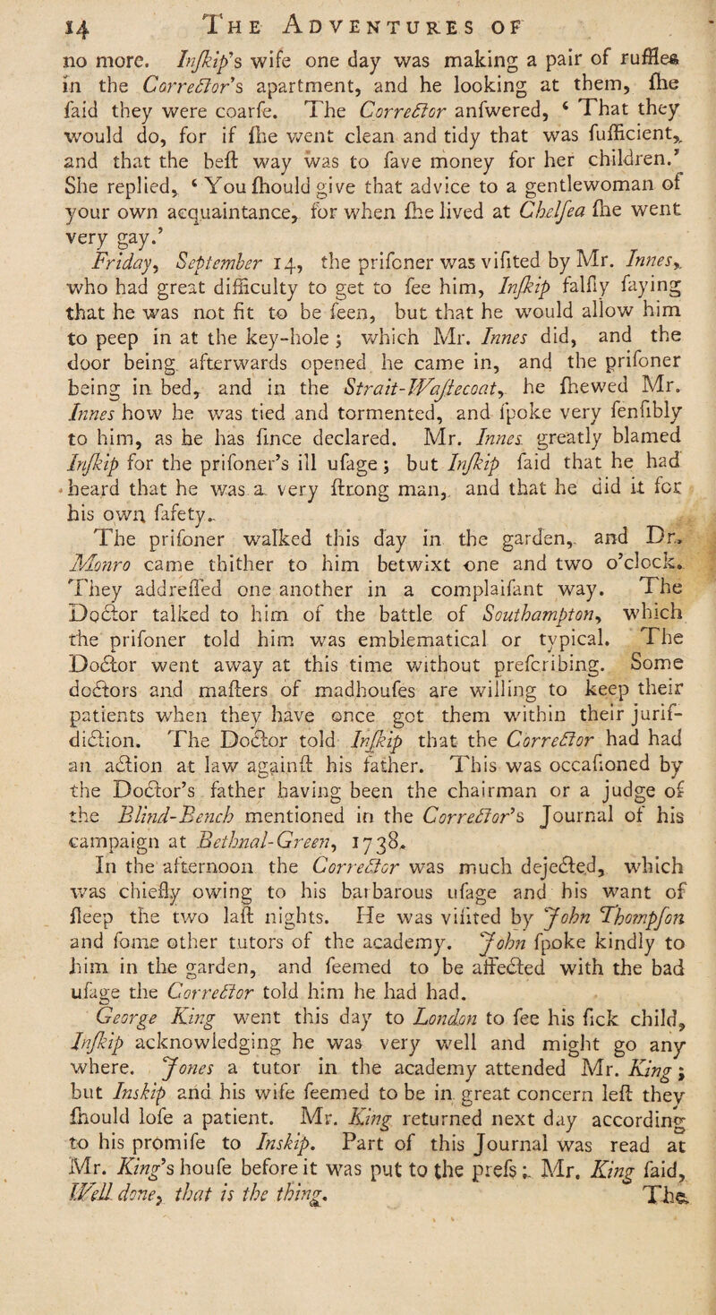 no more, Injkip’ s wife one day was making a pair of ruffles in the CorreFioFs apartment, and he looking at them, ihe faid they were coarfe. The Corrector anfwered, 4 That they would do, for if foe went clean and tidy that was fufficient,, and that the befl: way was to fave money for her children.’ She replied, 4 Youfoould give that advice to a gentlewoman of your own acquaintance, for when foe lived at Cheljea foe went very say-’ * . . ' r Friday, September 14, the prifcner was vifited by Mr. Innes % who had great difficulty to get to fee him, Injkip falfly faying that he was not fit to be feen, but that he would allow him to peep in at the key-hole ; which Mr. Innes did, and the door being afterwards opened he came in, and the prifoner being in bed, and in the Strait-WaJlecoatr he foewed Mr. Innes how he was tied and tormented, and fpoke very fenfibly to him, as he has fince declared. Mr. Innes greatly blamed Injkip for the prifoner’s ill ufage; but Injkip faid that he had heard that he was. a., very ftrong man,, and that he did it for his own fafety„ The prifoner walked this day in the garden, and Dr.» Monro came thither to him betwixt -one and twTo o’clock*. They addreffed one another in a complaifant way. The Debtor talked to him of the battle of Southampton, which the prifoner told him was emblematical or typical. The Debtor went away at this time without prefcribing. Some debtors and matters of madhoufes are willing to keep their patients when they have once got them within their jurif- dibtion. The Doctor told Injkip that the Corrector had had an adtion at law againft his father. This was occafioned by the Doctor’s father having been the chairman or a judge of the Blind-Bench mentioned in the CorreFlor’s Journal of his campaign at Bethnal-Green, 1738. In the afternoon the Corrector was much dejebte.d, which was chiefly owing to his barbarous ufage and his want of fleep the two laft nights. He was vifited by John Tho?npfo?i and fome other tutors of the academy. John fpoke kindly to him in the garden, and feemed to be affebted with the bad ufage the Corrector told him he had had. George King went this day to London to fee his Tick child, Injkip acknowledging he was very well and might go any where. Jones a tutor in the academy attended Mr. King; but Inskip ana his wife feemed to be in great concern left they fhould lofe a patient. Mr. King returned next day according to his promife to Inskip. Part of this Journal was read at Mr. King’s houfe before it was put to the piefs;. Mr. King faid. Well dmey that is the thing. Tim