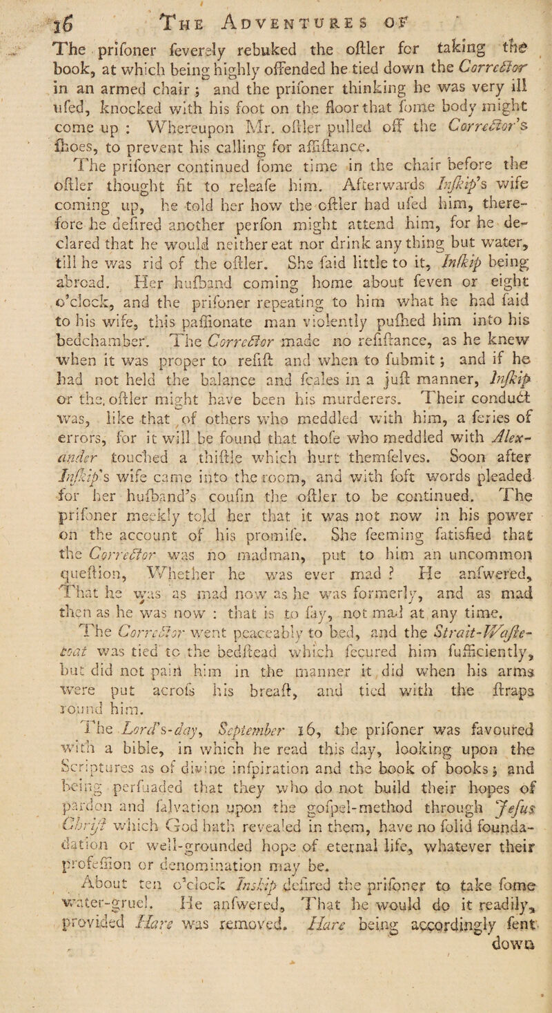 The prifoner feverely rebuked the ofller for taking tn£ book, at which being highly offended he tied down the Corrector in an armed chair ; and the prifoner thinking he was very ill ufed, knocked with his foot on the floor that fome body might come up : Whereupon Mr. ofller pulled off the Corrector's fhoes, to prevent his calling for afliftance. The prifoner continued fome time in the chair before the ofller thought fit to releafe him. Afterwards Life ip9 s wife coming up, he told her how the ofller had ufed him, there¬ fore he defired another perfon might attend him, for he de¬ clared that he would neither eat nor drink anything but water, till he was rid of the ofller. She faid little to it, Infkip being abroad. Her hufband coming home about feven or eight o’clock, and the prifoner repeating to him what he had faid to his wife, this paflionate man violently puihed him into his bedchamber. The Corrector made no refiflance, as he knew when it was proper to refill and when to fubmit; and if he bad not held the balance and fc.ales in a juft manner, Injklp or the, ofller might have been his murderers. Their conduct was, like that of others who meddled with him, a feries of errors, for it will be found that thofe who meddled with Alex¬ ander touched a thiftle which hurt themfelves. Soon after Infkip's wife came into the room, and with foft words pleaded for her hufband’s coufln the ofller to be continued. The prifoner meekly told her that it was not now in his power on the account of his promife. She feeming fatisfied that the Corrector was no madman, put to him an uncommon queftion, Whether he was ever mad ? He anfwered. That he was as mad now as he was formerly, and as mad then as he was now : that is to fay, not mad at any time. The Corrector went peaceably to bed, and the Strait-JVafle- toaf was tied to the bedflead which fecured him fufHci.ently, but did not pain him in the manner it did when his arms were put acrofs his breaft, and tied with the Straps round him. The Lord's-day, September 16, the prifoner was favoured with a bible, in which he read this day, looking upon the Scriptures as of divine infpiration and the book of books; and being perfuaded that they who do not build their hopes of pardon and fajvation upon the gofpei-method through Jefus C hr i/t which God hath revealed in them, have no folid founda- dation or well-grounded hope of eternal life, whatever their profeffion or denomination may be. About ten o’clock Inskip defired the prifoner to take fome water-gruel. He anfwered. That he would do it readily* provided Hare was removed. Hare being accordingly fent- dowa