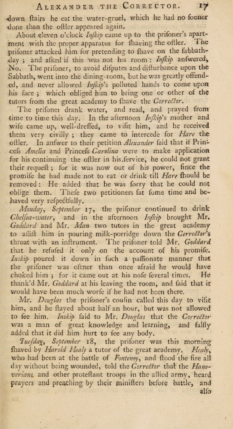 clown flairs he eat the water-gruel, which he had no fooner done than the oftler appeared again. About eleven o’clock Injkip came up to the prifoner’s apart¬ ment with the proper apparatus for {having the oftler. I he prifoner attacked him for pretending to {have on the fabbath- day ; and afkedif this was not his room : Injkip anfwered. No. The prifoner, to avoid difputes and difturbance upon the Sabbath, went into the dining room,, but be was greatly offend¬ ed, and never allowed Injkip's polluted hands to come upon his face ; which obliged him to bring one or other of the tutors from the great academy to {have the Corrector. The prifoner drank water, and read, and prayed from' time to time this day. In the afternoon Injkip's mother and wife came up, well-drcfted, to vifit him, and he received them very civilly ; they came to intercede for Hare the oftler. In anfwer to their petition Alexander faid that if Prin- cefs Amelia and Princefs Carolina were to make application for his continuing the oftler in his.fervice, he could not grant their requeft ; for it was now out of his power, fince the promife he had made not to eat or drink till Hare fhould be removed : He added that he was forry that he could not oblige them. Thefe two petitioners fat fume time and be¬ haved very refpedffully, Monday, September 17, the prifoner continued to drink Chelfea-waterj and in the afternoon Injkip brought Mr. Goddard and Mr. Man two tutors in the great academy to aiiift him in pouring milk-porridge down the Cerredf&r’s throat with an inftrument. The prifoner told Mr. Goddard that he refufed it only on the account of his promife. Inskip poured it down in fuch a paftlonate manner that the prifoner was oftner than once afraid he would have choked him ; for it came out at his nofe feveral times. He thank’d Mr. Goddard at his leaving the room, and faid that it would have been much worfe if he had not been there. Mr. Douglas the prifoner’s coufin called this day to vifit him, and he flayed about half an hour, but was not allowed to fee him. Inskip faid to Mr. Douglas that the Corrector was a man of great knowledge and learning, and falfiy added that it did him hurt to fee any body. Fuefday, September 18, the prifoner was this morning fbaved by Harold Healy a tutor of the great academy. Heal\\ who had been at the battle of Fontenoy, and flood the fire all day without being wounded, told the Corrector that the Hano¬ verians, and other proteftant troops in the allied army, heard prayers and preaching by their niinifters before battle, and alfo j