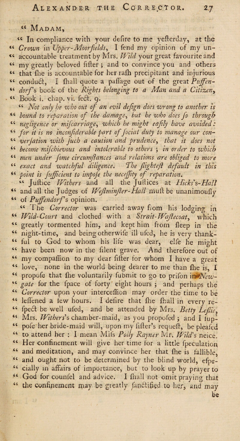 44 Madam, *4 In compliance with your defire to me yefterday, at the «c Crown in Upper-Moorfields, I fend my opinion of my un- accountable treatment by Mrs. Wild your great favourite and ct my greatly beloved filler ; and to convince you and others “ that fne is accountable for her raih precipitant and injurious 44 conduct, I fhall quote a paffage out of the great Puffen- 44 dorf's book of the Rights belonging to a Man and a Citizen, 44 Book i. chap. vi. fed. g. 44 Not only be who out of an evil defign docs wrong to another is 44 bound to reparation of the damage, but he vaho does fo through 44 negligence or mifcarriage^ which he ?night eaftly have avoided: 44 for it is no inconftderable part of fociat duty to manage our con- 44 verjation with Juch a caution and prudence, that it does not 44 become mifehievous and intolerable to others ; in order to which 44 men under fome circumjlances and relations are obliged to more 44 exact and watchful diligence. The fight eft default in this 44 point is fnfpcient to impofe the necejftty of reparation. 44 Juftice Withers and all the Juflices at Hicks s-Hall 44 and all the Judges of Wejlminfer-Hall mu ft be unanimoufly 44 of Puffendorfs opinion. 44 The Corrector was carried away fiom his lodging in 44 Wild-Court and clothed with a Strait- Wajlecoat, which 44 greatly tormented him, and kept him from fleep in the 44 night-time, and beingotherwife ill ufed, he is very thank- 44 ful to God to whom his life was dear, elfe he might 44 have been now in the filent grave. And therefore out of 44 my compaffion to my dear ftfter for whom I have a great 44 love, none in the world being dearer to me than fire is, I 44 propofe that (lie voluntarily fubmit to go to prifon it&New- 44 gate for the fpace of forty eight hours ; and perhaps the 44 Corrector upon your interceflion may order the time to be 44 leftened a few hours. I defire that file fnail in every re- 44 fped be well ufed, and be attended by Mrs. Betty Lefie, 44 Mrs. Withers’s chamber-maid, as you propofed ; and I lup- 44 pole her bride-maid will, upon my filler’s requeft, be pleafed 44 to attend her : I mean Mils Polly Rayner Mr. Wild's neice. 44 Her confinement will give her time for a little fpeculation 44 and meditation, and may convince her that £he is fallible^ 44 and ought not to be determined by the blind world, efpe- 44 dally in affairs of importance, but to look up by prayer to 44 God for counfel and advice. I fhall not omit praying that 4t the confinement may be greatly fart&ffie.d to her, and may be