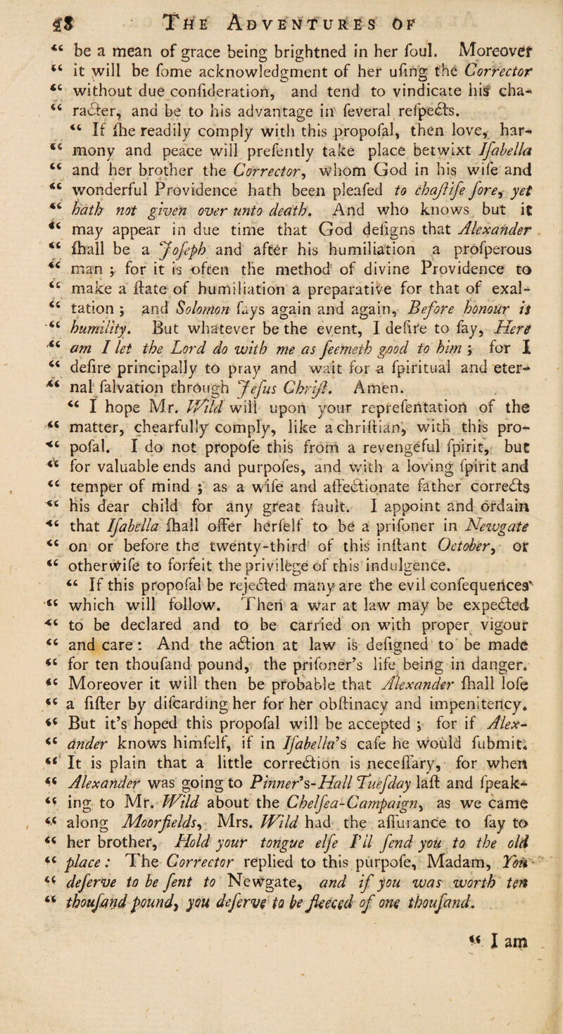 44 be a mean of grace being brightned in her foul. Moreovet 44 it wid be feme acknowledgment of her uffng the Corrector 44 without due conlideration, and tend to vindicate his cha-* 44 raCter, and be to his advantage in feveral refpeCts. 44 If file readily comply with this propofal, then love, har- 44 mony and peace will prefently take place betwixt Jfabella 44 and her brother the Corrector, whom God in his wife and 44 wonderful Providence hath been pleafed to chafiife fore, yet 44 hath not given over unto death. And who knows but it 44 may appear in due time that God deffgns that Alexander 46 fhall be a jofeph and after his humiliation a profperous 44 man ; for it is often the method of divine Providence to 44 make a flate of humiliation a preparative for that of exal- 44 lation ; and Solomon fays again and again, Before honour is 44 humility. But whatever be the event, I defire to fay. Here 44 am I let the Lord do with me as feemeth good to him ; for I 44 delire principally to pray and wait for a fpiritual and eter- 44 nal falvation through Jefus Ghrifi. Amen. 44 I hope Mr. Wild will upon your reprefentatiort of the 44 matter, chearfully comply, like achriftian, with this pro- <4 pofal. I do not propofe this from a revengeful fpirit, but 4* for valuable ends and purpofes, and with a loving fpirit and 44 temper of mind ; as a wife and affectionate father corrects 44 his dear child for any great fault. I appoint and ordain 44 that Ifabella ihall offer herfelf to be a prifoner in Newgate 44 on or before the twenty-third of this inftant October, or 44 otheritfife to forfeit the privilege of this indulgence. 44 If this propofal be rejected many are the evil confequerices' 44 which will follow. Then a war at law may be expeCted 44 to be declared and to be carried on with proper vigour 44 and care: And the aCtion at law is defigned to be made 44 for ten thoufand pound, the prifoner’s life being in danger. 44 Moreover it will then be probable that Alexander {hall lofe 44 a fifter by difearding her for her obftinacy and impenitency* 44 But it’s hoped this propofal will be accepted ; for if Alex- 44 Under knows himfelf, if in Ifabella*s cafe he would fubmit. 44 It is plain that a little correction is neceffary, for when 44 Alexander was going to Pinner*s-Hall Tuefday laft and fpeak* 44 ing to Mr. Wild about the Chelfea-Campaign^ as we came 44 along Moorfields, Mrs. Wild had the affurance to fay to 44 her brother. Hold your tongue elfe I’ll fend you to the old 44 place: The Corrector replied to this purpofe. Madam, Ton 44 deferve to be fent to Newgate, and if you was worth ten 44 thoufand pound\ you deferve to be fleeced of one thoufand. 44 I am