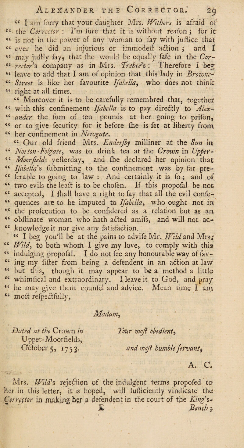 cc I am forry that your daughter Mrs. Withers is afraid of C4- the Corrector : I’m hire that it is without reafon ; for it is not in the power of any woman to fay with juflice that “ ever he did an injurious or immodefl adfion ; and f cc may juihly fay^ that {he would be equally fafe in the Cor- 44 rector s company as in Mrs. Trehee's : Therefore I beg 44 leave to add that I am of opinion that this lady in Browne- 44 Street is like her favourite IJ'abella, who does not think 54 right at all times. 44 Moreover it is to be carefully rcmembred that, together 44 with this confinement Ifabella is to pay diredlly to Alex-* 44 ander the fum of ten pounds at her going to prifcn, 44 or to give fecurity for it before fhe is fet at liberty from 44 her confinement in Newgate. 44 Our old friend Mrs. Enderfby milliner at the Sun in ££ Norton-Folgate, was to drink tea at the Croivn in Upper- 44 Moor fields yefterday, and fhe declared her opinion that 44 Ifabella's fubmitting to the confinement was by far pre-* 44 ferable to going to law : And certainly it is fo; and of 44 two evils the leaf! is to be chofen. If this propofal be not 44 accepted, I fhall have a right to fay that all the evil confe- 44 quences are to be imputed to Ifabella, who ought not in 64 the profecution to be confidered as a relation but as an 44 obffinate woman who hath adted amifs, and will not ac~ 44 knowledge it nor give any fatisfadlion. 44 I beg you’ll be at the pains to advife Mr. Wild and Mrs/ 44 Wild, to both whom I give my love, to comply with this? 44 indulging propofal. I do not fee any honourable way of fav- 44 ing my filler from being a defendent in an adfion at law 44 but this, though it may appear to be a method a little 44 whimfical and extraordinary. I leave it to God, and pray 44 he may give them counfel and advice. Mean time I am 46 moff refpectfully, Madam, Dated at the Crown in U pper-Moorfields, Oftober 5, 1753. Tour mojl obedient, and mojl humble fervant. a. a Mrs. Wild's rejeflion of the indulgent terms propofed to her in this letter, it is hoped, will fufficiently vindicate the Corrector in making h^.r a defendant in the court of the King’s- JE ' Bench $ l