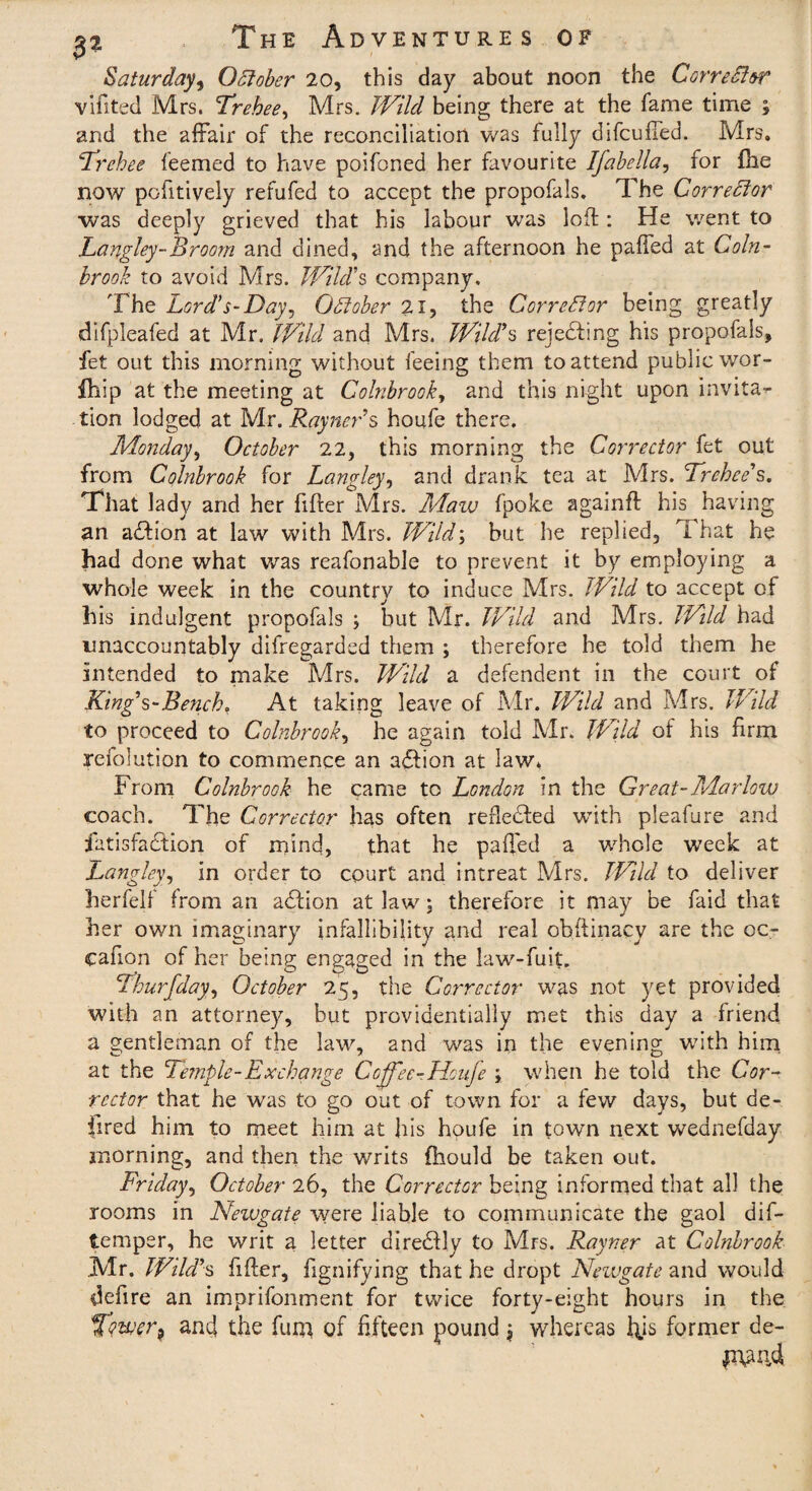 Saturday, October 20, this day about noon the Corrector vifited Mrs. Trebee, Mrs. Wild being there at the fame time ; and the affair of the reconciliation was fully difcuffed. Mrs. Trchee feemed to have poifoned her favourite Ifabella, for file now pc-fitively refufed to accept the propofals. The Corrector was deeply grieved that his labour was loft: He went to Langley-Broom and dined, and the afternoon he palled at Coin- brook to avoid Mrs. Wild's company. The Lord's-Day, October 2X, the Corrector being greatly difpleafed at Mr. Wild and Mrs. Wild’s rejecting his propofals, fet out this morning without feeing them to attend public wor- fhip at the meeting at Colnbrooky and this night upon invita^ lion lodged at Mr. Rayner’s houfe there. Monday, October 22, this morning the Corrector fet out from Colnbrook for Langley, and drank tea at Mrs. Trchee's. That lady and her filler Mrs. Maw fpoke againfl his having an action at law with Mrs. Wild; but he replied, T hat he had done what v/as reafonable to prevent it by employing a whole week in the country to induce Mrs. Wild to accept of his indulgent propofals ; but Mr. Wild and Mrs. Wild had unaccountably difregarded them ; therefore he told them he intended to make Mrs. Wild a defendent in the court of King’s-Bench. At taking leave of Mr. Wild and Mrs. Wild to proceed to Colnbrooky he again told Mr. Wild of his firm yefolution to commence an adlion at law. From Colnbrook he came to London in the Great-Marlow coach. The Corrector has often refledled with pleafure and fatisfadtion of mind, that he palled a whole week at Langley, in order to court and intreat Mrs. Wild to deliver herfelf from an adlion at law; therefore it may be faid that her own imaginary infallibility and real obftinacy are the oc- cafion of her being engaged in the law-fuit. ihurfdagy October 25, the Corrector was not yet provided with an attorney, but providentially met this day a friend a gentleman of the law, and was in the evening with him. at the Temple-Ex change Coffee-Houfe ; when he told the Cor¬ rector that he was to go out of town for a few days, but de- fired him to meet him at his houfe in town next wednefday morning, and then the writs fhould be taken out. Friday, October 26, the Corrector being informed that all the rooms in Newgate were liable to communicate the gaol dif- temper, he writ a letter diredlly to Mrs. Rayner at Colnbrook .Mr. Wild’s filler, fignifying that he dropt Newgate and would defire an imprifonment for twice forty-eight hours in the T<?wer9 and the fum of fifteen pound * whereas l\is former de-