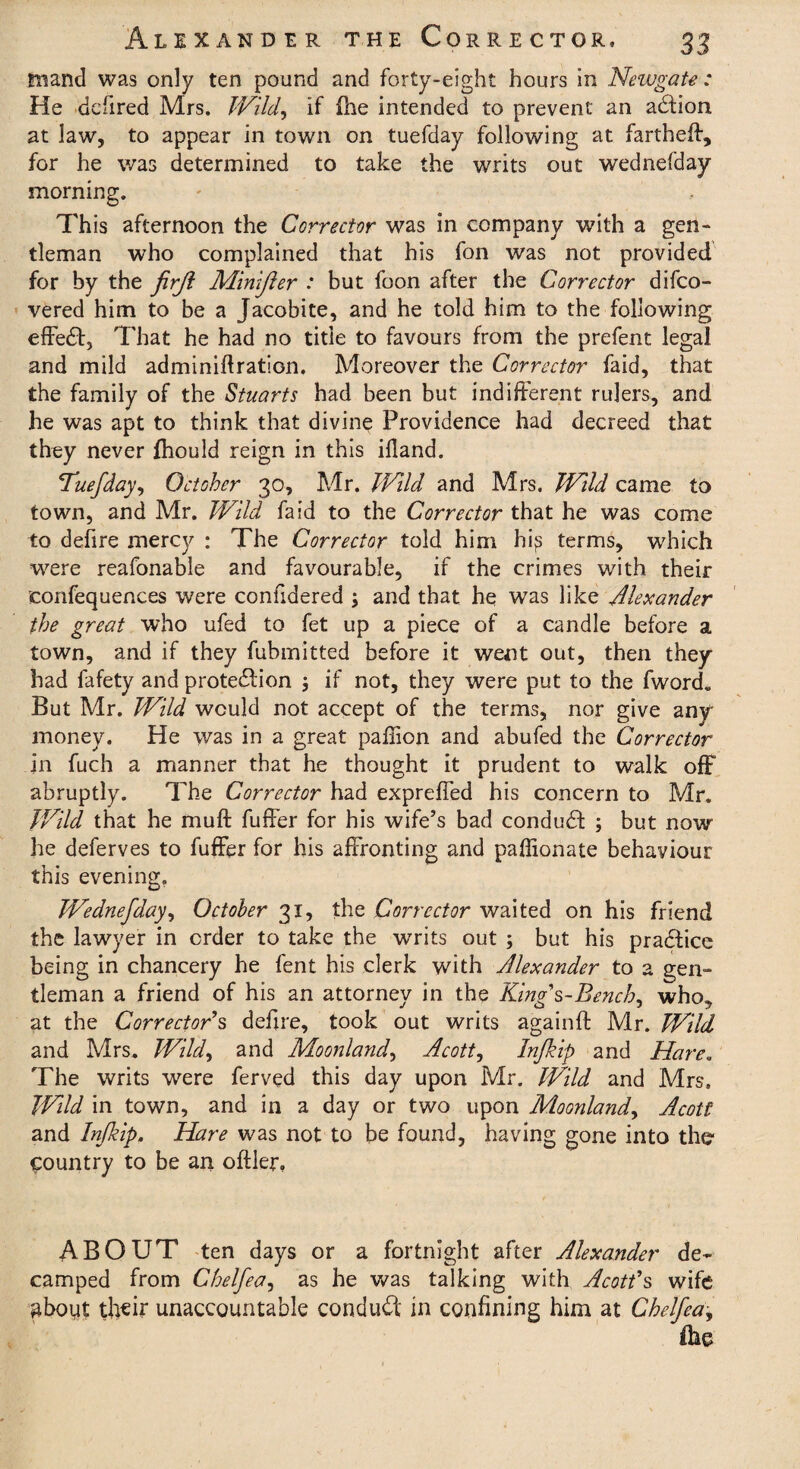 traand was only ten pound and forty-eight hours in Newgate : He defired Mrs. Wild, if (he intended to prevent an action at law, to appear in town on tuefday following at fartheff, for he was determined to take the writs out wednefday morning. This afternoon the Corrector was in company with a gen* tleman who complained that his fon was not provided for by the firji Minifter : but foon after the Corrector difco- vered him to be a Jacobite, and he told him to the following effect, That he had no title to favours from the prefent legal and mild adminiftration. Moreover the Corrector faid, that the family of the Stuarts had been but indifferent rulers, and he was apt to think that divine Providence had decreed that they never fhould reign in this ifland. Tuefday, October 30, Mr. Wild and Mrs. Wild came to town, and Mr. Wild faid to the Corrector that he was come to defire mercy : The Corrector told him hi^ terms, which were reafonable and favourable, if the crimes with their confequences were confidered ; and that he was like Alexander the great who ufed to fet up a piece of a candle before a town, and if they fubmitted before it went out, then they had fafety and protection $ if not, they were put to the fword. But Mr. Wild would not accept of the terms, nor give any money. He was in a great paflion and abufed the Corrector in fuch a manner that he thought it prudent to walk off abruptly. The Corrector had expreffed his concern to Mr. Wild that he muff fuffer for his wife’s bad conduCt ; but now he deferves to fuffer for his affronting and paffionate behaviour this evening. Wednefday, October 31, the Corrector waited on his friend the lawyer in order to take the writs out ; but his praCfice being in chancery he fent his clerk with Alexander to a gen¬ tleman a friend of his an attorney in the Kinzs-Bencb, who% at the Corrector's defme, took out writs againft Mr. Wild and Mrs. Wild, and Moonland, Acott, Infkip and Hare. The writs were ferved this day upon Mr. Wild and Mrs. Wild in town, and in a day or two upon Moonland, Acott and Infkip. Hare was not to be found, having gone into the country to be an oftler, ABOUT ten days or a fortnight after Alexander de¬ camped from Chelfea, as he was talking with Acott's wife gboiit their unaccountable conduct in confining him at Chelfea,