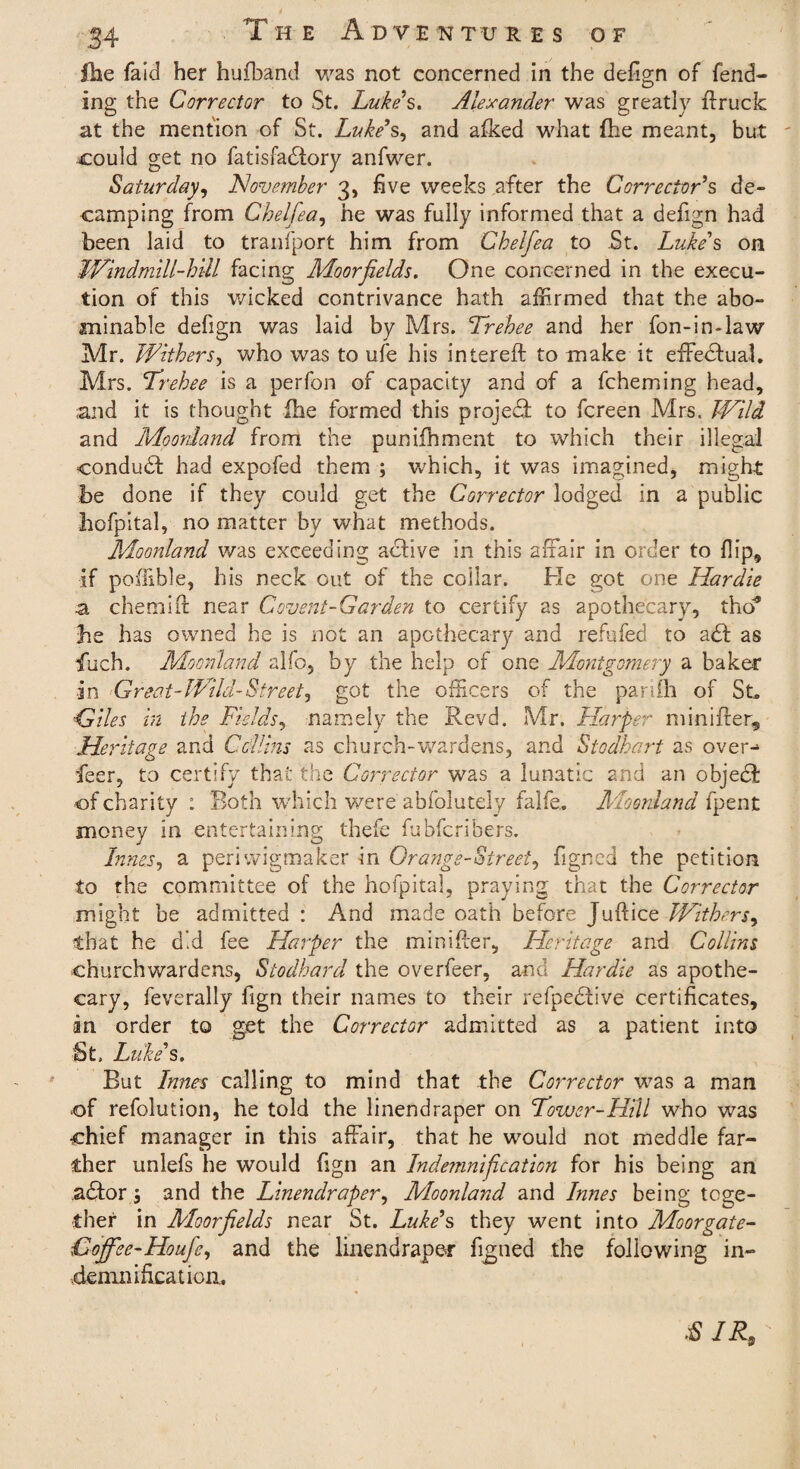 £he faid her hufband was not concerned in the defign of fend¬ ing the Corrector to St. Luke's. Alexander was greatly ffruck at the mention of St. Luke's, and afked what {he meant, but could get no fatisfadlory anfwer. Saturday, November 3, five weeks after the Corrector's de¬ camping from Chelfea, he was fully informed that a defign had been laid to transport him from Chelfea to St. Luke's on LVindmill-hill facing Moorfields. One concerned in the execu¬ tion of this wicked contrivance hath affirmed that the abo¬ minable defign was laid by Mrs. Trehee and her fon-in-law Mr. Withers, who was to ufe his intereft to make it effedfual. Mrs. Trehee is a perfon of capacity and of a fcheming head, and it is thought file formed this projeff to fcreen Mrs. Wild and Moorland from the punifftment to which their illegal condudl had expofed them ; which, it was imagined, might be done if they could get the Corrector lodged in a public hofpital, no matter by what methods. Moonland was exceeding active in this affair in order to Hip, if poffible, his neck out of the collar. He got one Hardie a chemift near Covent-Garden to certify as apothecary, tho* be has owned he is not an apothecary and refufed to a£t as fuch. Moonland alfo, by the help of one Montgomery a baker in Great-Wild-Street, got the officers of the parifh of St, Giles in the Fields, namely the Revd. Mr. Harper mini her. Heritage and Collins as church-wardens, and Stodhart as over-* feer, to certify that the Corrector was a lunatic and an object of charity : Both which were abfolutely falfe. Moonland fpent money in entertaining thefe fubfcribers. Inner, a periwigmaker in Orange-Street, figned the petition to the committee of the hofpital, praying that the Corrector might be admitted : And made oath before Juftice Withers, that he did fee Harper the minifter. Heritage and Collins churchwardens, Stodhard the overfeer, and Hardie as apothe¬ cary, feverally fign their names to their refpedlive certificates, in order to get the Corrector admitted as a patient into St. Luke's. But Innes calling to mind that the Corrector was a man of refolution, he told the linendraper on Tower-Hill who was chief manager in this affair, that he would not meddle far¬ ther unlefs he would fign an Indemnification for his being an adtor and the Linendraper, Moonland and Innes being toge¬ ther in Moorfields near St. Luke's they went into Moorgate- Cojfee-Houfe, and the linendraper figned the following in¬ demnification. SIR,