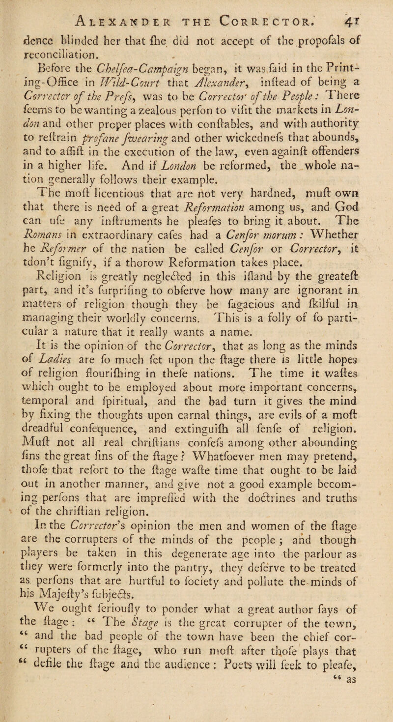 dence blinded her that {lie did not accept of the propofals of reconciliation. Before the Chelfea-Campaign began, it was faid in the Print¬ ing-Office in Wild-Court that Alexander, in (lead of being a Corrector of the Prefs, was to be Corrector of the People: T here feems to be wanting a zealous perfon to viht the markets in Lon¬ don and other proper places with conftables, and with authority to reftrain profane fwearing and other wickednefs that abounds, and to affift in the execution of the lav/, even againft offenders in a higher life. And if London be reformed, the whole na¬ tion generally follows their example. The mo ft licentious that are not very hardned, muft own that there is need of a great Reformation among us, and God can ufe any inftruments he pleafes to bring it about. The Romans in extraordinary cafes had a Cenfor morum: Whether he Reformer of the nation be called Cenjor or Corrector, it tdon’t fignify, if a thorow Reformation takes place. Religion is greatly neglebied in this ifland by the greateft part, and it's furprifmg to obferve how many are ignorant in matters of religion though they be fugacious and fkilful in managing their worldly concerns. This is a folly of fo parti¬ cular a nature that it really wants a name. It is the opinion of the Corrector, that as long as the minds of Ladies are fo much fet upon the ftage there is little hopes of religion flourifhing in thefe nations. The time it waftes which ought to be employed about more important concerns, temporal and fpiritual, and the bad turn it gives the mind by fixing the thoughts upon carnal things, are evils of a moft dreadful confequence, and extinguiih all fenfe of religion. Muft not all real chriftians confefs among other abounding fins the great fins of the ftage ? Whatfoever men may pretend, tbofe that refort to the ftage wafte time that ought to be laid out in another manner, and give not a good example becom¬ ing perfons that are imprefi’ed with the doctrines and truths of the chriftian religion. In the Corrector s opinion the men and women of the ftage are the corrupters of the minds of the people ; and though players be taken in this degenerate age into the parlour as they were formerly into the pantry, they deferve to be treated as perfons that are hurtful to fociety and pollute the minds of his Majefty’s fubjedts. We ought ferioufly to ponder what a great author fays of the ftage : “ The Stage is the great corrupter of the town, and the bad people of the town have been the chief cor- <c rupters of the ftage, who run moft after thofe plays that fc£ defile the ftage and the audience : Poets will feek to pleafe, as 1