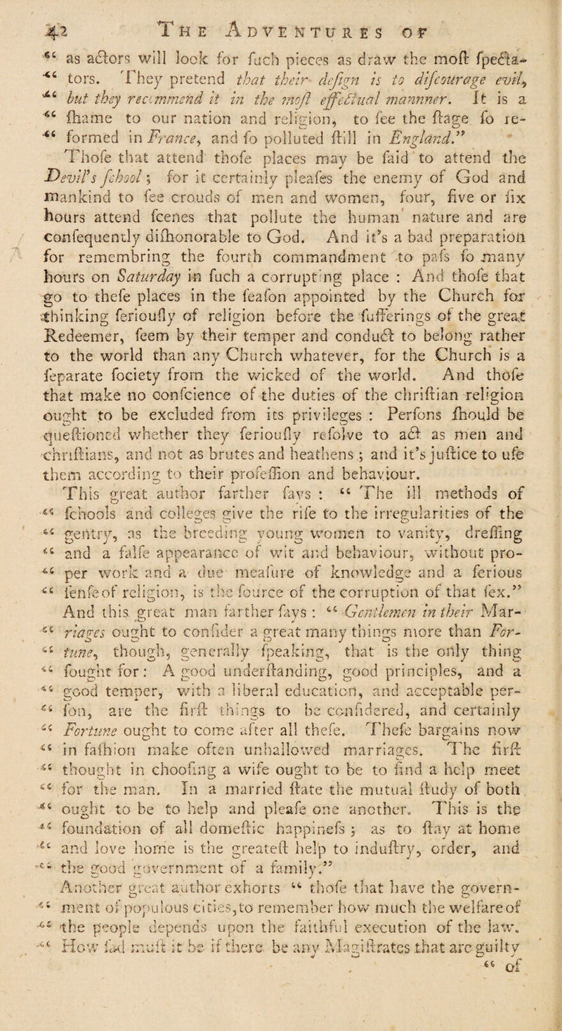 44 as aclors will look for fuch pieces as draw the molt fpe<fia~ xc tors. I hey pretend that their- defign is to difcoUrage evil, 44 hut they reccmmend it in the mo ft effectual mannner. It is a fhame to our nation and religion, to fee the fiage fo re- formed in France, and fo polluted ftill in England.” Thofe that attend thofe places may be faid to attend the Devil's fchool; for it certainly pleafes the enemy of God and mankind to fee crouds of men and women, four, five or fix hours attend fcenes that pollute the human nature and are consequently difhonorable to God. And it’s a bad preparation for remembring the fourth commandment -to pafs fo many hou rs on Saturday in fuch a corrupting place : And thofe that go to thefe places in the feafon appointed by the Church for •-thinking ferioufly of religion before the fufFerings of the great Redeemer, feem by their temper and condudf to belong rather to the world than any Church whatever, for the Church is a feparate fociety from the wicked of the world. And thofe that make no confidence of the duties of the chriftian religion ought to be excluded from its privileges : Perfons fhould be queftioned whether they ferioufly refolve to a cl as men and chnftians, and not as brutes and heathens; and it’s juftice to ufe them according to their profeffion and behaviour. This great author farther fays : 44 The ill methods of 144 fchools and colleges give the rife to the irregularities of the 44 gentry, as the breeding young women to vanity, dr effing 44 and a falfe appearance of wit and behaviour, without pro- per work and a due meafure of knowledge and a ferious 44 fenfeof religion, is the fource of the corruption of that lex.” And this, great man farther fays : 44 Gentlemen in their Mar- 44 riages ought to confider a great many things more than For- 64 tune, though, generally fpeaking, that is the only thing 44 fought for: A good underftandlng, good principles, and a 44 good temper, with a liberal education, and acceptable per- fon, are the fir 11 things to be confidered, and certainly 44 Fortune ought to come after all thefe. Thefe bargains now <£ i ■ S C in fafhion make often unhallowed marriages. The firff thought in choofing a wife ought to be to find a help meet 44 ,for the man. In a married {fate the mutual iludy of both 44 ought to be to help and pleafe one another. This is the 44 foundation of all domeftic happinefs ; as to flay at home u and love home is the greateft help to induflry, order, and e4 the good government of a family.” An other great author exhorts 44 thofe that have the govern- 44 meat of populous cities,to remember how much the welfare of the people depends upon the faithful execution of the law. 44 How fad mult it be if there be any Magi fixates .that arc guilty 66 of