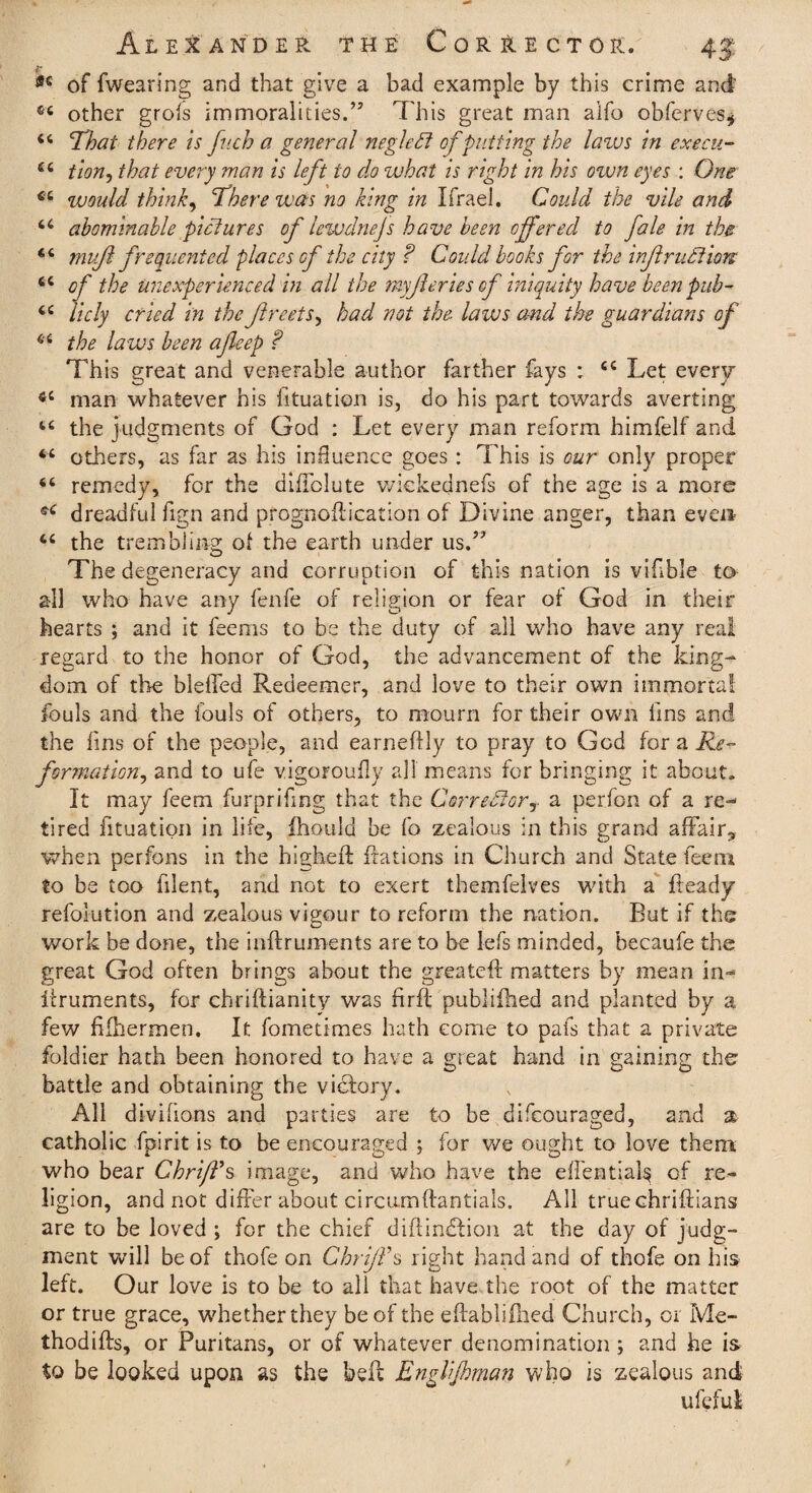 <*e of fwearing and that give a bad example by this crime and 44 other grofs immoralities.” This great man alfo observes* 44 That there is fv.ch a general negleCt of putting the lazus in ex ecu- 44 tion, that every man is left to do what is right in his own eyes : One 44 would think, There was no king in Ifrael. Could the vile and 44 abominable pictures of lewdnejs have been offered to fale in the 44 muft frequented places of the city ? Could books for the infraction 44 cf the unexperienced in all the my ftcries of iniquity have been pub- 44 licly cried in the Jlreets, had not the. laws and the guardians of 44 the laws been afteep f This great and venerable author farther fays : 44 Let every 44 man whatever his fituation is, do his part towards averting 44 the judgments of God : Let every man reform himfelf and 44 others, as far as his influence goes : This is our only proper 44 remedy, for the difTolute wkkednefs of the age is a more 44 dreadful fign and prognoilication of Divine anger, than even 44 the trembling of the earth under us.” The degeneracy and corruption of this nation is vifible to all who have any fenfe of religion or fear of God in their hearts ; and it feems to be the duty of ail who have any real regard to the honor of God, the advancement of the king¬ dom of the bleffed Redeemer, and love to their own immortal fouls and the fouls of others, to mourn for their own fins and the fins of the people, and earneftly to pray to God for a Re¬ formation^ and to ufe v.igoroufly all means for bringing it about. It may feem furprifing that the Corrector? a perfon of a re¬ tired fituation in life, ihould be fo zealous in this grand affair? when perfons in the higheft {rations in Church and State feem to be too filent, and not to exert themfelves with a Heady refolution and zealous vigour to reform the nation. But if the work be done, the inftruments are to be lefs minded, becaufe the great God often brings about the greateft matters by mean in- itruments, for chriftianity was firfi publifhed and planted by a few fiihermen. It fometimes hath come to pals that a private foldier hath been honored to have a great hand in gaining the battle and obtaining the victory. All divifions and parties are to be difcouraged, and a catholic fpirit is to be encouraged ; for we ought to love them who bear Chriffs image, and who have the efientials of re¬ ligion, and not differ about circumftantials. All truechriftians are to be loved ; for the chief diftindtion at the day of judg¬ ment will be of thofe on Chriff § right hand and of thofe on his left. Our love is to be to all that have the root of the matter or true grace, whether they be of the eftablifhed Church, or Me- thodifts, or Puritans, or of whatever denomination ; and he is to be looked upon as the belt Englijhman who is zealous and uleful