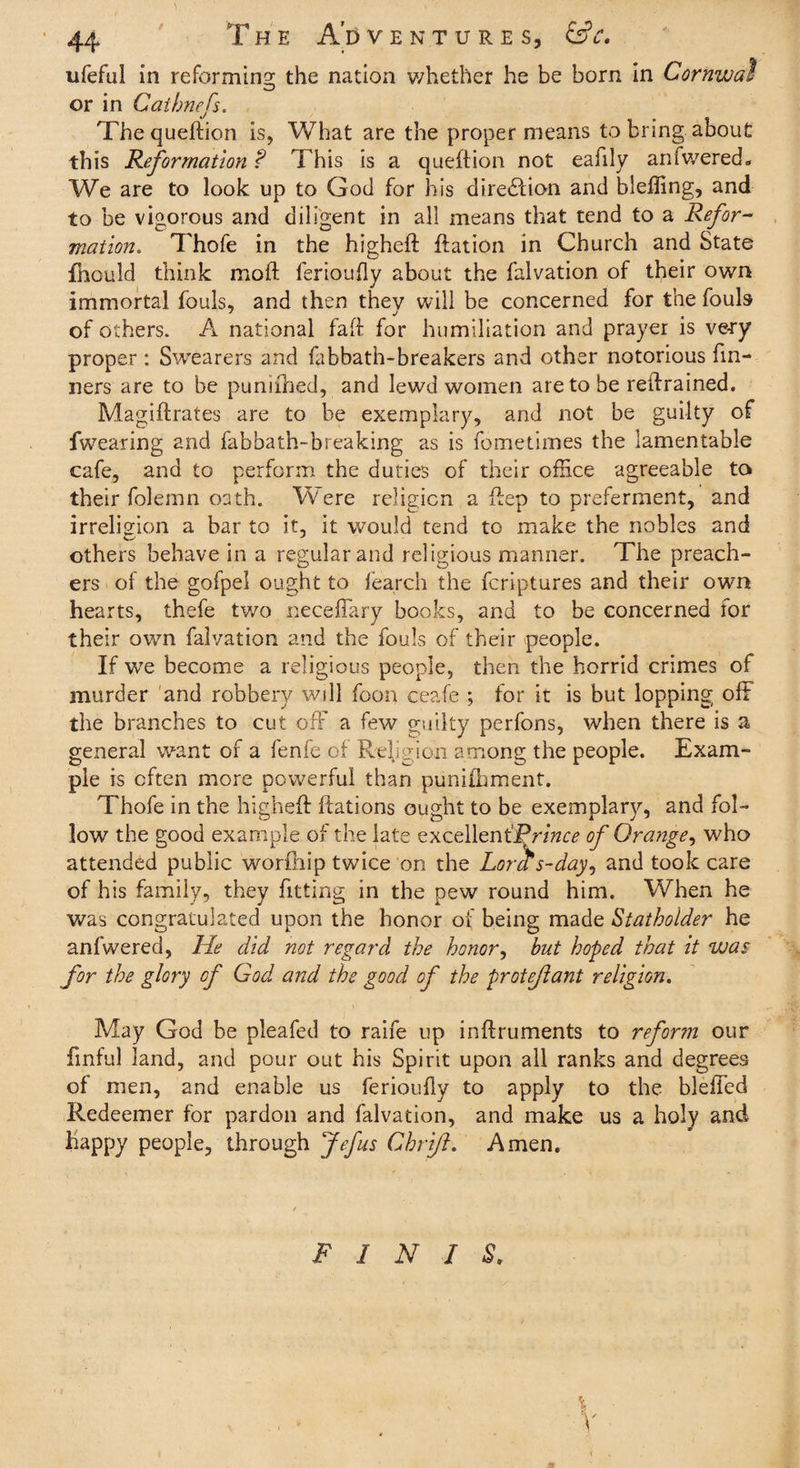 ufeful in reforming the nation whether he be born in Cornwal or in Cat briefs. Thequeftion is, What are the proper means to bring about this Reformation ? This is a queftion not eafily anfwered- We are to look up to God for his direction and bleffing, and to be vigorous and diligent in all means that tend to a Refor¬ mation. Thofe in the higheft ftation in Church and State fhould think mod ferioufly about the falvation of their own immortal fouls, and then they will be concerned for the fouls of others. A national faft for humiliation and prayer is very proper : Swearers and fabbath-breakers and other notorious Tin¬ ners are to be puniihed, and lewd women are to be retrained. Magiftrates are to be exemplary, and not be guilty of fwearing and fabbath-breaking as is fometimes the lamentable cafe, and to perform the duties of their office agreeable to their folemn oath. Were religion a ftep to preferment, and irreligion a bar to it, it would tend to make the nobles and others behave in a regular and religious manner. The preach¬ ers of the gofpel ought to fearch the fcriptures and their own hearts, thefe two neceffary books, and to be concerned for their own falvation and the fouls of their people. If we become a religious people, then the horrid crimes of murder and robbery will foon ceafe ; for it is but lopping off the branches to cut off a few guilty pcrfons, when there is a general want of a fenfe of Religion among the people. Exam¬ ple is often more powerful than punifhment. Thofe in the higheft Rations ought to be exemplary, and fol¬ low the good example of the late excellent’]Prince of Orange, who attended public worfhip twice on the Lora s-day, and took care of his family, they fitting in the pew round him. When he was congratulated upon the honor of being made Stathoider he anfwered, He did not regard the honor, but hoped that it was for the glory of God and the good of the proteflant religion. May God be pleafed to raife up inftruments to reform our finful land, and pour out his Spirit upon all ranks and degrees of men, and enable us ferioufly to apply to the bleffed Redeemer for pardon and falvation, and make us a holy and happy people, through Jefus Chrift. Amen. FINIS.