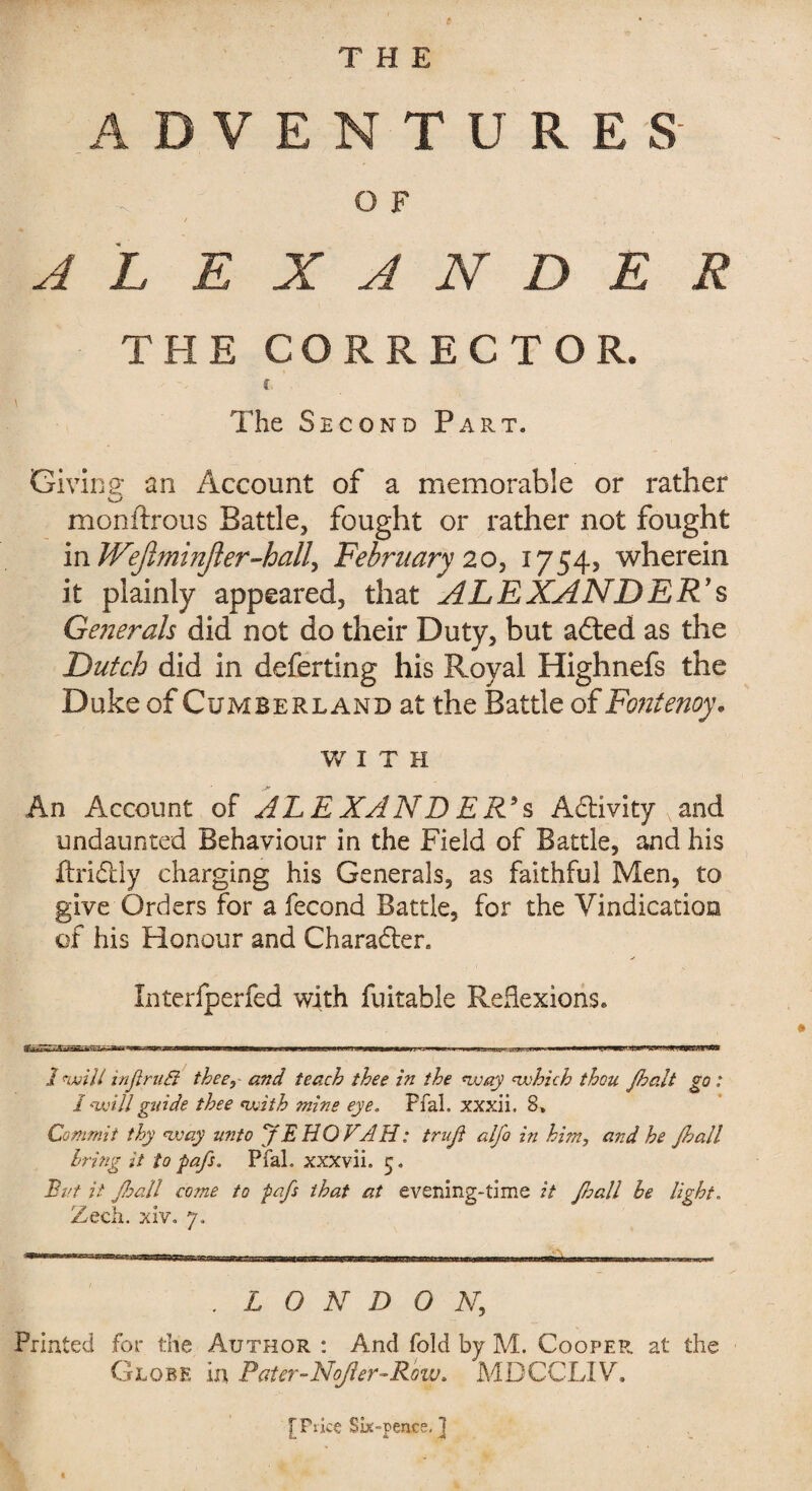 THE ADVENTURES O F t ALEXANDER THE CORRECTOR. c The Second Part. Giving an Account of a memorable or rather monftrous Battle, fought or rather not fought inWeJlminJler-hall, February 20, 1754, wherein it plainly appeared, that ALEXANDER'S Generals did not do their Duty, but adted as the Dutch did in deferting his Royal Highnefs the Duke of Cumberland at the Battle of Fonfenoy. WITH An Account of ALE XAND ER*s Adlivity N and undaunted Behaviour in the Field of Battle, and his ftridbly charging his Generals, as faithful Men, to give Orders for a fecond Battle, for the Vindication of his Honour and Charadter. Interfperfed with fuitable Reflexions. 1 will inJtruB thee, and teach thee in the way which thou Jhalt go ; I will guide thee with mine eye. Pfal. xxxii. 8, Commit thy way unto ‘JEHOVAH: truft alfo in him, and he Jhall bring it to pafs. Pfal. xxxvii. 5. But it Jhall come to pafs that at evening-time it fall he light. Zech. xiVo 7. . LONDON, Printed for the Author : And fold by M. Cooper at the Globe in Pater-Nofler-Row. MDCCLIV. [Price Six-pence, ]