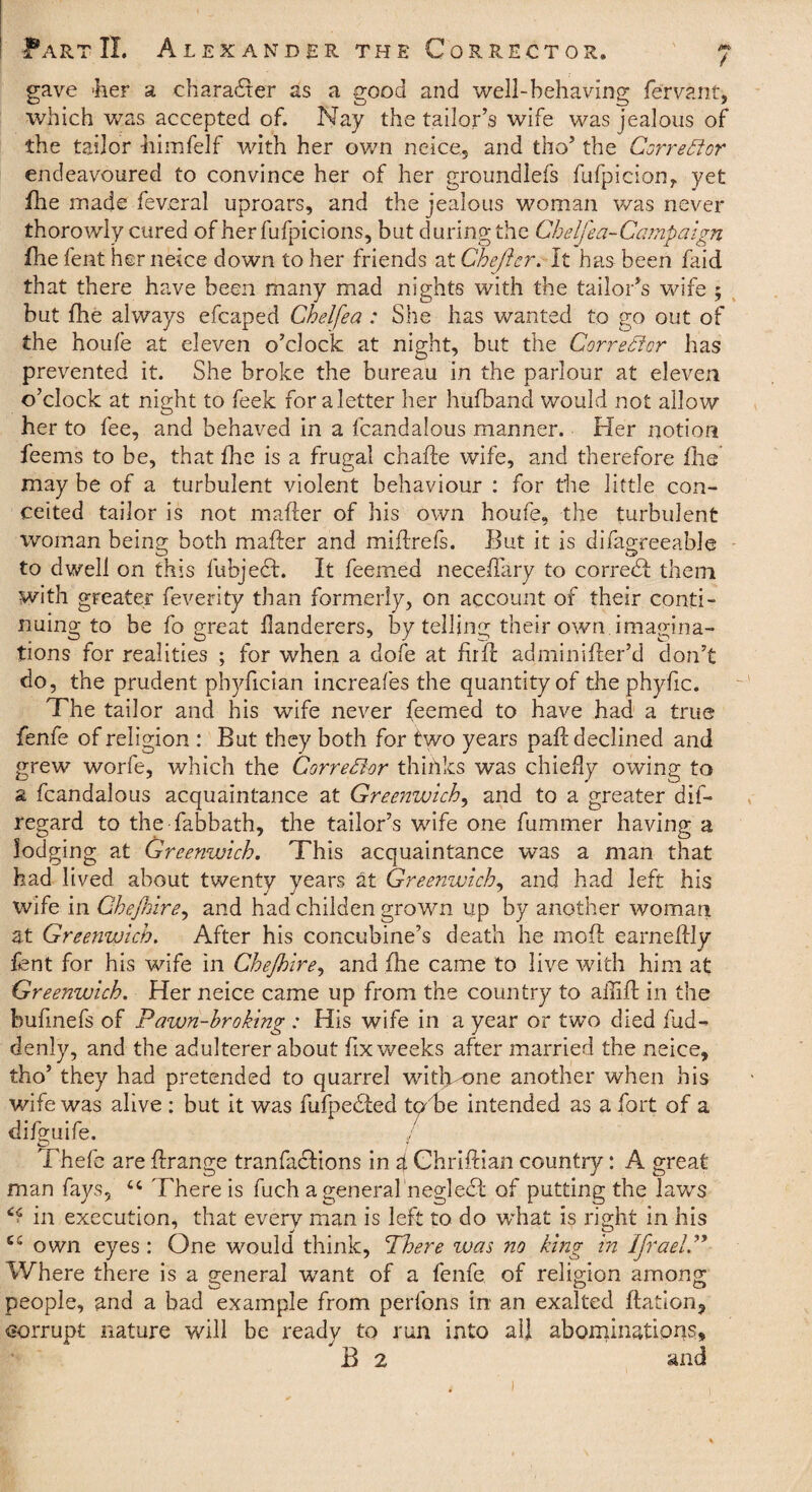 gave 'her a character as a good and well-behaving fervant, which was accepted of. Nay the tailor’s wife was jealous of the tailor -himfelf with her own neice., and tho’ the Corrector endeavoured to convince her of her groundlefs fufpicion, yet fhe made fev.eral uproars, and the jealous woman was never thorowly cured ofherfufpicions, but during the Cbelfea-Campaign fhe lent her neice down to her friends at Ghejier. It has been faid that there have been many mad nights with the tailor’s wife ; but fhe always efcaped Chelfea: She has wanted to go out of the houfe at eleven o’clock at night, but the Corrector has prevented it. She broke the bureau in the parlour at eleven o’clock at night to feek for a letter her hufband would not allow her to fee, and behaved in a fcandalous manner. Her notion feems to be, that fhe is a frugal chafte wife, and therefore file may be of a turbulent violent behaviour : for the little con¬ ceited tailor is not mafter of his own houfe, the turbulent woman being both mafter and miftrefs. But it is difagreeable to dwell on this fubjecl. It feemed neceftary to corredl them with greater feverity than formerly, on account of their conti¬ nuing to be fo great ilanderers, by telling their own imagina¬ tions for realities ; for when a dole at fir ft adminifter’d don’t do, the prudent phyfician increafes the quantity of the phyfic. The tailor and his wife never feemed to have had a true fenfe of religion : But they both for two years paft declined and grew worfe, which the Corrector thinks was chiefly owing to a fcandalous acquaintance at Greenwich, and to a greater dif- regard to the fabbath, the tailor’s wife one fummer having a lodging at Greenwich. This acquaintance was a man that had lived about twenty years at Greenwich, and had left his wife in Che/hire, and had childen grown up by another woman at Greenwich. After his concubine’s death he moft earneftly fent for his wife in Che/hire, and fhe came to live with him at Greenwich. Her neice came up from the country to aflift in the buftnefs of Pawn-broking : His wife in a year or two died fud- denly, and the adulterer about fix weeks after married the neice, tho’ they had pretended to quarrel witlvone another when his wife was alive : but it was fufpedied tphe intended as a fort of a difguife. Thefe are ftrange tranfadlions in g Chriftian country: A great man fays, There is fuch a general negledl of putting the laws in execution, that every man is left to do what is right in his own eyes : One would think, There was no king in Ifrael Where there is a general want of a fenfe of religion among people, and a bad example from perfons in an exalted ftation, corrupt nature will be ready to run into all abominations, B 2 and
