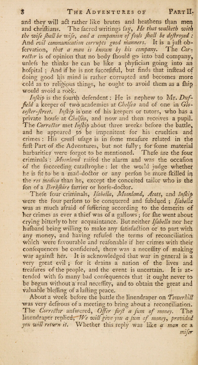 S The Adventures of PartXI* ’ * and they will a£t rather like brutes and heathens than men and chriftians. The facred writings fay, He that walketh with the wife Jhall he wife, and a companion offools fall be deflroyed : And evil communication corrupts good manners. It is a juft ob- fervation, that a man is known by his company. The Cor- redtor is of opinion that no body ftiould go into bad company* uniefs he thinks he can be like a phylician going into an hofpital : And if he is not fuccefsful, but finds that inftead of doing good his mind is rather corrupted and becomes more cold as to religious things, he ought to avoid them as a fhip would avoid a roh^:. Inf ip is the fourth defendent: He is nephew to Mr. Duf- field a keeper of twd academies at Chelfea and of one in Glo- cefer-Jlreet. Inf ip is'one of his keepers or tutors, who has a private houfe at Chelfep, and now and then receives a pupih The Corredtor met Inf ip about three weeks before the battle* and he appeared p6 be impenitent for his cruelties and crimes : His pntrdf ufage is in fome meafure related in the firft Part of the Adventures, but not fully; for fome material barbarities were forgot to be mentioned. Thefe are the four criminals: Moonland raifed the alarm and was the occafion of the fpcceeding cataftrophe : let the world judge whether he is fit to be a mad-dodlor or any perfon be more (killed it) the res medica than he, except the conceited tailor who is the ion of a Berkfire farrier or horfe-do£tor. Thefe four criminals, Ifahella, Moonland, Acott, and Inf ip were the four perfons to be conquered and fubdued ; Ifahella was as much afraid of differing according to the demerits of her crimes as ever a thief was of a gallows ; for fhe went about crying bitterly to her acquaintance. But neither Ifahella nor her hufband being willing to make any fat is fact ion or to part with, any money, and having refufed the terms of reconciliation which were favourable and reafonable if her crimes with their confequences be confidered, there was a neceffity of making war againft her. It is acknowledged that war in general is a very great evil ; for it drains a nation of the lives and treafures of the people, and the event is uncertain. It is at¬ tended with fo many bad confequences that it ought never to be begun without a real neceffity, and to obtain the great and valuable bluffing of a lading peace. About a Week before the battle the Jinendraper on \Towerhill was very defitous of a meeting to bring about a reconciliation. The Corrector anfwered, Offer firft a fum of money. The linendraper replied,r I'Ve will give you a fum of money, provided you will return it. Whether this reply was like a man or a