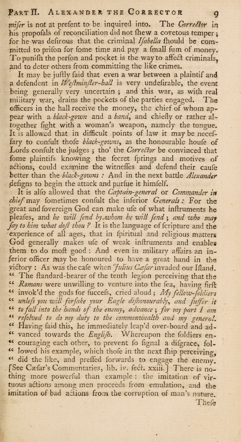 mifer is not at prefent to be inquired into. The Corrclior in his propofals of reconciliation did not (hew a covetous temper \ for he was defirous that the criminal Ifabella fhould be com¬ mitted to prifon for fpme time and pay a fmall fum of money. Topunifh the perfon and pocket is the wayto affedf criminals, and to deter others from committing the like crimes. It may be juftly faid that even a war between a plaintif and a defendent in Wefl?ninfer-hall is very undefirable, the event being generally very uncertain ; and this war, as with real military war, drains the pockets of the parties engaged. The officers in the hall receive the money, the chief of whom ap¬ pear with a black-gown and a band, and chiefly or rather al¬ together fight with a woman’s weapon, namely the tongue. It is allowed that in difficult points of law it maybe necef- fary to confult thofe black-gowns, as the honourable houfe of Lords confult the judges ; tho’ the Corrector be convinced that fome plaintifs knowing the fecret fprings and motives of adfions, could examine the witnefTes and defend their caufe better than the black-gowns : And in the next battle Alexander deftgns to begin the attack and purine it himfelf. It is alfo allowed that the Captain-general or Commander in chief may fometimes confult the inferior Generals: For the great and fovereign God can make ufe of what inftruments he pleafes, and he will fend by.whom he will fend ; and who may fay to him what doft thou ? It is the language of fcripture and the experience of all ages, that in fpiritual and religious matters God generally makes ufe of weak inftruments and enables them to do mo ft good : And even in military affairs an in¬ ferior officer hnay be honoured to have a great hand in the yidlory : As was the cafe when Julius Ccefar invaded our Ifland. sc The ftandard-bearer of the tenth legion perceiving that the Romans were unwilling to venture into the fea, having fir ft: £C invok’d the gods for fuccefs, cried aloud 5 My fellow-fold?.ers ce unlefs you will forfake your Eagle dijhonourably, and fuffer it cc to fall into the hands of the enemy, advance ; for my part / am refolved to do my duty to the commonwealth and my general,. ct Having faid this, he immediately leap’d over-board and ad- vanced towards the Englijh. Whereupon the folcliers en- *6 couraging each other, to prevent fo ftgnal a difgrace, fol- cc lowed his example, which thofe in the next fhip perceiving, <c did the like, and preffed forwards to engage the enemy. [See Cariar s Commentaries, lib. iv, feci, xxiih] There is no¬ thing more powerful than example : the imitation of vir¬ tuous adtions among men proceeds from emulation, and the imitation of bad actions from the corruption of man’s nature. Thefe