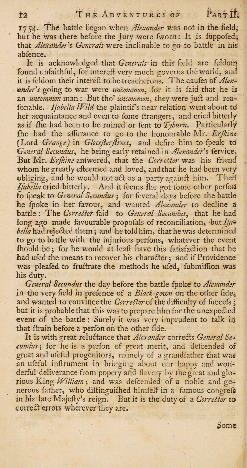 1754. The battle began when Alexander was not in the fields but he was there before the Jury were fworrt: It is fappofed, that Alexander’S Generah were inclinable to go to Battle in his ab fence. It is acknowledged that Generals' in this field are feldoms found unfaithful, for intereft very much governs the world, and it is feldom their intereft to be treacherous. The caufes of Alex¬ ander's going to war were un‘com?non, for it is faid that he is an umommoji man: But tho’ uncommon, they were juft and rea- fonable. Ifabella Wild the plaintifs near relation went about to her acquaintance and even to fome ftrangers, and cried bitterly as if Ihe had been to be ruined or fent to Tyburn. Particularly fhe had the aflurance to go to the honourable Mr. Erjkine (Lord Grange) in Glocejlerjlreet, and defire him to fpeak to General Secundus, he being early retained in Alexander's fervice. But Mr. Erjkine anfwered, that the Corrector was his friend whom he greatly efteemed and loved, and that he had been very obliging, and he would not a£f as a party againft him. Then Ifabella cried bitterly. And it feems fhe got fome other perfoii to fpeak to General Secundus 5 for feveral days before the battle he fpoke in her favour, and wanted Alexander to decline a battle : The Corrector faid to General Secundus, that he had long ago made favourable propofals of reconciliation, but Ifa~ ^/A'hadrejedfed them; and he told him, that he was determined to go to battle with the injurious perfons, whatever the event fhould be; for he would at leaft have this fatisfadtion that he had ufed the means to recover his character; and if Providence was pleafed to fruftrate the methods he ufed, fubmifTion was his duty. General Secundus the day before the battle fpoke to Alexander in the very field in prefence of a Black-gown on the other fide^ and wanted to convince the Corrector of the difficulty of fuccefs; but it is probable that this was to prepare him for the unexpected event of the battle : Surely it was very imprudent to talk in that ftrain before a perfon on the other fide. It is with great reludlance that Alexander correCts General Se¬ cundus-, for he is a perfon of great merit, and defeended of great and ufeful progenitors, namely of a grandfather that was an ufeful inftrument in bringing about our happy and won¬ derful deliverance from popery and flavery by the great and glo¬ rious King William; and was defeended of a noble and ge¬ nerous father, who diftinguifhed himfelf in a famous congrefg in his late Majefty’s reign. But it is the duty of a Corrector to corredl errors wherever they are. Some