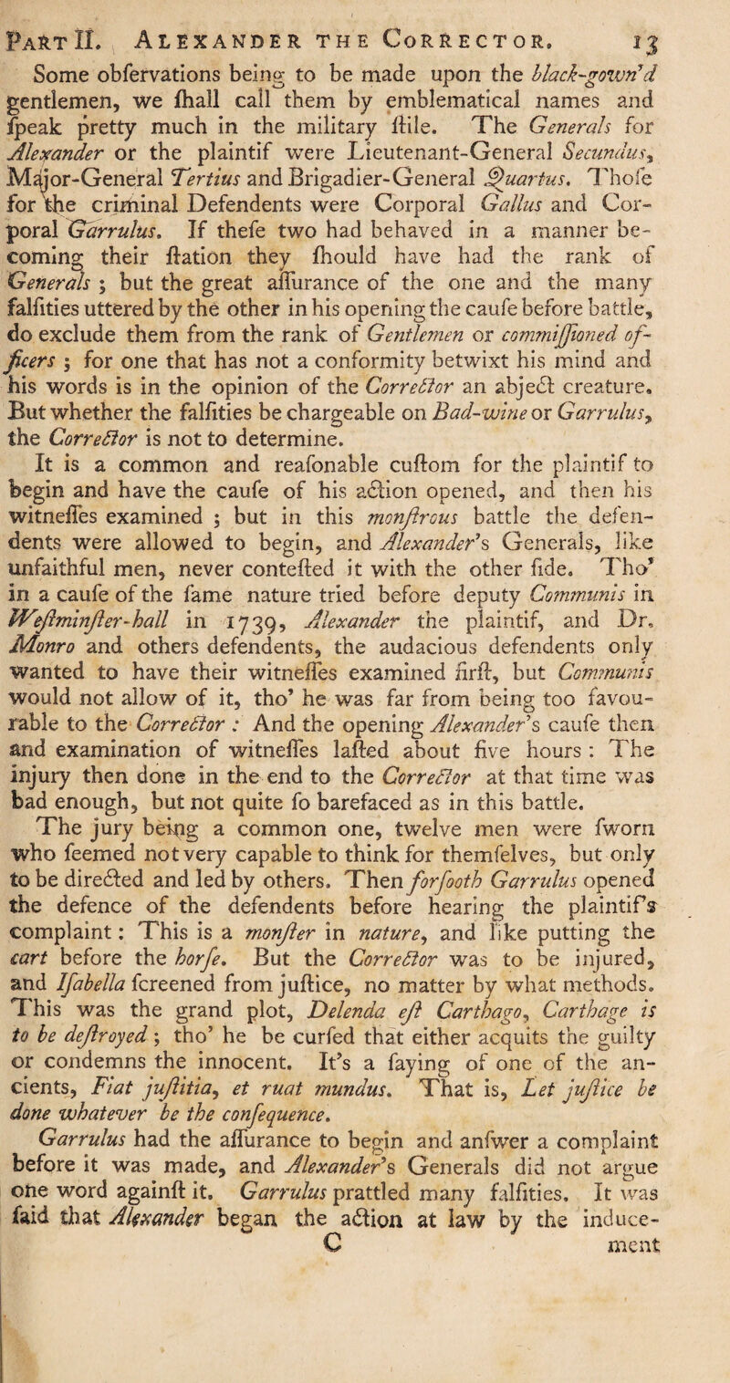 Some obfervations being to be made upon the black-gown*d gentlemen, we fhall call them by emblematical names and fpeak pretty much in the military flile. The Generals for Alexander or the plaintif were Lieutenant-General Secundus, M dior-General Tertius and Brigadier-General Quartus. Thofe for the criminal Defendents were Corporal Gallns and Cor¬ poral Garrulus. If thefe two had behaved in a manner be¬ coming their ffation they fhould have had the rank of Generals ; but the great affurance of the one and the many falfities uttered by the other in his opening the caufe before battle, do exclude them from the rank of Gentlemen or commiffioned of¬ ficers ; for one that has not a conformity betwixt his mind and his words is in the opinion of the Corrector an abjedd creature. But whether the falfities be chargeable on Bad-wine ox Garrulus^, the Corrector is not to determine. It is a common and reafonable cuftom for the plaintif to begin and have the caufe of his adtion opened, and then his witneffes examined ; but in this monfirous battle the defen¬ dents were allowed to begin, and Alexander's Generals, like unfaithful men, never contefted it with the other fide. Tho* in a caufe of the fame nature tried before deputy Communis in IVeJlminjler-hall in 1739, Alexander the plaintif, and Dr, Monro and others defendents, the audacious defendents only wanted to have their witneffes examined nr#, but Communis would not allow of it, tho’ he was far from being too favou¬ rable to the Corrector : And the opening Alexander's caufe then and examination of witneffes lafted about five hours : The injury then done in the end to the CorreBor at that time was bad enough, but not quite fo barefaced as in this battle. The jury being a common one, twelve men were fworn who feemed not very capable to think for themfelves, but only to be directed and led by others. Then forfooth Garrulus opened the defence of the defendents before hearing the plaintiff complaint: This is a monjler in nature, and like putting the cart before the horfe. But the CorreBor was to be injured, and Ifabella fcreened from juftice, no matter by what methods. This was the grand plot, Delenda eft Carthago, Carthage is to be defrayed; tho5 he be curfed that either acquits the guilty or condemns the innocent. IBs a faying of one of the an¬ cients, Fiat jujlitia, et mat mundus. That is, Let jufiice be done whatever be the confequence. Garrulus had the affurance to begin and anfwer a complaint before it was made, and Alexander's Generals did not argue one word again# it, Garrulus prattled many falfities. It was laid that Alexander began, the adtion at law by the induce- C meat