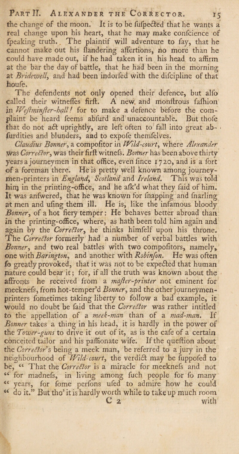 the change of the moon. It is to be fufpedled that he wants a real change upon his heart, that he may make confcience of fpeaking truth. _ The plaintif will adventure to fay, that he cannot make out his flandering affertions, no more than he could have made out, if he had taken it in his head to affirm at the bar the day of battle, that he had been in the morning at Bridewell, and had been indoifed with the difcipline of that lioufe. The defendants not only opened their defence, but alfo called their witnefTes firft. A new and monftrous fafhion in Wejlminjler-hall! for to make a defence before the com¬ plaint be heard feems abfurd and unaccountable. But thofe that do not a<ff uprightly, are left often to fall into great ab- • furdities and blunders, and to expofe themfelves. Claudius Bonner, a compofitor in Wild-court, where Alexander was CorreSfor, was their firft witnefs. Bonner has been above thirty years a journeymen in that office, even fince 1720, and is a fort of a foreman there. He is pretty well known among journey- men-printers in England, Scotland and Ireland. This was told hinj in the printing-office, and he afk’d what they faid of him. It was anfwered, that he was known for topping and fnarling at men and ufing them ill. He is, like the infamous bloody Bonner, of a hot fiery temper: He behaves better abroad than in the printing-office, where, as hath been told him again and again by the Corrector, he thinks himfelf upon his throne. The Corrector formerly had a number of verbal battles with Bonner, and two real battles with two compofitors, namely „ one with Barington^ and another with Robinfon. He was often fo greatly provoked, that it was not to be expedled that human nature could bear it; for, if all the truth was known about the affronts he received from a majler-printer not eminent for meeknefs, from hot-tempered Bonner, and the other journeymen- printers fometimes taking liberty to follow a bad example, it would no doubt be faid that the Corrector was rather intitled to the appellation of a meek-man than of a mad-man. If Bonner takes a thing in his head, it is hardly in the power of the Tower-guns to drive it out of it, as is the cafe of a certain conceited tailor and his paffionate wife. If the queftion about the Correlfor’s being a meek man, be referred to a jury in the neighbourhood of Wild-court, the verdi£l may be fuppofed to be, “ That the Corrector is a miracle for meeknefs and not for madnefs, in living among fuch people for fo many years, for fome perfons ufed to admire how he could u do it.” But tho5 it is hardly worth while to take up much room C z with