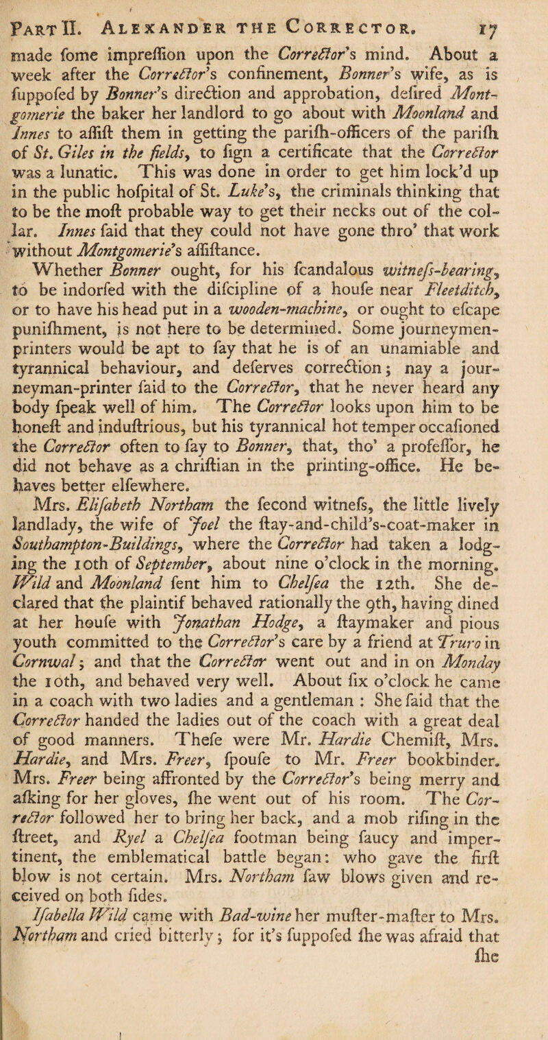 made fome impreffion upon the Correftor s mind. About a week after the Corrector’s confinement, Bonner's wife, as is fuppofed by Bonner's direction and approbation, delired Mont- go?nerie the baker her landlord to go about with Moonland and Junes to affift them in getting the parifh-officers of the parifh of St, Giles in the fields, to fign a certificate that the Cor re ft or was a lunatic. This was done in order to get him lock’d up in the public hofpital of St. Luke s, the criminals thinking that to be the moft probable way to get their necks out of the col¬ lar. Junes faid that they could not have gone thro’ that work without Montgomerie's affiftance. Whether Bonner ought, for his fcandalous witnefs-bearing, to be indorfed with the difcipline of a houfe near Fleeiditchy or to have his head put in a wooden-machine, or ought to efcape punifhment, is not here to be determined. Some journeymen- printers would be apt to fay that he is of an unamiable and tyrannical behaviour, and deferves correction; nay a jour¬ neyman-printer faid to the Corrector, that he never heard any body fpeak well of him. The Correftor looks upon him to be honeft and induftrious, but his tyrannical hot temper occafioned the Correftor often to fay to Bonner, that, tho’ a profellbr, he did not behave as a chriftian in the printing-office. He be¬ haves better elfewhere. Mrs. Elifabeth Northam the fecond witnefs, the little lively landlady, the wife of Joel the flay-and-child’s-coat-maker in Southampton^Buildings^ where the Correftor had taken a lodg¬ ing the 10th of September, about nine o’clock in the morning. Wild and Moonland fent him to Chelfea the 12th. She de¬ clared that the plaintif behaved rationally the 9th, having dined at her houfe with Jonathan Hodge, a Haymaker and pious youth committed to the Correftor's care by a friend at Truro in Cornwal; and that the Correftor went out and in on Monday the 10th, and behaved very well. About fix o’clock he came in a coach with two ladies and a gentleman : She faid that the Correftor handed the ladies out of the coach with a great deal of good manners. Thefe were Mr. Hardie C hem iff, Mrs. Hardie, and Mrs. Freer, fpoufe to Mr. Freer bookbinder. Mrs. Freer being affronted by the Correftor's being merry and afking for her gloves, fhe went out of his room. The Cor¬ reftor followed her to bring her back, and a mob rifing in the ffreet, and By el a Chelfea footman being faucy and imper¬ tinent, the emblematical battle began: who gave the firft blow is not certain. Mrs. Northam faw blows given and re¬ ceived on both fides. Jfabella Wild came with Bad-wine her mufter-mafter to Mrs. Northam and cried bitterly $ for it’s fuppofed fhe was afraid that