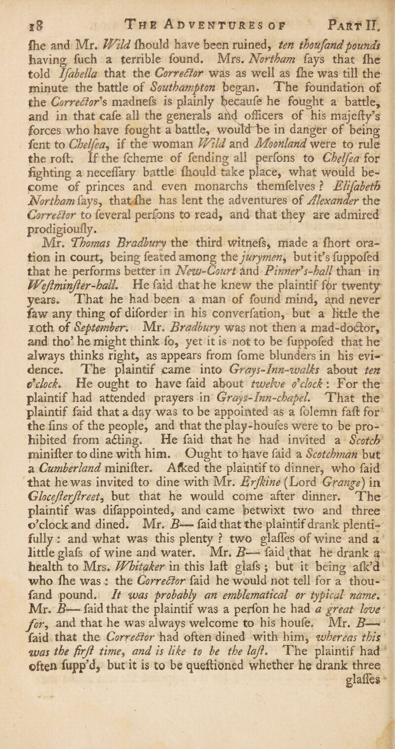 fhe and Mr. Wild fhould have been ruined, ten thoufandpounds having fuch a terrible found. Mrs. Northam fays that fhe told Ifabella that the Corrector was as well as fhe was till the minute the battle of Southampton began. The foundation of the Corrector's madnefs is plainly becaufe he fought a battle, and in that cafe all the generals ahd officers of his majefty’s forces who have fought a battle, wouldrbe in danger of being fent to Chelfea, if the woman Wild and Moonland were to rule the roft. If the fcheme of fending all perfons to Chelfea for lighting a necefiary battle fhould take place, what would be¬ come of princes and even monarchs themfelves ? Elifabeih Northam fays, that fhe has lent the adventures of Alexander the, Corrector to feveral peribns to read, and that they are admired prodigioully. Mr. Thomas Bradbury the third witqefs, made a fhort ora¬ tion in court, being feated among tlit jurymen, but it's fuppofed that he performs better in New-Court dnd Pinneds-hall than in WeJlmmJier-halL He faid that he knew the plaintif for twenty years. That he had been a man of found mind, gnd never law any thing of diforder in his converfation, but a little the loth of September. Mr, Bradbury was not then a mad™doctor, and tho' he might think fo, yet it is not to be fuppofed that he always thinks right, as appears from fame blunders in his evi¬ dence. The plaintif came into Grays-Inn-walks about ten e’clock. He ought to have faid about twelve o'clock: For the plaintif had attended prayers in Grays-Inn-chapel. That the plaintif faid that a day was to be appointed as a folemn faff for the fins of the people, and that the play-houfes were to be pro¬ hibited from adting. He faid that he had invited a Scotch minifter to dine with him. Ought to have faid a Scotchman but a Cumberland minifter. Afked the plaintif to dinner, who faid that he was invited to dine with Mr. Rrfkine (Lord Grange) in Gloceflerjlreet, but that he would come after dinner. The plaintif was difappointed, and came betwixt two and three o'clock and dined. Mr. B— faid that the plaintif drank plenti¬ fully : and what was this plenty ? two glafles of wine and a little glafs of wine and water. Mr. B— faid that he drank $ health to Mrs. Whitaker in this laft glafs ; but it being afk’d who fhe was : the Corrector faid he would not tell for a thou¬ fand pound. It was probably an emblematical or typical name. Mr. faid that the plaintif was a perfon he had a great love for, and that he was always welcome to his houfe. Mr. B~~* faid that the Corrector had often dined with him, whereas this was the firjl time, and is like to be the lajl. The plaintif had often fupp'd, but it is to be queftioned whether he drank three glafles