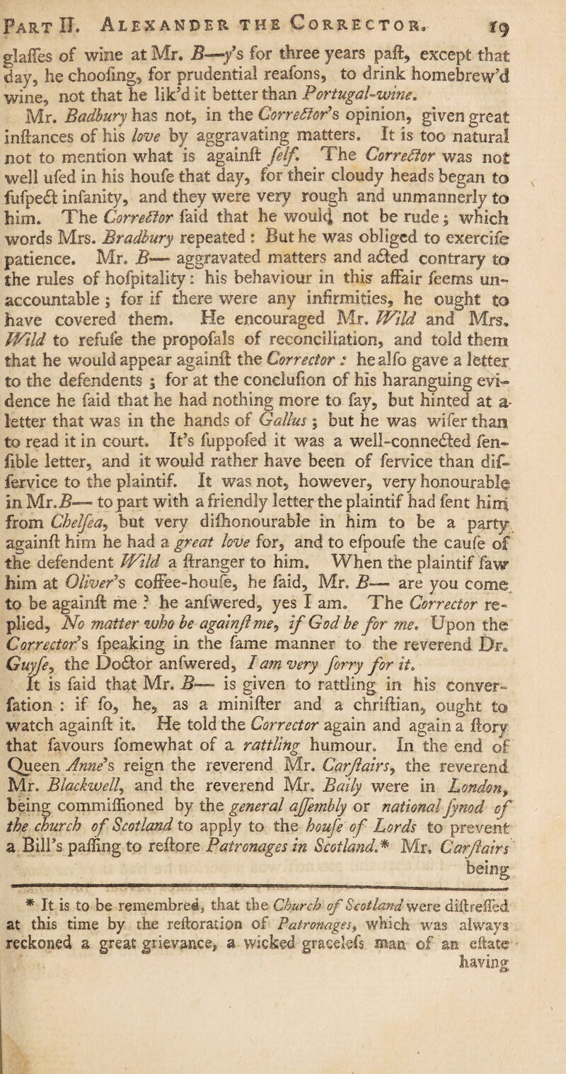 glaffes of wine at Mr. 3—*/s for three years paft, except that day, he choofmg, for prudential reafons, to drink homebrewed wine5 not that he lik'd it better than Portugal-wine. Mr. Badhury has not, in the Corrector*s opinion, given great inftances of his love by aggravating matters. It is too natural not to mention what is againft [elf. The Corrector was not well ufed in his houfe that day, for their cloudy heads began to fufpedf infanity, and they were very rough and unmannerly to him. The Corrector faid that he would not be rude; which words Mrs. Bradbury repeated : But he was obliged to exercife patience. Mr. B— aggravated matters and a<fted contrary to the rules of hofpttality: his behaviour in this- affair feems un¬ accountable ; for if there were any infirmities, he ought to have covered them. He encouraged Mr. Wild and Mrs* Wild to refufe the propofals of reconciliation, and told them that he would appear againft the Corrector : healfo gave a letter to the defendents ; for at the conclufion of his haranguing evi~ dence he faid that he had nothing more to fay, but hinted at a- letter that was in the hands of Callus; but he was wifer than, to read it in court. It's fuppofed it was a well-connedfed fen- ftble letter, and it would rather have been of fervlce than dif- fervice to the plaintif. It was not, however, very honourably in Mr. jB— to part with a friendly letter the plaintif had fent hirri from Chelfea, but very difhonourable in him to be a party againft him he had a great love for, and to efpoufe the caufe of the defendent Wild a ftranger to him. When the plaintif law him at Oliver9s coffee-houfe, he faid, Mr. B—• are you come to be againft me ? he anfwered, yes I am. The Corrector re- plied. No matter who be againft me, if God be for me. Upon the Correctors fpeaking in the fame manner to the reverend Dra Guyfe, the Dodtor anfwered, lam very firry for it. It is faid that Mr. 3- is given to rattling in his eonver- fation : if fo, he, as a minifter and a chriftian, ought to watch againft it. He told the Corrector again and again a ftory that favours feme what of a rattling humour. In the end of Queen Anne’s reign the reverend Mr. Carflairs, the reverend Mr. Blackwell, and the reverend Mr. Baily were in London, being commilftoned by the general ajfembly or national fynod of the church of Scotland to apply to the houfe of Lords to prevent a Bill's palling to reftore Patronages in Scotland.* Mr. Carflairs' * It is to be remembredj that the Church of Scotland were di ft refled at this time by the reiteration of Patronages, which was always reckoned a great grievance, a wicked gracekfs mm ©f an eftate having