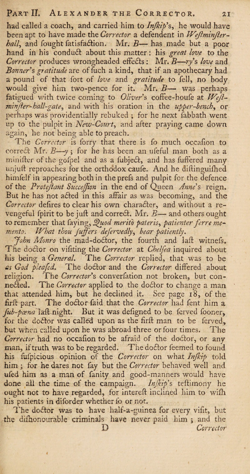 had called a coach, and carried him to Injkip's, he would have been apt to have made the Corrector a defendent in Wejlminjler- hall^ and fought fatisfadtion, Mr. B— has made but a poor hand in his conduct about this matter: his great love to the Corrector produces wrongheaded effedts : Mr. B—ry9s love and Bonner's gratitude are of ftich a kind, that if an apothecary had a pound of that fort of love and gratitude to fell, no body would give him two-pence for it. Mr. B—• was perhaps fatigued with twice coming to Oliver's cofFee-houfe at Wejl- minfler-hall-gate^ and with his oration in the upper-bench, or perhaps was providentially rebuked ; for he next fabbath went up to the pulpit in New-Court, and after praying came down again, he not being able to preach. The Corrector is forry that there is fo much occafion to corredt Mr. B—y ; for he has been an ufeful man both as a minifter of the gofpel and as a fubjedt, and has fuffered many unjuft reproaches for the orthodox caufe. And he diftinguifhed himfelf in appearing both in theprefs and pulpit for the defence of the Protejlant Succejfion in the end of Queen Anne's reign. But he has not adted in this affair as was becoming, and the Corrector defires to clear his own charadter, and without a re¬ vengeful fpirit to be juft: and corredt. Mr. B— and others ought to remember that faying, Bjuod merito pateris, patienter ferre me~ merito. IVhai thou Juffers defervedly, bear patiently. John Monro the mad-dodtor, the fourth and laft witnefs. The dodtor on viftting the Corrector at Chelfea inquired about his being a General. The Corrector replied, that was to be as God plectfed. The dodlor and the Corrector differed about religion. The Corrector’s converfation not broken, but con¬ nected. The Corrector applied to the dodtor to change a man that attended him, but he declined it. See page 18, of the firlt part. The dodtor faid that the Corrector had fent him a fub-paena X&M\gh.t. But it was defigned to be ferved fooner, for the dodtor was called upon as the firffc man to be ferved, but when called upon he was abroad three or four times. The Corrector had no occafion to be afraid of the dodtor, or any man, if truth was to be regarded. The dodtor feemed to found his fufpicious opinion of the Corrector on what Injkip told him i for he dares not fay but the Corrector behaved well and ufed him as a man of fanity and good-manners would have done ail the time of the campaign. Injkip’s teftimony he ought not to have regarded, for intereft inclined him to wifh his patients in diforder whether fo or not. The dodtor was to have haif-a-guinea for every vifit, but the difhonourable criminals have never paid him $ and the D Corrector