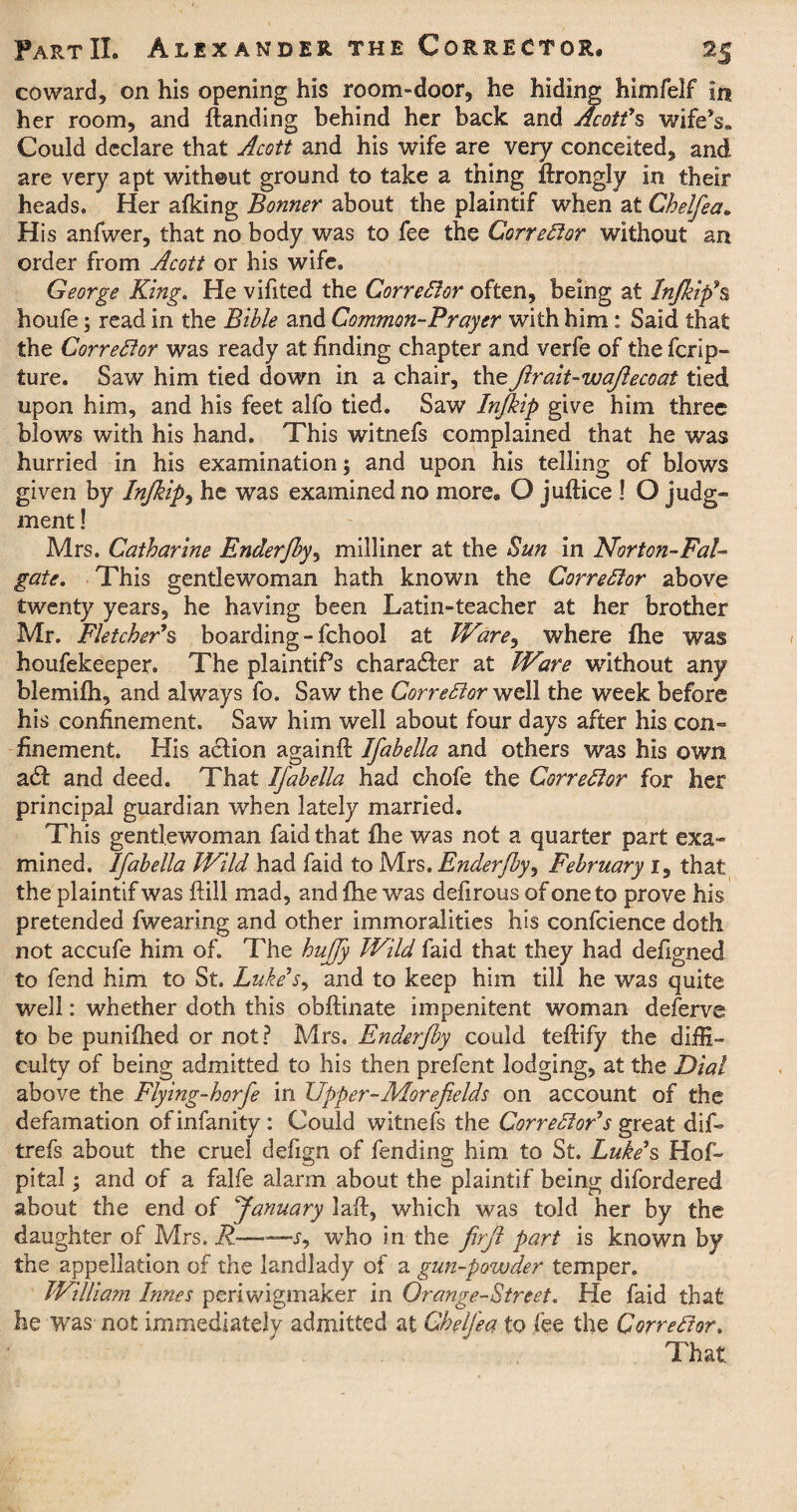 coward, on his opening his room-door, he hiding himfelf in her room, and {landing behind her back and Acott's wife*s„ Could declare that Acott and his wife are very conceited, and are very apt without ground to take a thing flrongly in their heads. Her afking Bonner about the plaintif when at Chelfea. His anfwer, that no body was to fee the Corrector without an order from Acott or his wife. George King. He vifited the Corrector often, being at Infikip\ houfe; read in the Bible and Common-Prayer with him: Said that the Corrector was ready at finding chapter and verfe of the ferip- ture. Saw him tied down in a chair, theJlrait-wajlecoat tied upon him, and his feet alfo tied. Saw Injkip give him three blows with his hand. This witnefs complained that he was hurried in his examination; and upon his telling of blows given by Injkip, he was examined no more® O juflice ! O judg- ment! Mrs. Catharine Enderfby, milliner at the Sun in Norton-Pal- gate. This gentlewoman hath known the Corrector above twenty years, he having been Latin-teacher at her brother Mr. Fletcher's, boarding - fchool at Ware, where fhe was houfekeeper. The plaintifs character at Ware without any blemifh, and always fo. Saw the Corrector well the week before his confinement. Saw him well about four days after his con¬ finement. His aclion againfl Ifabella and others was his own a£t and deed. That Ifabella had chofe the Corrector for her principal guardian when lately married. This gentlewoman faid that fhe was not a quarter part exa¬ mined. Ifabella Wild had faid to Mrs. Enderfby, February 1, that the plaintif was flill mad, and fhe was defirous of one to prove his pretended fwearing and other immoralities his confcience doth not accufe him of. The huffy Wild faid that they had defigned to fend him to St. Luke's, and to keep him till he was quite well: whether doth this obflinate impenitent woman deferve to be punifhed or not? Mrs. Enderfby could teflify the diffi¬ culty of being admitted to his then prefent lodging, at the Dial above the Flying-horfe in Upper-More fields on account of the defamation ofinfanity: Could witnefs the Corrector's great dif- trefs about the cruel defign of fending him to St. Luke's Hof- pital; and of a falfe alarm about the plaintif being difordered about the end of January lafl, which was told her by the daughter of Mrs. R—-r, who in the firft part is known by the appellation of the landlady of a gun-powder temper. William Innes periwigmaker in Orange-Street. He faid that he was not immediately admitted at Chelfea to fee the Corrector. That