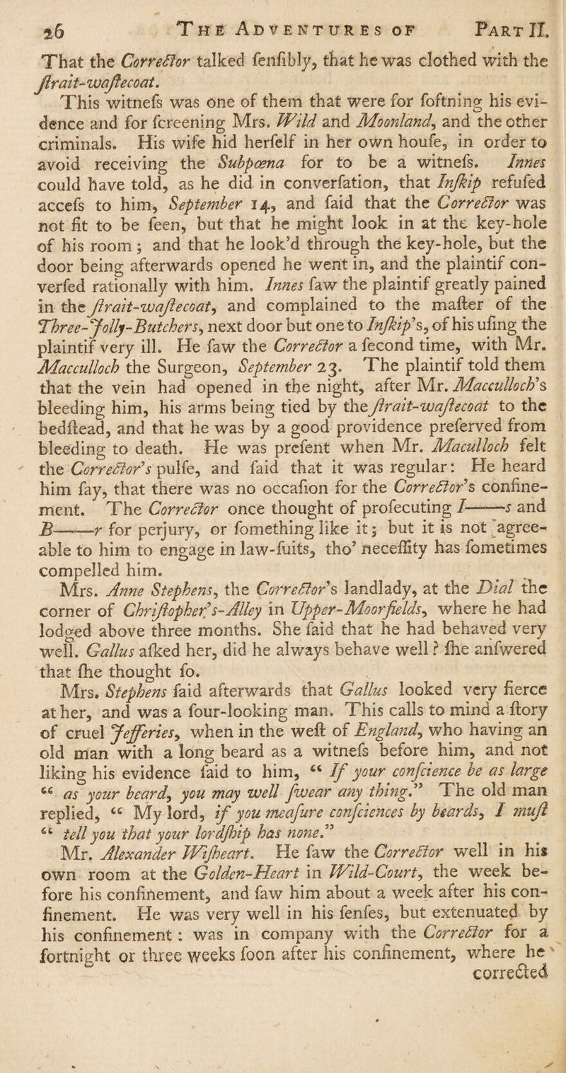 That the Corrector talked fenfibly, that he was clothed with the jlr ait- waftecoat. This witnefs was one of them that were for foftning his evi¬ dence arid for fcreening Mrs. Wild and Moonland, and the other criminals. His wife hid herfelf in her own houfe, in order to avoid receiving the Subpoena for to be a witnefs. Innes could have told, as he did in converfation, that Injkip refufed accefs to him, September 14, and faid that the Corrector was not fit to be feen, but that he might look in at the key-hole of his room; and that he look’d through the key-hole, but the door being afterwards opened he went in, and the plaintif con¬ verted rationally with him. Innes faw the plaintif greatly pained in the Jlrait-wajlecoat, and complained to the mafter of the Three-Jolly-Butchers, next door but one to Injkip's, of his ufing the plaintif very ill. He faw the Corrector a fecond time, with Mr. Macculloch the Surgeon, September 23. The plaintif told them that the vein had opened in the night, after Mr. Macculloch's bleeding him, his arms being tied by the,jlrait-wajle coat to the hedftead, and that he was by a good providence preferved from bleeding to death. He was prefent when Mr. Maculloch felt the Corrector's pulfe, and faid that it was regular: He heard him fay, that there was no occafion for the Corrector's confine¬ ment. The Corrector once thought of profecuting I-s and B——r for perjury, or fomething like it; but it is not agree¬ able to him to engage in law-fuits, thoJ neceffity has fometimes compelled him. Mrs. Anne Stephens, the Corrector's landlady, at the Dial the corner of Chrjlopher's-Alley in Tipper-Mo or fields, where he had lodged above three months. She faid that he had behaved very well. Callus afked her, did he always behave well ? fhe anfwered that fhe thought fo. Mrs. Stephens faid afterwards that Callus looked very fierce at her, and was a four-looking man. This calls to mind a ftory of cruel Jejferies, when in the weft of England, who having an old man with a long beard as a witnefs before him, and not liking his evidence faid to him, “ If your confidence be as large ic as your beard, you may well fiwear any thing. The old man replied, £c My lord, if youmcafure confidences by beards, I mufil tell you that your lordfidp has none. Mr. Alexander Wijheart. He faw the Corrector well in his own room at the Golden-Heart in Wild-Court, the week be¬ fore his confinement, and faw him about a week after his con¬ finement. He was very well in his fenfes, but extenuated by his confinement: was in company with the Corrector for a fortnight or three weeks foon after his confinement, where he corrected