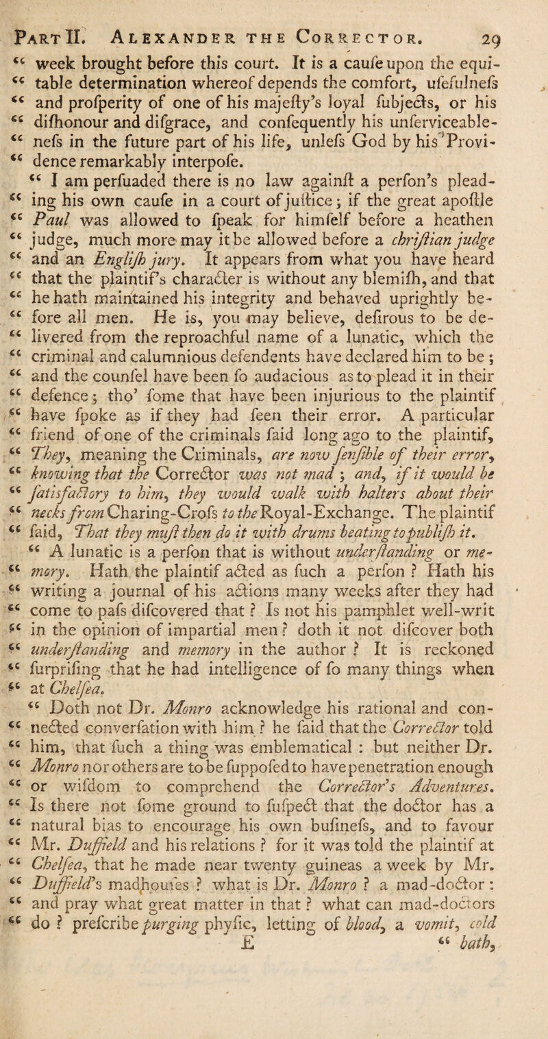 ££ week brought before this court. It is a caufe upon the equi- £c table determination whereof depends the comfort, ufefulnels <£ and profperity of one of his majefty’s loyal fubjedts, or his £c difhonour and dilgrace, and confequently his unferviceable- ££ nefs in the future part of his life, unlefs God by his'Provi- <£ dence remarkably interpofe. ££ I am perfuaded there is no law againft a perfon’s plead- £C ing his own caufe in a court ofjuilice; if the great apoftje i£ Paul was allowed to fpeak for himfelf before a heathen C£ judge, much more may it be allowed before a chrifiian judge ££ and an Englijh jury. It appears from what you have heard €£ that the pJaintiPs character is without any blemifh, and that ££ he hath maintained his integrity and behaved uprightly be- ££ fore all men. He is, you may believe, defirous to be de~ ££ livered from the reproachful name of a lunatic, which the ££ criminal and calumnious defendents have declared him to be ; ££ and the counfel have been fo audacious as to plead it in their ££ defence; tho’ fome that have been injurious to the plaintif ££ have fpoke as if they had feen their error. A particular ££ friend of one of the criminals faid long ago to the plaintif, ££ They 1 meaning the Criminals, are now fenjtble of their err or ^ £c knowing that the Corrector was not ??iad ; and^ if it would he ££ fatisfadlory to him, they would walk with halters about their ££ necks frc?nCharing-Crofs ^/^Royal-Exchange. The plaintif €£ faid, That they mu/1 then do it with drums beating topuhlijh it. 66 A lunatic is a perfon that is without under/landing or me- cc mory. Hath the plaintif adted as fuch a perfon ? Hath his ££ writing a journal of his adtions many weeks after they had fi£ come to pafs difcovered that r Is not his pamphlet well-writ ££ in the opinion of impartial men ? doth it not difcover both 6£ underfunding and memory in the author ? It is reckoned ££ furprifing that he had intelligence of fo many things when £t at Chelfea. ££ Doth not Dr. Monro acknowledge his rational and con- ££ nedted converfation with him ? he faid that the Corrector told ££ him, that fuch a thing was emblematical : but neither Dr. ££ Monro nor others are tobefuppofedto have penetration enough ££ or wifdom to comprehend the Corrector's Adventures. ££ Is there not fome ground to fufpedt that the dodtor has a ££ natural bias to encourage his own bufmefs, and to favour <£ Mr. Duff eld and his relations ? for it was told the plaintif at £t Chelfea, that he made near twenty guineas a week by Mr. ££ Duff eld? s madjioufes ? what is Dr. Monro ? a mad-doctor : ££ and pray what great matter in that ? what can mad-doctors 66 do ? prefcribe purging phyfic, letting of bloody a vomits cold E C£ baths