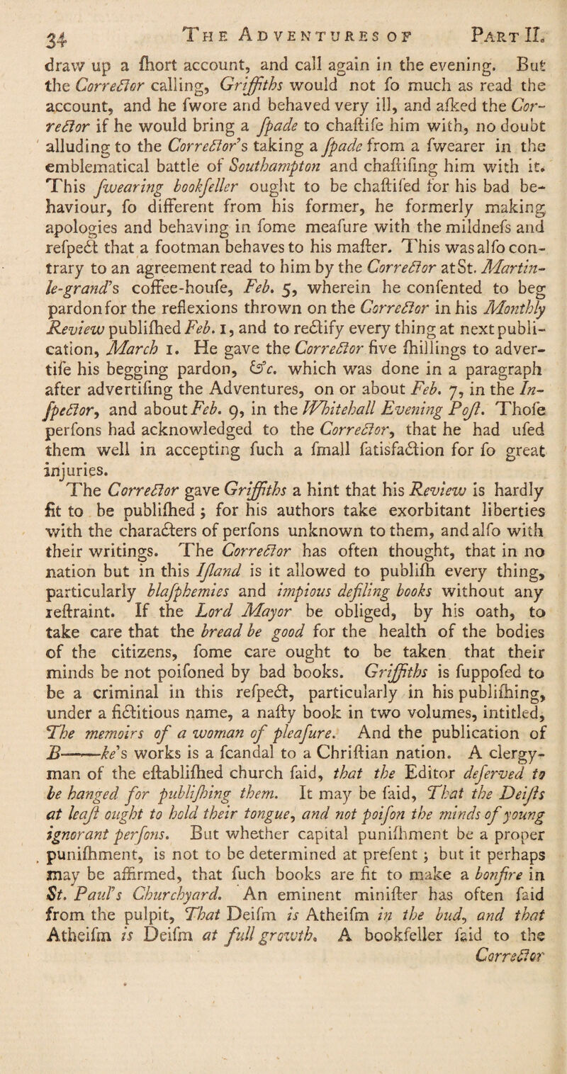 draw up a fhort account, and call again in the evening. But the Corrector calling, Griffiths would not fo much as read the account, and he fwore and behaved very ill, and afked the Cor¬ rector if he would bring a fpade to chaftife him with, no doubt alluding to the Corrector’s taking a fpade from a fwearer in the emblematical battle of Southampton and chaftifmg him with it. This fivearing hookfeller ought to be chaftifed for his bad be¬ haviour, fo different from his former, he formerly making apologies and behaving in fome meafure with the mildnefs and refpeCt that a footman behaves to his mafter. This was alfo con¬ trary to an agreement read to him by the Corrector at St. Martin- le-grand’s coffee-houfe, Feb. 5, wherein he confented to beg pardon for the reflexions thrown on the Corrector in his Monthly Review publifhed Feb. 1, and to reCtify every thing at next publi¬ cation, March 1. He gave the Corrector five {hillings to adver¬ tise his begging pardon, &c. which was done in a paragraph after advertifing the Adventures, on or about Feb. 7, in the Az- fpeCtor, and about Feb. 9, in the Whitehall Evening Pojl. Thofe perfons had acknowledged to the Correct or, that he had ufed them well in accepting fuch a fmall fatisfa&ion for fo great injuries. The Corrector gave Griffiths a hint that his Revievj is hardly fit to be publifhed; for his authors take exorbitant liberties with the characters of perfons unknown to them, and alfo with their writings. The Corrector has often thought, that in no nation but in this Ijland is it allowed to publifh every thing, particularly blafpkemies and impious defling books without any reftraint. If the Lord Mayor be obliged, by his oath, to take care that the bread be good for the health of the bodies of the citizens, fome care ought to be taken that their minds be not poifoned by bad books. Griffiths is fuppofed to be a criminal in this refpeCf, particularly in his publiihing, under a fictitious name, a nafty book in two volumes, intitled. The memoirs of a woman of pleafure. And the publication of B———ke's works is a fcandal to a Chriftian nation. A clergy¬ man of the eftablifhed church faid, that the Editor deferved to be hanged for publijhing them. It may be faid, That the Deijls at leaf ought to hold their tongue, and not poifon the minds of young ignorant perfons. But whether capital punifhment be a proper punifhment, is not to be determined at prefent ; but it perhaps may be affirmed, that fuch books are fit to make a bonfire in St. Paid’s Churchyard. An eminent minifter has often faid from the pulpit. That Deifin is Atheifm in the bud, and that Atheifm is Deifm at full growth. A bookfeller faid to the Corrector