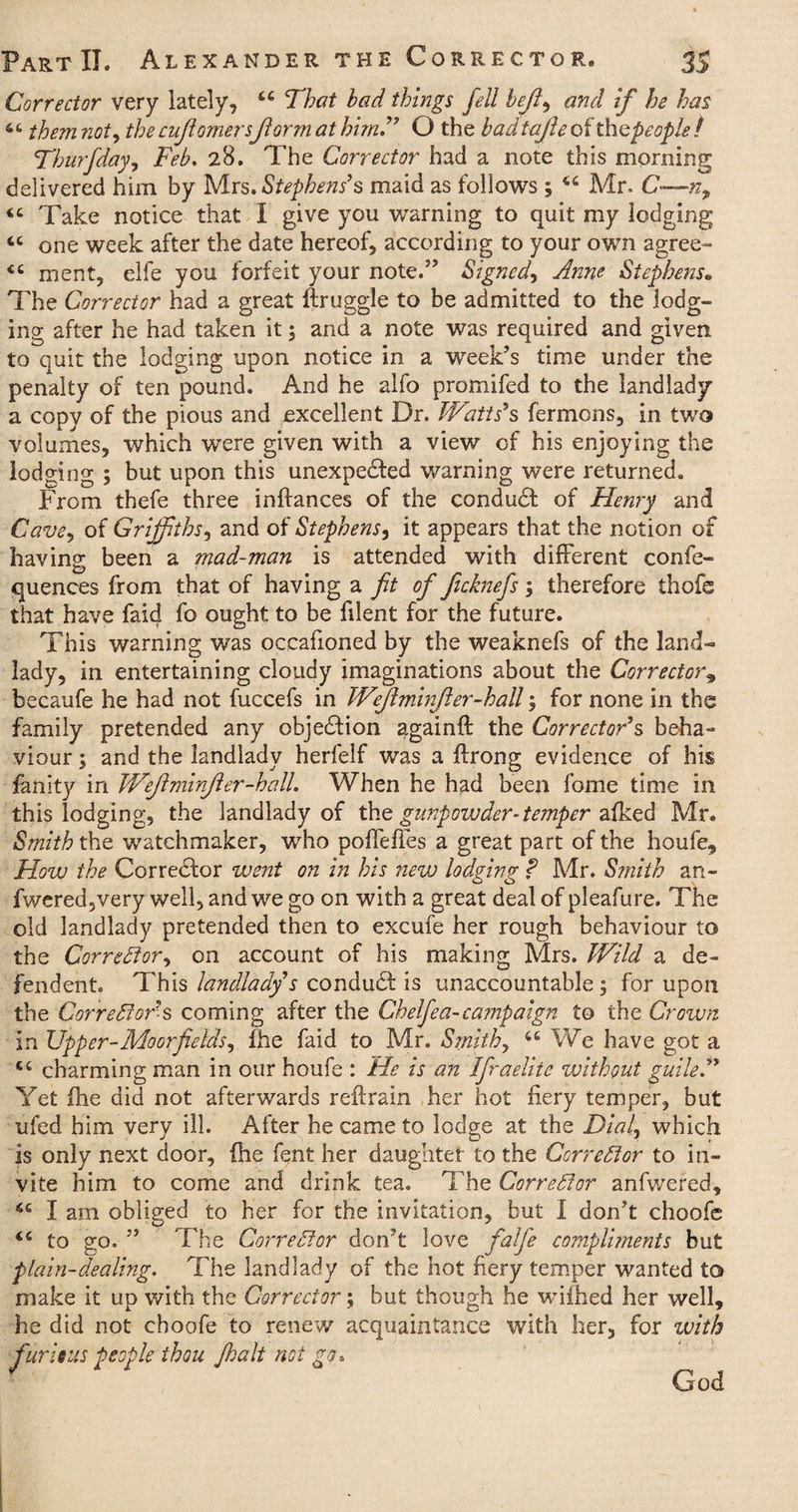 Corrector very lately, That had things fell bejl, and if he has 46 them not, the cujlomersform at him” O the bad tajle of thepeople / Thurfday, Feb, 28. The Corrector had a note this morning delivered him by Mrs. Stephens’s maid as follows ; tc Mr. C—n9 <c Take notice that I give you warning to quit my lodging 4C one week after the date hereof, according to your own agree- <c ment, elfe you forfeit your noted’ Signed, Anne Stephens. The Corrector had a great ftruggle to be admitted to the lodg¬ ing after he had taken it; and a note was required and given to quit the lodging upon notice in a week’s time under the penalty of ten pound. And he alfo promifed to the landlady* a copy of the pious and excellent Dr. Watts’s fermons, in two volumes, which were given with a view of his enjoying the lodging ; but upon this unexpected warning were returned. From thefe three inflances of the conduCt of Henry and Cave, of Griffiths, and of Stephens, it appears that the notion of having been a mad-man is attended with different confe- quences from that of having a fit of ficknefs ; therefore ihofe that have faid fo ought to be filent for the future. This warning was occafioned by the weaknefs of the land¬ lady, in entertaining cloudy imaginations about the Corrector9 becaufe he had not fuccefs in Wefiminfler-hall; for none in the family pretended any objection againft the Corrector’s beha¬ viour ; and the landlady herfelf was a ftrong evidence of his fanity in Weftminjler-hall. When he had been fome time in this lodging, the landlady of the gunpowder-temper afked Mr. Smith the watchmaker, who poffelles a great part of the houfe. How the Corrector went on in his new lodging ? Mr. Smith an- fwered,very well, and we go on with a great deal of pleafure. The old landlady pretended then to excufe her rough behaviour to the Corrector, on account of his making Mrs. Wild a de¬ fen dent This landlady’s conduct is unaccountable; for upon the Corrector’s coming after the Chelfea-campaign to the Crown in Upper-Mo or fields, ihe faid to Mr. Smith, 4t We have got a cc charming man in our houfe : He is an IfiraeUtc without guile,” Yet fhe did not afterwards reftrain her hot fiery temper, but ufed him very ill. After he came to lodge at the Dial, which is only next door, fhe fent her daughter to the Corrector to in¬ vite him to come and drink tea. The Corrector anfwered, 6C I am obliged to her for the invitation, but I don’t choofe 4< to go. ” The Corrector don’t love fatfie compliments but plain-dealing. The landlady of the hot fiery temper wanted to make it up with the Corrector; but though he wiihed her well, he did not choofe to renew acquaintance with her, for with fur is us people thou J,halt not go.