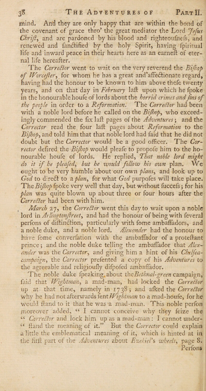 mind. And they are only happy that are within the bond of the covenant of grace thro’ the great mediator the Lord Jefus Chrift, and are pardoned by his blood and righteoufhefs, and renewed and fandfified by the holy Spirit, having fpiiitual life and inw’ard peace in their hearts here as an earned: of eter¬ nal life hereafter. The Corrector went to wait on the very reverend the Bifhop of Worcefter, for whom he has a great andvafFe<5Honate regard, having had the honour to be known to him above thefe twenty years, and on that day in February laft upon which he fpoke in the honourable houfe of lords about the horrid crimes and'fins of the people in order to a Reformation. The Corrector had been with a noble lord before he called on the Bi/hop, who exceed¬ ingly commended the fix laft pages of the Adventures; and the Corrector read the four laft pages about Reformation to the Bifhop, and told him that that noble lord had faid that he did not doubt but the Corrector would be a good officer. The Cor¬ rector defired the Bifhop would pleafe to propoie him to the ho¬ nourable houfe of lords. He replied, That noble lord might do it if he pleafedj but he would follow his own plan. We ought to be very humble about our own plans, and look up to God to diretft to a plan, for what God purpofes will take place. The Bifhop fpoke very well that day, but without fuccefs; for his plan was quite blown up about three or four hours after the Corrector had been with him. March 27, the Corrector went this day to wait upon a noble lord in Arlingtonfireet^ and had the honour of being with feveral perfons of diftindhon, particularly with fome ambaftadors, and a noble duke, and a noble lord. Alexander had the honour to have fome eonverfation with the ambafiador of a proteftant prince; and the noble duke telling the ambafiador that Alex¬ ander was the Corrector, and giving him a hint of his Cbelfea- campaign, the Corrector prefented a copy of his Adventures to the agreeable and religioufiy difpofed ambafiador. The noble duke fpeaking. about thzBeihnal-green campaign, faid that Wightman, a mad-man, had locked the Corrector up at that time, namely in 1738; and afked the Corrector why he had not afterwards lent Wightman to a mad-houfe, for he would ftand to it that he was a mad-man. This noble perfon moreover added, <c I cannot conceive why they feize the 4,4 Corrector and lock him up as a mad-man : I cannot under- 44 ftand the meaning of it.” But the Corrector could explain a little the emblematical meaning of it, which is hinted at in the iirft part of the Adventures about Ezekiel’s wheels, page 8. Perfons