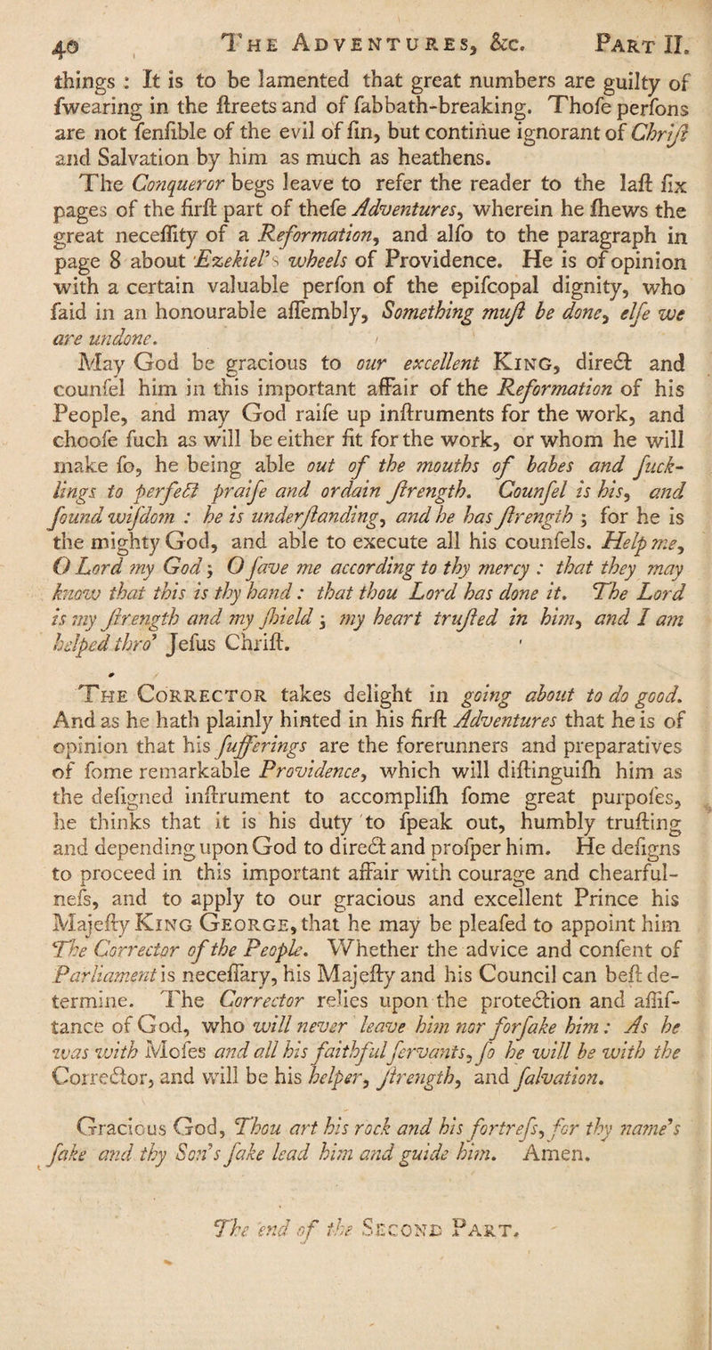 things : It is to be lamented that great numbers are guilty of fwearing in the ftreets and of fabbath-breaking. Thofe perfons are not fenfible of the evil of fin, but continue ignorant of Chriji and Salvation by him as much as heathens. The Conqueror begs leave to refer the reader to the laft fix pages of the firft part of thefe Adventures, wherein he fhews the great neceffity of a Reformation, and alfo to the paragraph in page 8 about Ezekiel’s wheels of Providence. He is of opinion with a certain valuable perfon of the epifcopal dignity, who faid in an honourable affembly, Something mujt be done, elfe we are undone. / May God be gracious to our excellent King, direct and counfel him in this important affair of the Reformation of his People, and may God raife up inftruments for the work, and choofe fuch as will be either fit for the work, or whom he will make fo, he being able out of the mouths of babes and fuck- tings to perfect praife and ordain Jlrength. Counfel is his, and found wifdom : he is underjlanding, and he has Jlrength ; for he is the mighty God, and able to execute all his counfels. Help me, O Lord my God; O fave me according to thy mercy : that they may know that this is thy hand: that thou Lord has done it. The Lord is my Jlrength and my field \ my heart trujled in him, and I am helped thro5 Jefus Chrift. The Corrector takes delight in going about to do good. And as he hath plainly hinted in his firft Adventures that he is of opinion that his fufferings are the forerunners and preparatives of fome remarkable Providence, which will diftinguifh him as the defigned inftrument to accomplifh fome great purpofes, he thinks that it is his duty to fpeak out, humbly trufting and depending upon God to direct and profper him. He defigns to proceed in this important affair with courage and chearful- nefs, and to apply to our gracious and excellent Prince his Majefty King GEOR.GE,that he may be pleafed to appoint him The Corrector of the People. Whether the advice and confent of Parliament is neceffary, his Majefty and his Council can beft de¬ termine. The Corrector relies upon the protection and afiif- tance of God, who will never leave him nor for fake him: As he was with Mofes and all his faithfulfervants^fo he will be with the Corrector, and will be his helper, jlrength, and falvation. Gracious God, Thou art his rock and his fortrefs, for thy name’s fake and thy Son s fake lead him and guide him. Amen. The end of the Second Part.