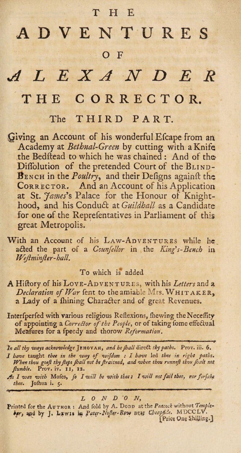 ADVENTURES O F ALEXANDER THE C ORRECTOR. The THIRD PART. giving an Account of his wonderful Efcape From an Academy at Bethnal-Green by cutting with a Knife the Bedftead to which he was chained : And of the- DilTolution of the pretended Court of the Blind- Bench in the Poultry, and their Deiigns againit the Corrector. And an Account of his Application at St. James*s Palace for the Honour of Knight¬ hood, and his Conduct at Guildhall as a Candidate for one of the Reprefentatives in Parliament of this great Metropolis. With an Account of his Law-Adventures while he a£ted the part of a Gounfellor in the King’s-Bench in JVejlminJler-hall. To which is added A Hiftory of his Love-Ad ventures, with his Letters and a Declaration of War fent to the amiable Mrs. Whitaker, a Lady of a fhining Charabfer and of great Revenues. Interfperfed with various religious Reflexions, fhewing theNeceffity of appointing a CorreElor of the People, or of taking forae effectual Meafures for a fpeedy and thorow Reformation. , — ... ■ ■ ■ ...I- .... i .. * In all thy ways acknowledge Jehovah, and he Jball diredl thy paths. Prov. in. 6. JT have taught thee in the way of wifdom : I have led thee in right paths. When thou goejl thy Jleps Jhall not be fraitned, and when thou runnejl thou fait not fumble. Prov. iv. II, 12. As I was with Mofes, fo I will be with thee : I will not fail thee, r.or forfah thee. Jolhua i. 5. . 11 1 * .... LONDON, printed for the Author : And fold by A. Dodd at the Peacock without Temple- Jtfid by J, Lewis m fatcr-Nofer- Row near Cbeapfide. MDCCLV, ’ ' • 4 * [Pries One Shilling*}