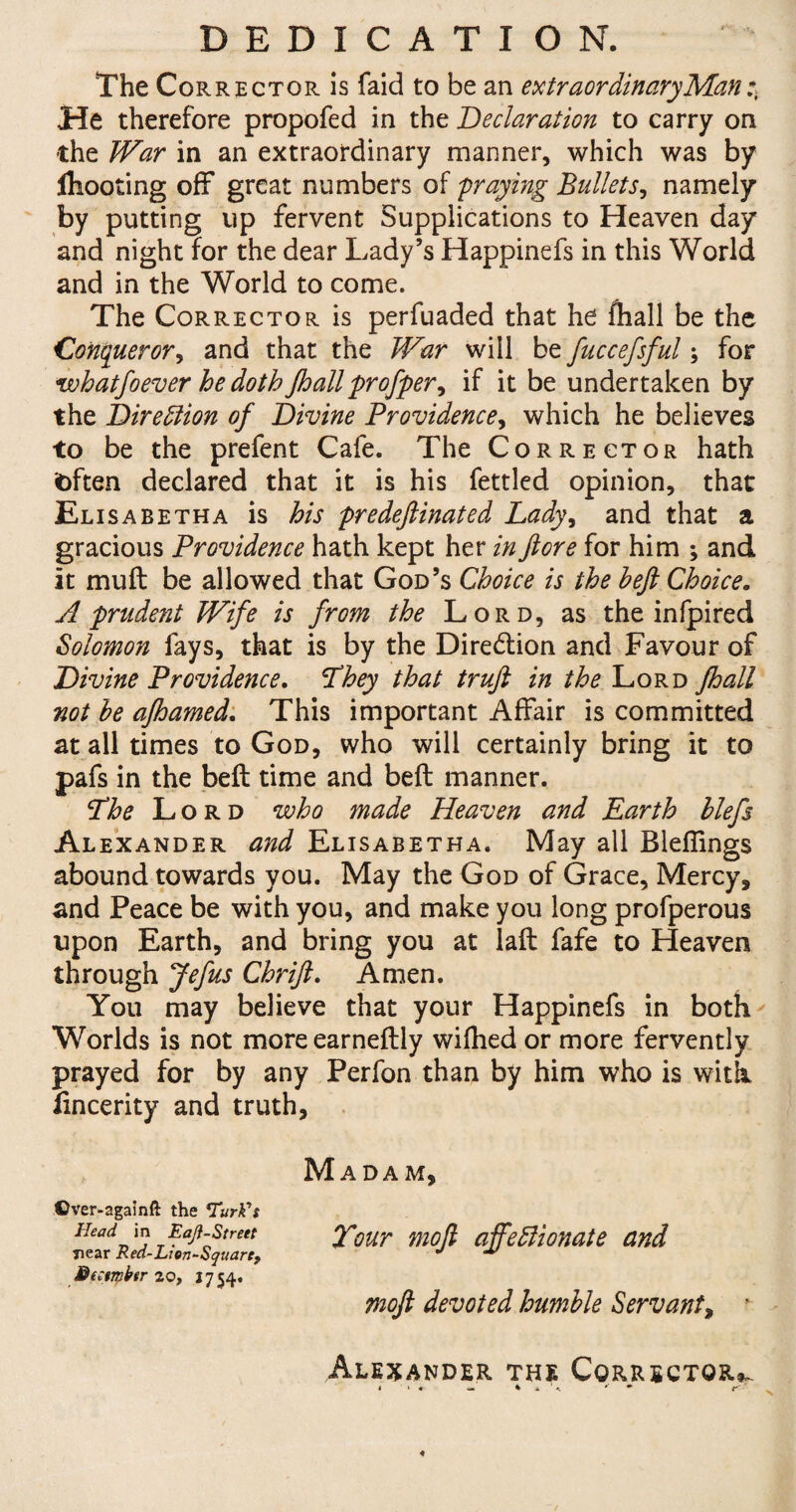 DEDICATION. The Corr ector is faid to be an extraordinary Man He therefore propofed in the Declaration to carry on the War in an extraordinary manner, which was by ihooting off great numbers of fraying Bullets, namely by putting up fervent Supplications to Heaven day and night for the dear Lady’s Happinefs in this World and in the World to come. The Corrector is perfuaded that he fhall be the Conquer or, and that the War will be fuccefsful; for whatfoever he doth fhallproffer, if it be undertaken by the Direction of Divine Providence, which he believes to be the prefent Cafe. The Corrector hath fcften declared that it is his fettled opinion, that Elisabetha is his predeftinated Lady, and that a gracious Providence hath kept her in ftore for him ; and it mull be allowed that God’s Choice is the beft Choice. A prudent Wife is from the Lord, as the infpired Solomon lays, that is by the Dire&ion and Favour of Divine Providence. Xhey that truft in the Lord fhall not be afhamed. This important Affair is committed at all times to God, who will certainly bring it to pafs in the beft time and beft manner. Xhe Lord who made Heaven and Earth blefs Alexander and Elisabetha. May all Bleffings abound towards you. May the God of Grace, Mercy, and Peace be with you, and make you long profperous upon Earth, and bring you at laft fafe to Heaven through Jefus Chrijl. Amen. You may believe that your Happinefs in both Worlds is not moreearneftly wifhed or more fervently prayed for by any Perfon than by him who is with fincerity and truth. Madam, ©ver-againft the Turk's Head in Eaji-Street Xour mo ft affedlionate and Tiear Red-Lion-Squart, *' M Mezsmfar 20, 17 54. moft devoted hmnble Servant, * Alexander the Corrector*.