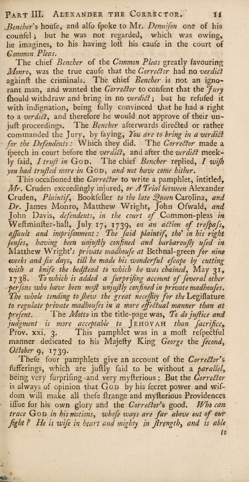 Bencher s houfe, and alfo fpoke to Mr. Dennifon one of his counfel ; but he was not regarded, which was owing, he imagines, to his having loft his caufe in the court of Common Pleas. The chief Bencher of the Common Pleas greatly favouring Monro, was the true caufe that the Corrector had no verdict againft the criminals. The chief Bencher is not an igno¬ rant man, and wanted the Corrector to confent that the Jury fhould withdraw and bring in no verdiB j but he refufed it with indignation, being fully convinced that he had a right to a verdiB, and therefore he would not approve of their un¬ juft proceedings. The Bencher afterwards directed or rather commanded the Jury, by faying, You are to bring in a verdiB for the Defendants: Which they did. The Corrector made a fpeech in court before the verdiB, and after the verdiB meek¬ ly faid, /trujl in God. The chief Bencher replied, I wijh you had trujled more in God, and not have come hither. This occafioned the CorreBor to write a pamphlet, intitled, Mr. Cruden exceedingly injured, or A Trial between Alexander Cruden, Plaint if Bookfeller to the late fjueen Carolina, and Dr. James Monro, Matthew Wright, John Ofwald, and John Davis, defendents, in the court of Common-pleas in Weftminfter-hall, July 17, 1739? on an aBion of trefpafs, ajfault and imprifonment: The faid plaint f thd* in his right fenfes, having been unjujlly confined and barbaroufly ufed in Matthew Wrights private ?nadhoufe at Bethnal-green for nine weeks and fix days, till he made his wonderful efcape by cutting with a knife the bedfiead to which he was chained, May 31, 1738. To which is added a furprifing account of fever al other per Jons who have been mofi unjujlly confined in private madhoufes* The whole tending to Jhevj the great necejfiiy for the Legiflature to regulate private madhoufes in a more effeBual manner than at prefent. The Motto in the title-page was, To do jujlice and judgment is more acceptable to Jehovah than facrifice% Prov. xxi. 3. This pamphlet was in a moft refpe&fu! manner dedicated to his Majefty King George the fecond\ OBober 9, 1739. Thefe four pamphlets give an account of the CorreBor*s fufferings, which are juftly faid to be without a parallel, being very furprifing and very myfterious : But the CorreBor is always of opinion that God by his fecret power and wif~ dom will make all thefe ftrange and myfterious Providences iftue for his own glory and the CorreBor*s good. Who can trace God in his motions, whofe ways are far above out of our fight ? He is wife in heart and mighty in Jlrength, and is able