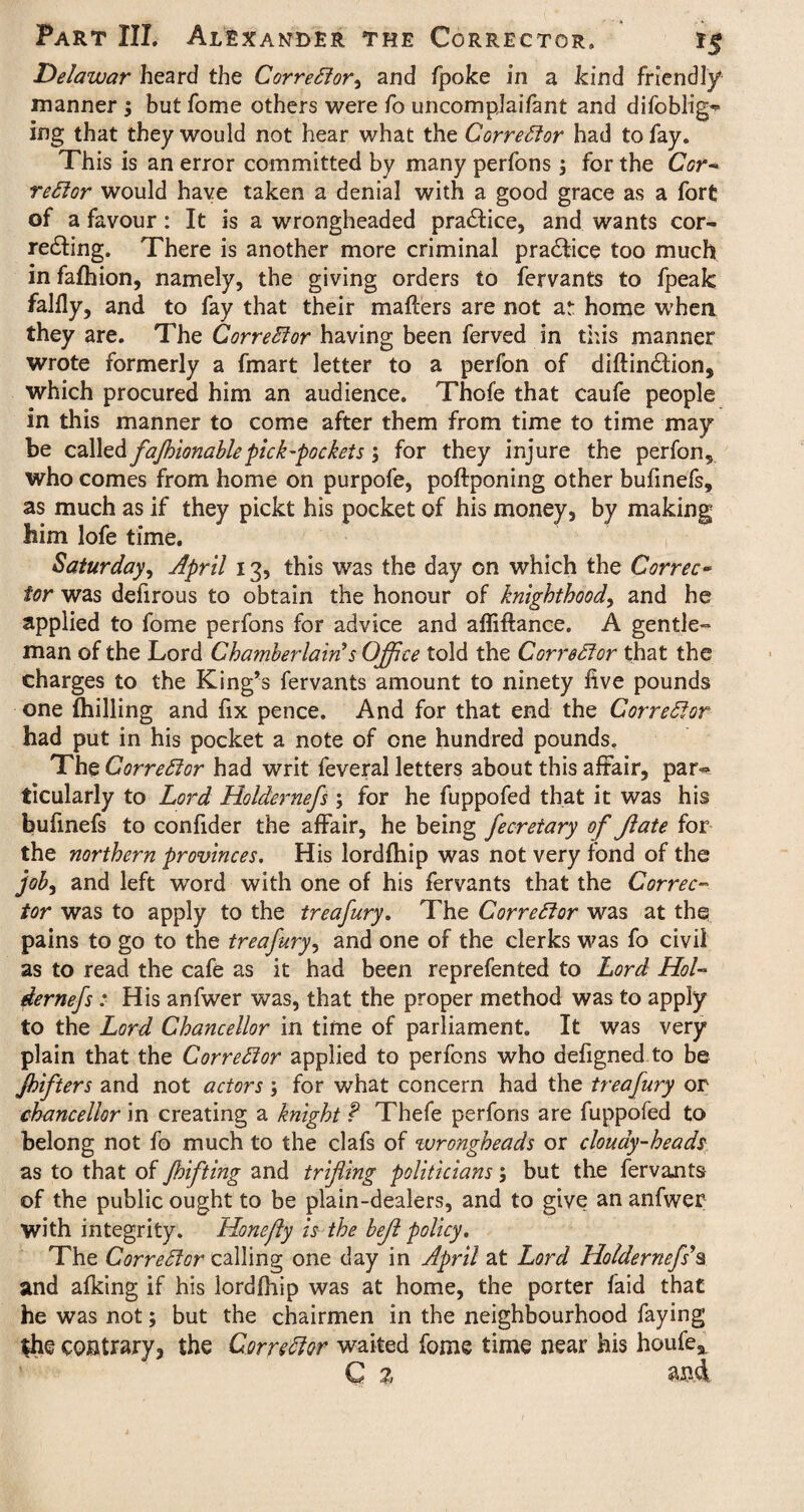 Delawar heard the Corrector^ and fpoke in a kind friendly manner; but fome others were fo uncomplaifant and difoblig** ing that they would not hear what the Corrector had to fay. This is an error committed by many perfons; for the Cor¬ rector would have taken a denial with a good grace as a fort of a favour: It is a wrongheaded pra&ice, and wants cor¬ recting. There is another more criminal practice too much in fafhion, namely, the giving orders to fervants to fpeak falfly, and to fay that their mailers are not ar home when they are. The Corrector having been ferved in this manner wrote formerly a fmart letter to a perfon of diftindtion, which procured him an audience. Thofe that caufe people in this manner to come after them from time to time may be called fajhionablepick-pockets; for they injure the perfon, who comes from home on purpofe, poftponing other bufinefs, as much as if they pickt his pocket of his money, by making him lofe time. Saturday, April 13, this was the day on which the Correc¬ tor was defirous to obtain the honour of knighthood, and he applied to fome perfons for advice and afliftance. A gentle¬ man of the Lord Chatnberlain’s Office told the Corrector that the charges to the King’s fervants amount to ninety five pounds one (hilling and fix pence. And for that end the Corrector had put in his pocket a note of one hundred pounds. The Corrector had writ feveral letters about this affair, par~ ticularly to Lord Holdernefs ; for he fuppofed that it was his bufinefs to confider the affair, he being fecretary of Jlate for the northern provinces. His lordlhip was not very fond of the job, and left word with one of his fervants that the Correc¬ tor was to apply to the treafury. The Corrector was at thq pains to go to the treafury, and one of the clerks was fo civil as to read the cafe as it had been reprefented to Lord Hol¬ dernefs : His anfwer was, that the proper method was to apply to the Lord Chancellor in time of parliament. It was very plain that the Corrector applied to perfons who defigned to be Jhifters and not actors for what concern had the treafury or chancellor in creating a knight ? Thefe perfons are fuppofed to belong not fo much to the clafs of wrongheads or clouay-heads as to that of Jhifting and trifling politicians; but the fervaaits of the public ought to be plain-dealers, and to give an anfwer with integrity. Honefty is the befl policy. The Corrector calling one day in April at Lord Holdernefs’§ and afking if his lordfhip was at home, the porter faid that he was not; but the chairmen in the neighbourhood faying *he contrary, the Corrector waited fome time near his houfe, Q % and