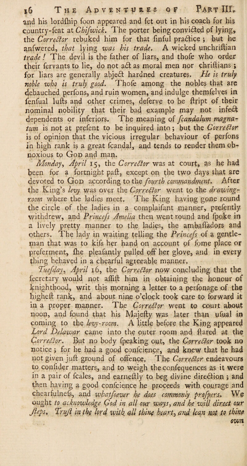 and his lordfhip foon appeared and fet out in his coach for his country-feat at Ckifwick. The porter being convidted of lying, the Corrector rebuked him for that finful practice ; but he anfwered, that lying was his trade. A wicked unchriftian trade ! The devil is the father of liars, and thofe who order their fervants to lie, do not a£t as moral men nor chriftians ; for liars are generally abjedf hardned creatures. He is truly noble who is truly good. Thofe among the nobles that are debauched perfons, and ruin women, and indulge themfelves in fenfual luffs and other crimes, deferve to be ftript of their nominal nobility that their bad example may not infedf dependents or inferiors. The meaning of fcandalum magna- tum is not at prefent to be inquired into; but the Corrector is of opinion that the vicious irregular behaviour of perfons in high rank is a great fcandal, and tends to render them ob¬ noxious to God and man. Monday, April 15, the Corrector was at court, as he had been for a fortnight paft, except on the two days that are devoted to God according to the fourth commandment. A fter the King’s levy was over the Corrector went to the drawing¬ room where the ladies meet. The King having gone round the circle of the ladies in a complaifant manner, prefently withdrew, and Princefs Amelia then went round and fpoke in a lively pretty manner to the ladies, the ambafiadors and others. The lady in waiting telling the Princefs of a gentle¬ man that was to kifs her hand on account of feme place or preferment, Ike pleafantly pulled off her glove, and in every thing behaved in a chearful agreeable manner. TuefdayApril 16, the Corrector now concluding that the fecretary would not affift him in obtaining the honour of knighthood, writ this morning a letter to a perfonage of the higheft rank, and about nine o’clock took care to forward it in a proper manner. The Corrector went to court about noon, and found that his Majefty vvas later than ufual in coming to the levy-room. A little before the King appeared Lord Delawar came into the outer room and flared at the Corrector. But no body fpeaking out, the Corrector took no notice; for he had a good confcience, and knew that he had not given juft ground of offence. The Corrector endeavours to confider matters, and to weigh the ccnfequences as it were in a pair of feales, and earneftly to beg divine direction ; and then having a good confcience he proceeds with courage and chearfulnefs, and whatfoever he does commonly profpers. We ought to acknowledge God in all our ways, and he will direct Gur Jlcps, Trufl in the lord with, all thine hearty and lean not to thine. own