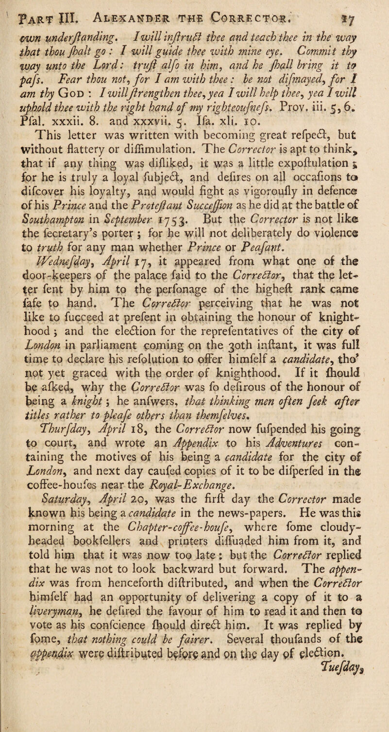 own undemanding. I will injlrudl thee and teach thee in the way that thoujhalt go : I will guide thee with mine eye. Commit thy way unto the Lord: trujl alfo in him, and he Jhall bring it to pafs. Fear thou not, for I am with thee: be not difmayed, for I am thy God : 1 willjlrengthen thee, yea I will help thee, yea I will uphold thee with the right hand of my righteoufvefs. Prov, iii. 5,6. Pfal. xxxii. 8. and xxxvii. 5. Ifa. xli. 10. This letter was written with becoming great refpedl, but without flattery or diflimulation. The Corrector is apt to think* that if any thing was difliked, it was a little expoftulation 5 for he is truly a loyal fubje£t, and defires on all occafions ta difcover his loyalty, and would fight as vigoroufly in defence? of his Prince and the Protejlant Succejfon as he did at the battle of Southampton in September 1753. But the Corrector is not like the fecretary’s porter ; for he will not deliberately do violence to truth for any man whether Prince or Peafant. Wednefday, April 17, it appeared from what one of the door-keepers of the palace faid to the Corrector, that the let* ter fent by him to the perfonage of the higheft rank came fafe to hand. The Corrector perceiving that he was not like to fucceed at prefent in obtaining the honour of knight¬ hood ; and the election for the reprefentatives of the city of London in parliament coming on the 30th inftant, it was full time to declare his refolution to offer himlelf a candidate, tho* not yet graced with the order of knighthood. If it lhould be afked, why the Cor re Si or was fo defirous of the honour of being a knight; he anfwers, that thinking men often feek after titles rather to pleafe others ihan themfelves. Thurfday, April 18, the Corrector now fufpended his going to court, and wrote an Appendix to his Adventures con¬ taining the motives of his being a candidate for the city of London, and next day caufed copies of it to be difperfed in the coffee-houfes near the Royal-Exchange. Saturday, April 20, was the firft day the Corrector made known his being a candidate in the news-papers. He was this morning at the Chapter-coffee-houfe, where fome cloudy- headed bookfellers and printers diffuaded him from it, and told him that it was now too late : but the Corrector replied that he was not to look backward but forward. The appen¬ dix was from henceforth diftributed, and when the Corrector himfelf had an opportunity of delivering a copy of it to a liveryman, he defiled the favour of him to read it and then to vote as his confcience fhould direct him. It was replied by fome, that nothing could be fairer. Several thoufands of the appendix were diftributed before and on the day of ele&icn. Tuefday$