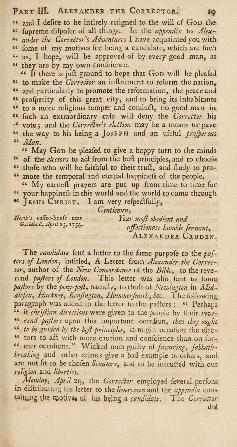 « and I defire to be intirely refigned to the will of God the 46 fupreme difpofer of all things. In the appendix to Alex- 44 ander the Correctors Adventures I have acquainted you with 44 fome of my motives for being a candidate, which are fuch 44 as, I hope, will be approved of by every good man, as 44 they are by my own confcience. 44 If there is juft ground to hope that God will be pleafed 44 to make the Corrector an inftrument to reform the nation, 44 and particularly to promote the reformation, the peace and 44 profperity of this great city, and to bring its inhabitants 46 to a more religious temper and conduct, no good man in 44 fuch an extraordinary cafe will deny the Corrector his •4 vote; and the Corrector's election may be a means to' pave 44 the way to his being a Joseph and an ufeful prosperous 44 Man. 44 May God be pleafed to give a happy turn to the minds 44 of the electors to act from the beft principles, and to choofe 44 thofe who will be faithful to their truft, and ftudy to pro- 44 mote the temporal and eternal happinefs of the people, 44 My earneft prayers are put up from time to time for 44 your happinefs in this world and the world to come through 44 Jesus Christ. I am very refpe&fully, Gentlemen, North's coffee-houfe near Tour moft obedient and Guildhall, Aprilz1754. affectionate humble fervant, Alexander Cruden3 The candidate fent a letter to the fame purpofe to the paf- tors of London, intitled, A Letter from Alexander the Correc¬ tor, author of the New Concordance of the Bible, to the reve¬ rend pajiors of London. This letter was alfo fent to fome paftors by the peny-pofl, namely, to thofe of Newington in Mid- dlefex, Hackney, Kenfmgton, Hammerfmith, &c. The following paragraph was added in the letter to the paftors : 44 Perhaps 44 if chriftian directions were given to the people by their reve- 44 rend paftors upon this important occasion, that they ought 44 to be guided by the beft principles, it might cccalion the elec- 44 tors to a£l with more caution and confcience than on for- 44 mer oecafionsT Wicked men guilty of fwearing, fabbath- breaking and other crimes give a bad example to others, and are not fit to be chofen Senators, and to be intrufted with our religion and liberties. Monday, April 29, the Corrector employed, feveral perfons in diftributing his letter to the liverymen and the appendix con-, tarojng the qf his bsing a candidate. The Corrector