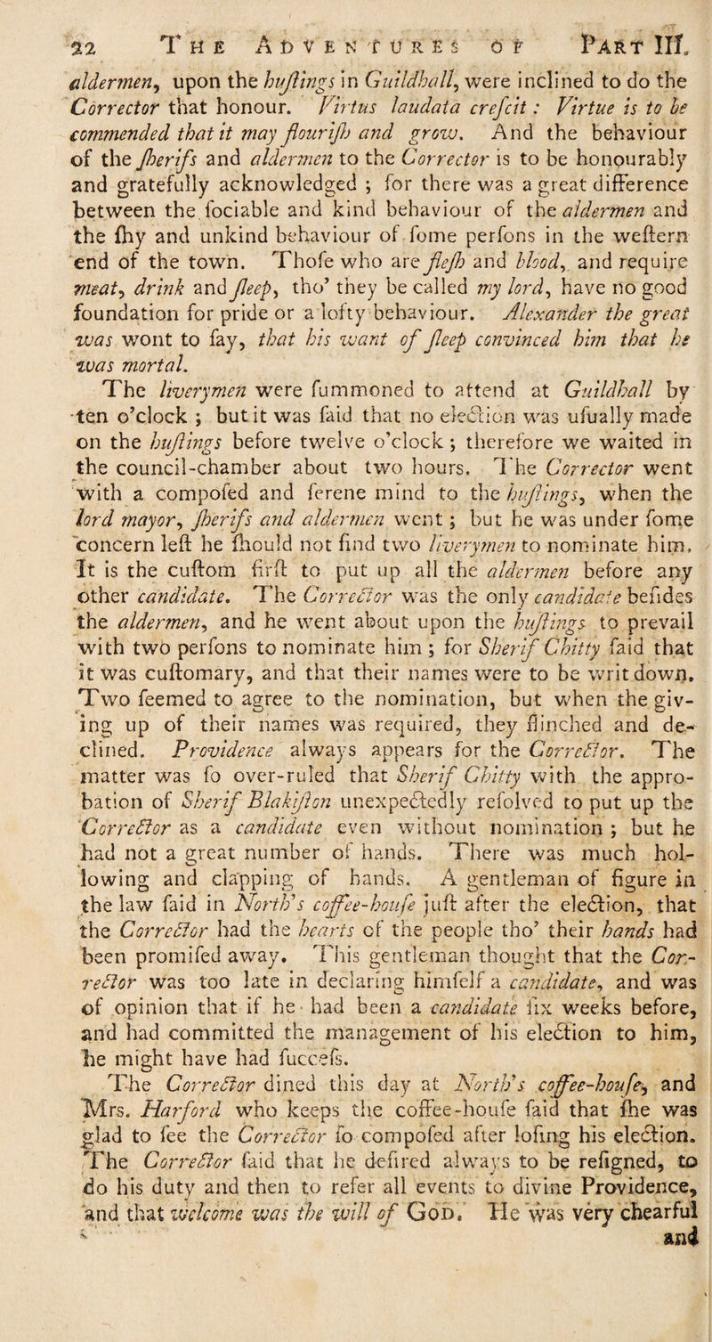 aldermen, upon the hufings in Guildhall, were inclined to do the Corrector that honour. Virtus laudata crefcit: Virtue is to he commended that it may flourift) and grow. And the behaviour of the Jherifs and aldermen to the Corrector is to be honourably and gratefully acknowledged ; for there was a great difference between the fociable and kind behaviour of tha aldermen and the fhy and unkind behaviour of fome perfons in the weftern end of the town. Thofe who are fejh and blood, and require meat, drink and JJeep, tho’ they be called my lord, have no good foundation for pride or a lofty behaviour. Alexander the great was wont to fay, that his want of feep convinced him that he %vas mortal. The liverymen were fummoned to attend at Guildhall by ten o’clock ; but it was faid that no e-Iedtion was ufually made on the hufings before twelve o’clock ; therefore we waited in the council-chamber about two hours. The Corrector went with a compofed and ferene mind to the hufings, when the lord mayor, Jherifs and aldermen went; but he was under fome concern left he fliould not find two liverymen to nominate him. It is the cuftom firft to put up all the aldermen before any other candidate. The Corrector was the only Candida's befides the aldermen, and he went about upon the hufings to prevail with two perfons to nominate him ; for Sherif C bitty faid that it was cuftomary, and that their names were to be writ down. Two Teemed to agree to the nomination, but when the giv¬ ing up of their names was required, they flinched and de-- dined. Providence always appears for the Corrector. The matter was fo over-ruled that Sherif Gbitty with the appro¬ bation of Sherif Blakfon unexpectedly refolved to put up the Corrector as a candidate even without nomination ; but he had not a great number oi hands. There was much hol¬ lowing and clapping of hands. A gentleman of figure in the law faid in North's cojfee-houfe juft after the eleCtion, that the Corrector had the hearts of the people tho’ their hands had been promifed away. This gentleman thought that the Cor¬ rector was too late in declaring himfelf a candidate, and was of opinion that if he had been a candidate fix weeks before, and had committed the management of his election to him, be might have had fuccefs. The Corrector dined this day at North's coffee-houft^ and IVfrs. Harford who keeps the coffee-houfe faid that fhe was glad to fee the Corrector fo compofed after lofing his election. The CorreStor faid that he deftred always to be refigned, to do his duty and then to refer all events to divine Providence, and that welcome was the will of God, He was very chearfu!