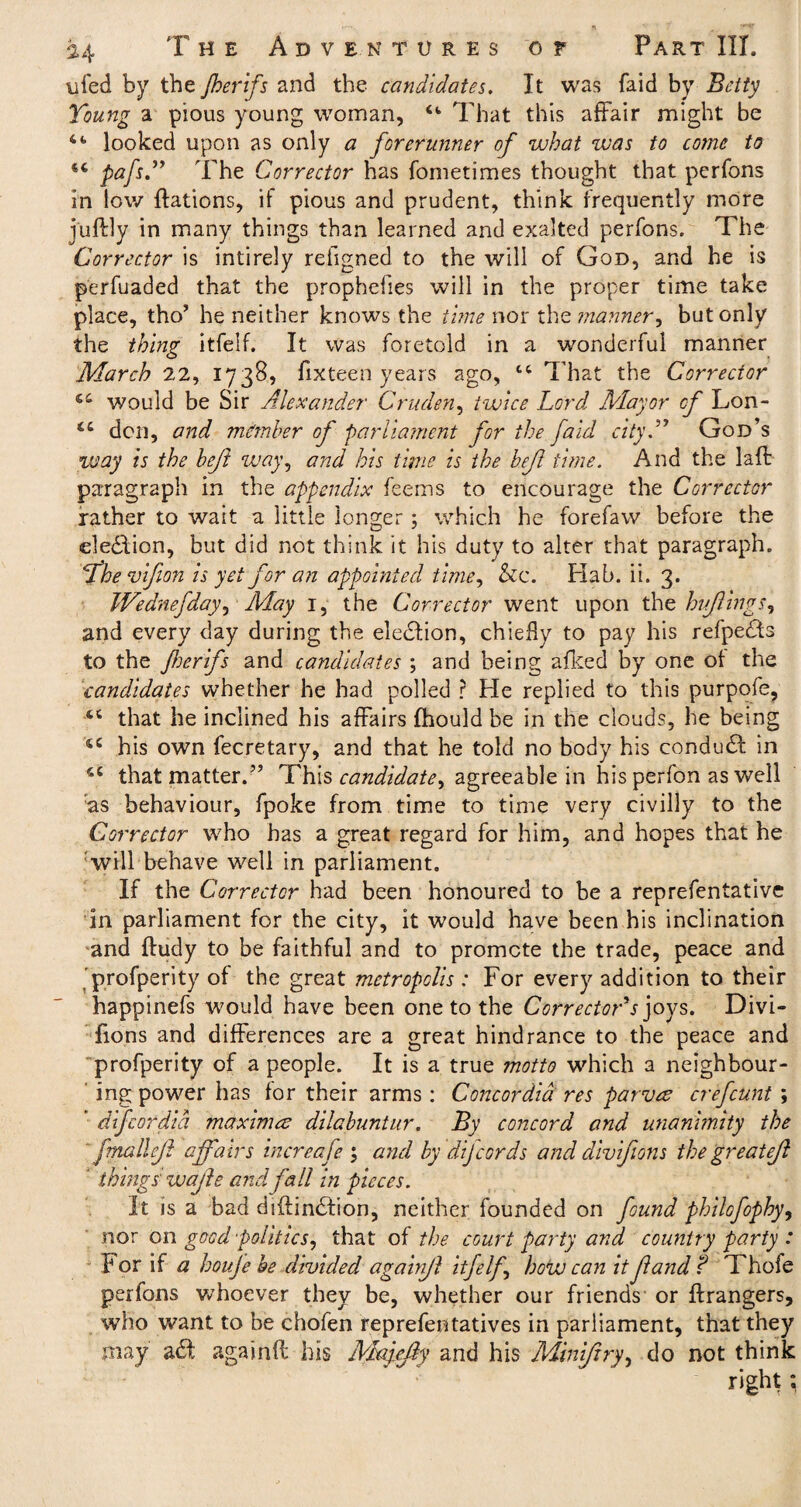 ufed by the Jherifs and the candidates. It was laid by Betty Young a pious young woman, Ct That this affair might be looked upon as only a forerunner of what was to come to 44 pafsThe Corrector has fometimes thought that perfons in low ftations, if pious and prudent, think frequently more juftly in many things than learned and exalted perfons. The Corrector is intirely refigned to the will of God, and he is perfuaded that the prophefies will in the proper time take place, tho’ he neither knows the time nor the manner, but only the thing itfelf. It was foretold in a wonderful manner March 22, 1738, fixteen years ago, 14 That the Corrector 44 would be Sir Alexander Cruder, twice Lord Mayor of Lon- “ den, and member of parliament for the faid city.” God’s way is the heft way, and his time is the befl time. And the lafl paragraph in the appendix feems to encourage the Corrector rather to wait a little longer; which he forefaw before the election, but did not think it his duty to alter that paragraph. the vifion is yet for an appointed time, &c. Hab. ii. 3. Wednefday, May 1, the Corrector went upon the hi flings, and every day during the election, chiefly to pap his refpedts to the foerifs and candidates ; and being afked by one of the candidates whether he had polled r He replied to this purpofe, 44 that he inclined his affairs fhould be in the clouds, he being 44 his own fecretary, and that he told no body his condudf in 44 that matter.” This candidate^ agreeable in his perfon as well :as behaviour, fpoke from time to time very civilly to the Corrector who has a great regard for him, and hopes that he will behave well in parliament. If the Corrector had been honoured to be a reprefentative in parliament for the city, it would have been his inclination and ftudy to be faithful and to promote the trade, peace and profperity of the great metropolis: For every addition to their happinefs would have been one to the Corrector's joys. Divi- fions and differences are a great hindrance to the peace and profperity of a people. It is a true motto which a neighbour¬ ing power has for their arms : Concordia res parves crefcunt ; difeordid maxima? dilahuntur. By concord and unanimity the fmallejl affairs increafe ; and by dijcords and divifions the greatejl things' vuajle and fall in pieces. It is a bad diftindtion, neither founded on found philofophy, nor on good politics, that of the court party and country party : for if a houje be divided againjl itfelf how can it f and? Thofe perfons whoever they be, whether our friends or Grangers, who want to be chofen reprefentatives in parliament, that they may a£t again(l his Majyfiy and his Miniftry, do not think right;