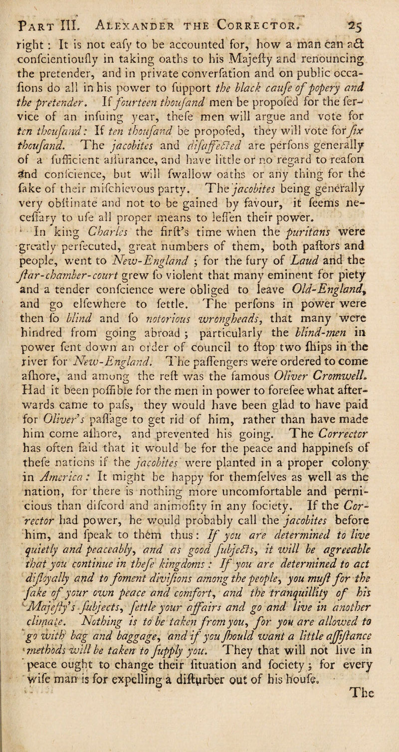 right : It is not eafy to be accounted for, how a man can a£t confcientioufly in taking oaths to his .Majefty and renouncing the pretender, and in private converfation and on public occa¬ sions do all in his power to fupport the black canfe of popery and the pretender. If fourteen thoufand men be propofed for the fer- vice of an infuing year, thefe men will argue and vote for ten thoufand: If ten thoufand be propofed, they will vote for fix thoufand. The jacobites and difaffekled are perfons generally of a lufficient aiTurance, and have little or no regard to reafon sfod confcience, but will fwallow oaths or any thing for the fake of their mifchievous party. The jacobites being generally very obftinate and not to be gained by favour, it feems ne- ceffary to ufe all proper means to leffen their power. 4 In king Charles the firft’s time when the puritans were greatly perfecuted, great numbers of them, both pallors and people, went to Neiu-England ; for the fury of Laud and the far-chamber-court grew fo violent that many eminent for piety and a tender confcience were obliged to leave Old-England^ and go elfewhere to fettle. The perfons in power were then fo blind and fo notorious wrongheads, that many were hundred from going abroad ; particularly the blind-men in power fent down an order of council to flop two {hips in the river for New-England. The paffengers were ordered to come afhore, and amuns the reft was the famous Oliver CromwelL Had it been poffibie for the men in power to forefee what after¬ wards came to pafs, they would have been glad to have paid for Oliver s paftage to get rid of him, rather than have made him come alhore, and prevented his going. The Corrector has often faid that it would be for the peace and happinefs of thefe nations if the jacobites were planted in a proper colony- in America : It might be happy for themfelves as well as the nation, for there is nothing more uncomfortable and perni» cious than aifcord and animofity in any fociety. If the Cor¬ rector had power, he would probably call the jacobites before him, and fpeak to them thus: If you are determined to live quietly and peaceably, and as good fubjedts, it vjill be agreeable that you continue in thefe kingdoms : If you are determined to act difloyally and to foment divifions among the people, you muf for the fake of your own peace and comfort, and the tranquillity of his Majeff sfubjects, fettle your affairs and go and live in another climate. Nothing is to be taken from you, for you are allowed to go with bag and baggage, and if you fhould want a little affiflance ■ jnethods will be taken to fupply you. They that will not live in peace ought to change their fituation and fociety 5 for every wife man is for expelling a diftyrber out of his ho ufe. The