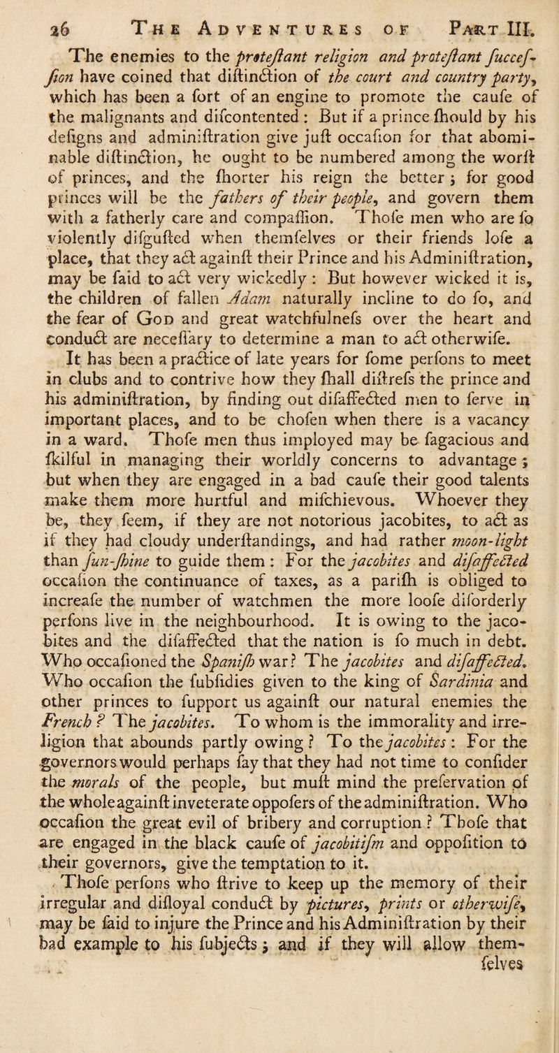 The enemies to the protejiant religion and protejlant fuccef fiGn have coined that diftindtion of the court and country party, which has been a fort of an engine to promote the caufe of the malignants and difcontented : But if a prince fhould by his defigns and adminiftration give juft occafion for that abomi¬ nable diftincfion, he ought to be numbered among the worft of princes, and the fhorter his reign the better ; for good princes will be the fathers of their people, and govern them with a fatherly care and companion. Thofe men who are lb violently difgufted when themfelves or their friends lofe a place, that they act againft their Prince and his Adminiftration, may be faid to act very wickedly : But however wicked it is, the children of fallen Adam naturally incline to do fo, and the fear of God and great watchfulnefs over the heart and Conduct are neceftary to determine a man to act otherwife. It has been a practice of late years for fome perfons to meet in clubs and to contrive how they fhall diftrefs the prince and his adminiftration, by finding out difaffedfed men to ferve in important places, and to be chofen when there is a vacancy in a ward. Thofe men thus imployed may be fagacious and fkilful in managing their worldly concerns to advantage ; but when they are engaged in a bad caufe their good talents make them more hurtful and mifehievous. Whoever they be, they feem, if they are not notorious jacobites, to add as if they had cloudy underftandings, and had rather moon-light than fun-Jhine to guide them : For the jacobites and difaffelded occafion the continuance of taxes, as a parifh is obliged to increafe the number of watchmen the more loofe diforderly perfons live in the neighbourhood. It is owing to the jaco¬ bites and the difaffedfed that the nation is fo much in debt. Who occafioned the Spanijb war? The jacobites and difaffetded. Who occafion the fubfidies given to the king of Sardinia and other princes to fupport us againft our natural enemies the French ? The jacobites. To whom is the immorality and irre- ligion that abounds partly owing ? To the jacobites: For the governors would perhaps fay that they had not time to confider die morals of the people, but mult mind the prefervation of the whole againft inveterate oppofers of the adminiftration. Who occafion the great evil of bribery and corruption ? Thofe that are engaged in the black caufe of jacobiiifm and oppofition to their governors, give the temptation to it. Thofe perfons who ftrive to keep up the memory of their irregular and difloyal condudt by pictures, prints or other%vifey may be faid to injure the Prince and his Adminiftration by their bad example to his fubjedts j and if they will allow them¬ felves