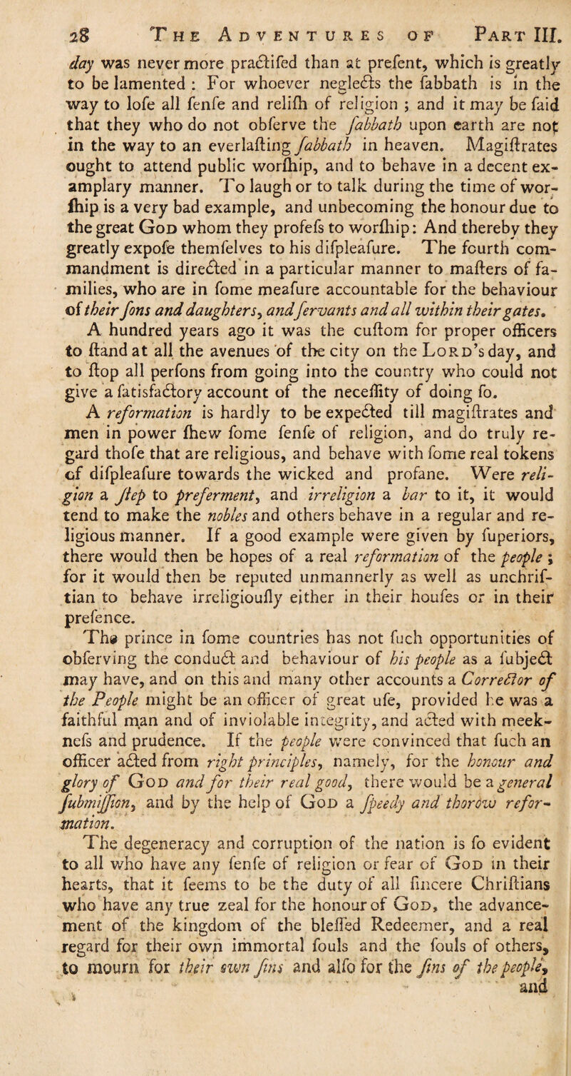 day was nevermore pra£lifed than at prefent, which is greatly to be lamented : For whoever neeledds the fabbath is in the way to lofe all fenfe and relifh of religion ; and it may be faid that they who do not obferve the Jabbatb upon earth are nof in the way to an ev£x\&ft.\ngfabbatb in heaven. Magiflrates ought to attend public worfliip, and to behave in a decent ex- amplary manner. To laugh or to talk during the time of wor- fhip is a very bad example, and unbecoming the honour due to the great God whom they profefs to worfhip: And thereby they greatly expofe themfelves to his difpleafure. The fourth com¬ mandment is directed in a particular manner to matters of fa¬ milies, who are in fome meafure accountable for the behaviour of their fons and daughter s, andfervants and all within their gates, A hundred years ago it was the cuttom for proper officers to Hand at all the avenues of the city on the Lord’s day, and to flop all perfons from going into the country who could not give a fatisfadlory account of the neceffity of doing fo. A reformation is hardly to be expelled till magiflrates and men in power fhew fome fenfe of religion, and do truly re¬ gard thofe that are religious, and behave with fome real tokens cf difpleafure towards the wicked and profane. Were reli¬ gion a Jiep to preferment, and irreligion a bar to it, it would tend to make the nobles and others behave in a regular and re¬ ligious manner. If a good example were given by fuperiors, there would then be hopes of a real reformation of the people ; for it would then be reputed unmannerly as well as unchrif- tian to behave irreligioufly either in their houfes or in their prefence. The prince in fome countries has not fuch opportunities of obferving the conduct and behaviour of his people as a fubje£t may have, and on this and many other accounts a Corrector of the People might be an officer of great ufe, provided he was a faithful man and of inviolable integrity, and acted with meek- nefs and prudence. If the people were convinced that fuch an officer added from right principles, namely, for the honour and glory of God and for their real good, there would be a general fubmijfiGn, and by the help of God a fpeedy and thorow refor¬ mation. The degeneracy and corruption of the nation is fo evident to all who have any fenfe of religion or fear of God in their hearts, that it feems to be the duty of all fincere Chrillians who have any true zeal for the honour of God, the advance¬ ment of the kingdom of the bleffed Redeemer, and a real regard for their own immortal fouls and the fouls of others, to mourn for their swn fins and alfo for the fins of the people., and