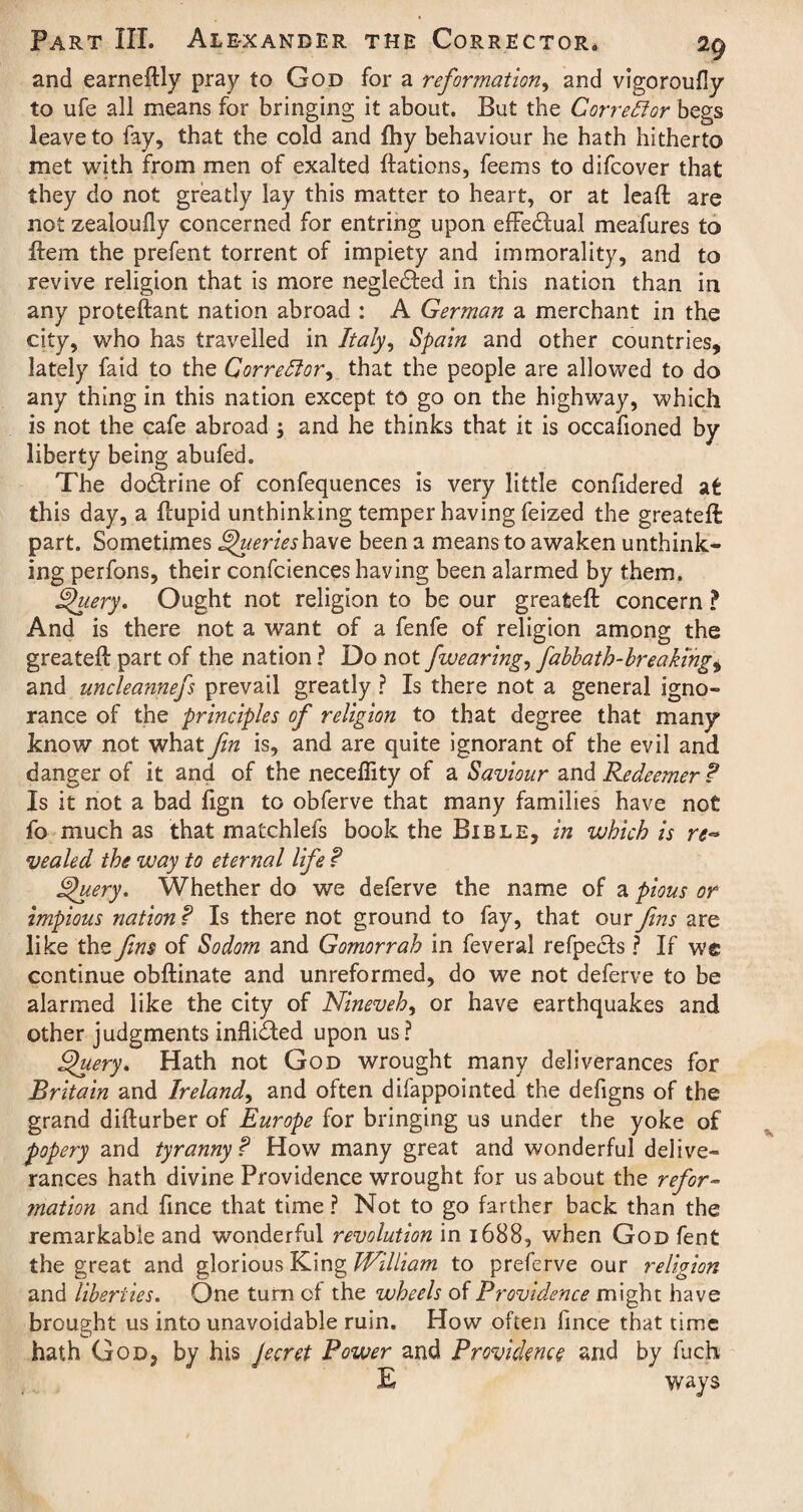 and earneftly pray to God for a reformation, and vigoroufly to ufe all means for bringing it about. But the Corrector begs leave to fay, that the cold and fhy behaviour he hath hitherto met with from men of exalted ftations, feems to difcover that they do not greatly lay this matter to heart, or at lead are not zealoufly concerned for entring upon effedlual meafures to ftem the prefent torrent of impiety and immorality, and to revive religion that is more negledfed in this nation than in any proteftant nation abroad : A German a merchant in the city, who has travelled in Italy, Spain and other countries, lately faid to the Corrector, that the people are allowed to do any thing in this nation except to go on the highway, which is not the cafe abroad ; and he thinks that it is occafioned by liberty being abufed. The doctrine of confequences is very little confidered at this day, a flupid unthinking temper having feized the greateft part. Sometimes Queries have been a means to awaken unthink¬ ing perfons, their confciences having been alarmed by them. Query. Ought not religion to be our greateft concern ? And is there not a want of a fenfe of religion among the greateft part of the nation ? Do not jwearing, fabbath-breaking9 and uncleannefs prevail greatly ? Is there not a general igno¬ rance of the principles of religion to that degree that many know not what fin is, and are quite ignorant of the evil and danger of it and of the neceffity of a Saviour and Redeemer ? Is it not a bad ftgn to obferve that many families have not fo much as that matchlefs book the Bible, in which is re¬ vealed the way to eternal Ufe ? Query. Whether do we deferve the name of a pious or impious nation ? Is there not ground to fay, that our fins are like the Jim of Sodom and Gomorrah in feveral refpe&s ? If we continue obftinate and unreformed, do we not deferve to be alarmed like the city of Nineveh, or have earthquakes and other judgments inflicted upon us? Query. Hath not God wrought many deliverances for Britain and Ireland, and often difappointed the defigns of the grand difturber of Europe for bringing us under the yoke of popery and tyranny f How many great and wonderful delive¬ rances hath divine Providence wrought for us about the refor¬ mation and fince that time ? Not to go farther back than the remarkable and wonderful revolution in 1688, when God fent the great and glorious King William to preferve our religion and liberties. One turn of the wheels of Providence might have brought us into unavoidable ruin. How often fince that time hath God, by his Jecret Power and Providence and by fuch E ways