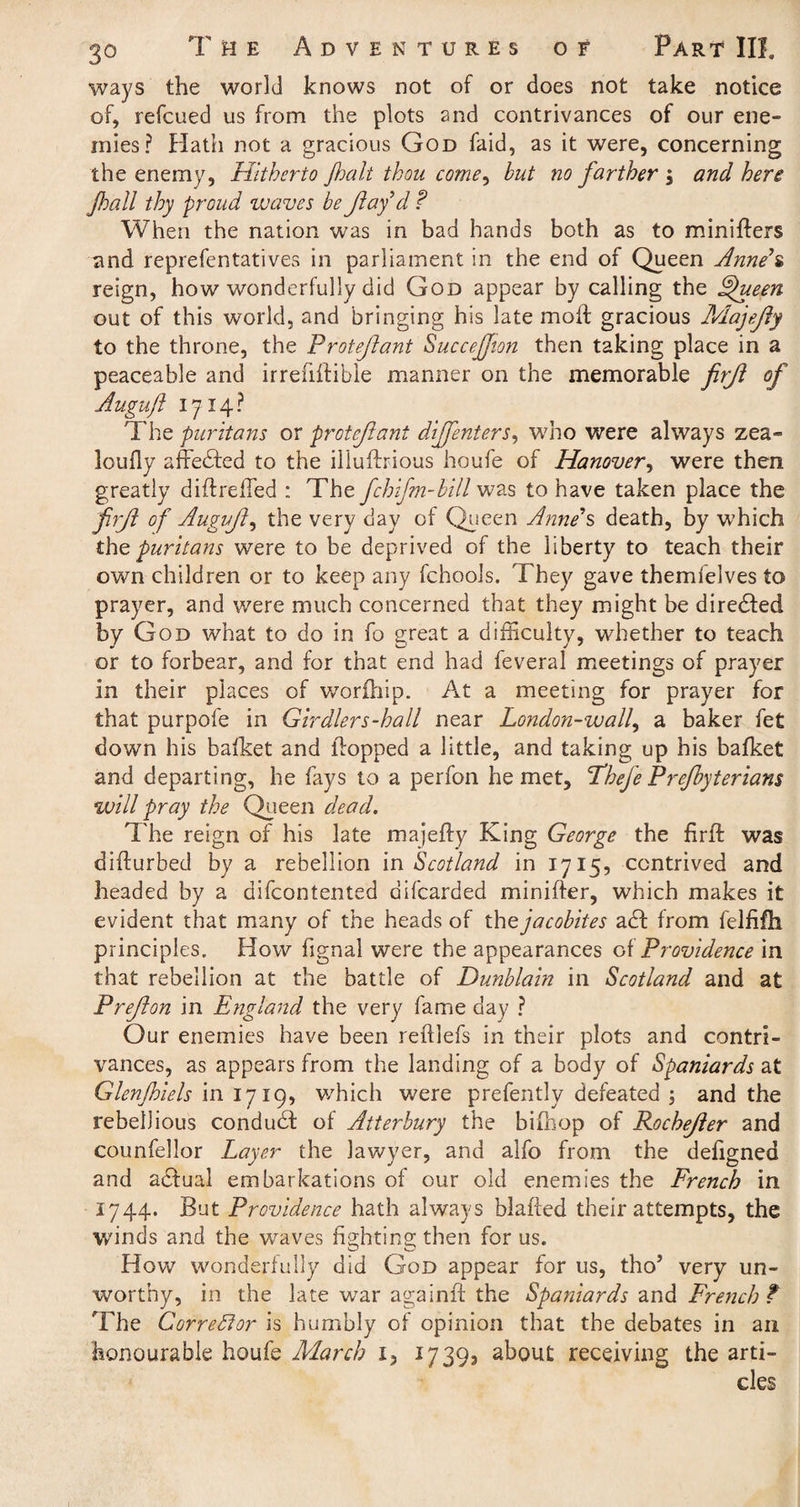 ways the world knows not of or does not take notice of, refcued us from the plots and contrivances of our ene¬ mies? Hath not a gracious God faid, as it were, concerning the enemy, Hitherto Jhalt thou come, but no farther j and here Jhall thy proud waves be fay d ? When the nation was in bad hands both as to miniflers and reprefentatives in parliament in the end of Queen Anne*s reign, how wonderfully did God appear by calling the Queers. out of this world, and bringing his late moll gracious Majefly to the throne, the Protefant Succejfion then taking place in a peaceable and irreiiltible manner on the memorable firf of Auguft 1714? The puritans or protefant difenters, who were always zea- loufly affedfed to the illufbious houfe of Hanover, were then greatly diffreffed ; The fchifm-bill was to have taken place the firf of Auguf, the very day of Queen Anne’s death, by which the puritans were to be deprived of the liberty to teach their own children or to keep any fchools. They gave themfelves to prayer, and were much concerned that they might be directed by God what to do in fo great a difficulty, whether to teach or to forbear, and for that end had feveral meetings of prayer in their places of worfhip. At a meeting for prayer for that purpofe in Girdlers-hall near London-waif a baker fet down his bafket and flopped a little, and taking up his bafket and departing, he fays to a perfon he met, Tfhefe Prefbyterians will pray the Queen dead. The reign of his late majefly King George the firfl was diflurbed by a rebellion in Scotland in 1715, contrived and headed by a difeontented difearded minifter, which makes it evident that many of the heads of the j a cobites adl from felfifh principles. How fignal were the appearances of Providence in that rebellion at the battle of Dunblain in Scotland and at Prefon in England the very fame day ? Our enemies have been reftlefs in their plots and contri¬ vances, as appears from the landing of a body of Spaniards at Glenjhiels in 1719, which were prefently defeated ; and the rebellious condudl of Atterbury the bifhop of Rochefer and counfellor Layer the lawyer, and alfo from the defigned and adfual embarkations of our old enemies the French in 1744. But Providence hath always blaffed their attempts, the winds and the waves fighting then for us. How wonderfully did God appear for us, tho5 very un¬ worthy, in the late war againft the Spaniards and French ? The Corrector is humbly of opinion that the debates in an honourable houfe March 1, 17393 about receiving the arti¬ cles