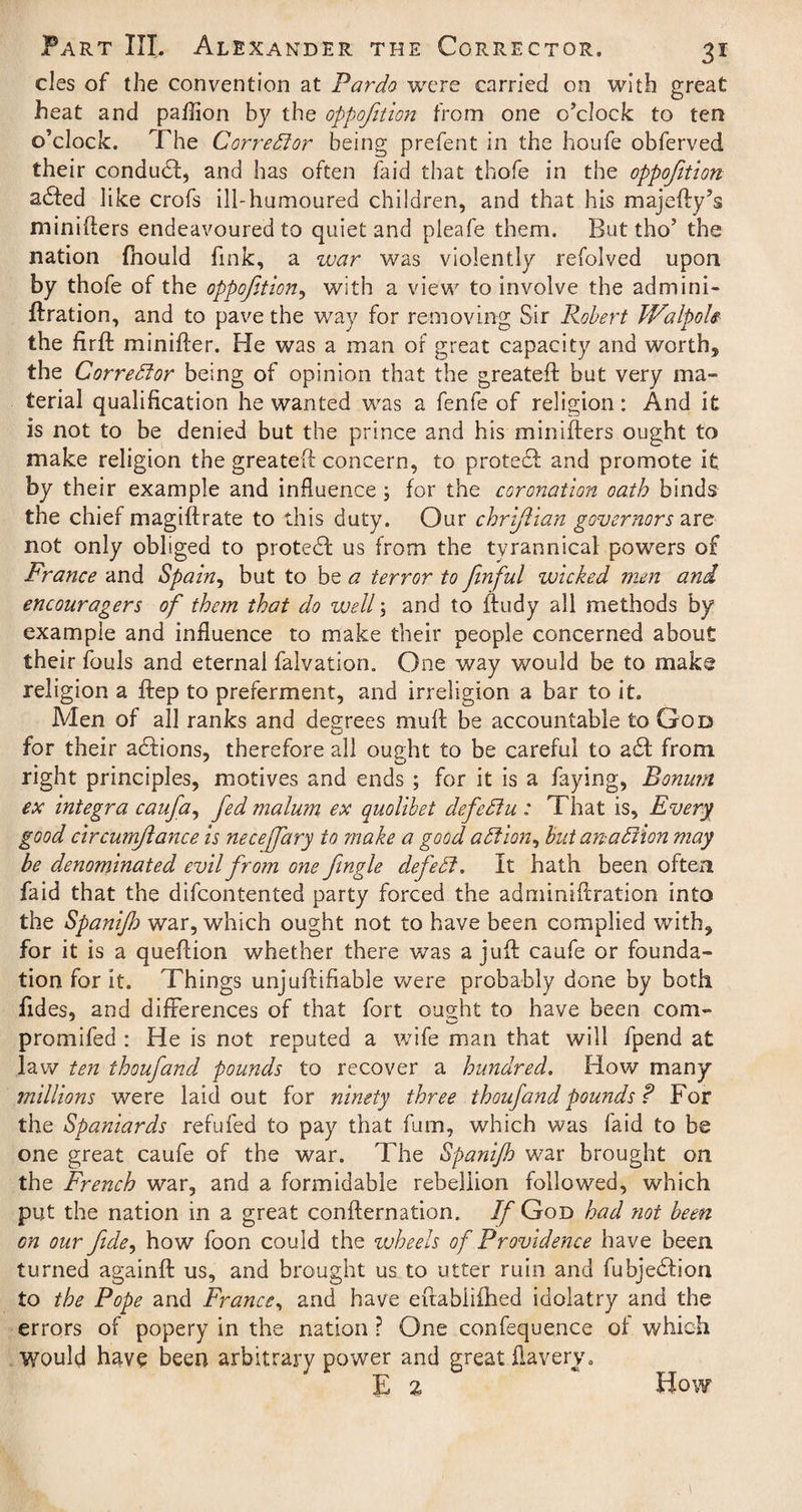 cles of the convention at Pardo were carried on with great heat and paftion by the oppofition from one o’clock to ten o’clock. The Corrector being prefent in the houfe obferved their conduct, and has often faid that thofe in the oppofition a£fed like crofs ill-humoured children, and that his majefty’s minifters endeavoured to quiet and pleafe them. But tho’ the nation fhould fink, a war was violently refolved upon by thofe of the oppofition, with a view to involve the admini- ftration, and to pave the way for removing Sir Robert JValpols the firft minifter. He was a man of great capacity and worth, the Corrector being of opinion that the greateft but very ma¬ terial qualification he wanted was a fenfe of religion: And it is not to be denied but the prince and his minifters ought to make religion the greateft concern, to protedt and promote it by their example and influence ; for the coronation oath binds the chief magiftrate to this duty. Our chriftian governors are not only obliged to protedf us from the tyrannical powers of France and Spain, but to be a terror to fenful wicked men and encouragers of them that do well; and to ftudy all methods by example and influence to make their people concerned about their fouls and eternal falvation. One way would be to make religion a ftep to preferment, and irreligion a bar to it. Men of all ranks and degrees muft be accountable to God for their adlions, therefore all ought to be careful to a£f from right principles, motives and ends ; for it is a faying, Bonurrt ex Integra caufia, feed malum ex quolibet defied!u : That is. Every good circumjlance is necejfiary to make a good adtion, but anadrion may be denominated evil from one jingle defied!. It hath been often faid that the difcontented party forced the adminiftration into the Spanifh war, which ought not to have been complied with, for it is a queftion whether there was a juft caufe or founda¬ tion for it. Things unjuftifiabie were probably done by both fides, and differences of that fort ought to have been com- promifed : He is not reputed a wife man that will fpend at law ten thoufiand pounds to recover a hundred. How many millions were laid out for ninety three thoufand pounds ? For the Spaniards refuted to pay that fum, which was faid to be one great caufe of the war. The Spanifh war brought on the French war, and a formidable rebellion followed, which put the nation in a great confternation. If God had not been on our fide, how foon could the wheels of Providence have been turned againft us, and brought us to utter ruin and fubjeblion to the Pope and France, and have eftabiiftied idolatry and the errors of popery in the nation ? One confluence of which Would have been arbitrary power and great ftavery. E % How 1