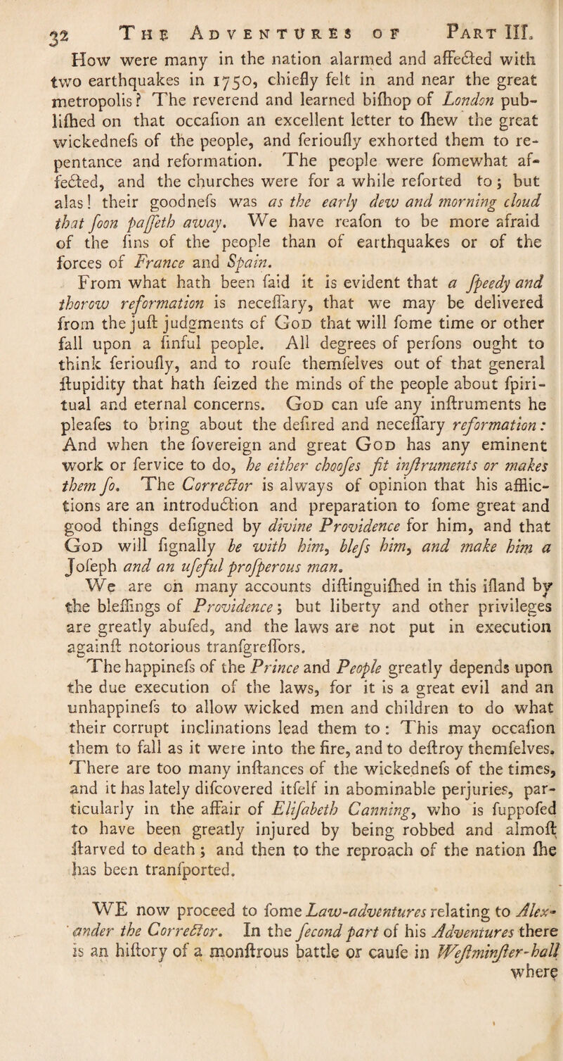 How were many in the nation alarmed and affecfted with two earthquakes in 1750, chiefly felt in and near the great metropolis ? The reverend and learned bifhop of London pub- lifhed on that occafion an excellent letter to fhew the great wickednefs of the people, and ferioufly exhorted them to re¬ pentance and reformation. The people were fomewhat af¬ fected, and the churches were for a while reforted to; but alas! their goodnefs was as the early dew and morning cloud that foon pajfeth away. We have reafon to be more afraid of the fins of the people than of earthquakes or of the forces of France and Spain. From what hath been Paid it is evident that a fpeedy and ihorow reformation is neceflary, that we may be delivered from the juft judgments of God that will fome time or other fall upon a finful people. All degrees of perfons ought to think ferioufly, and to roufe themfelves out of that general ftupidity that hath feized the minds of the people about fpiri- tual and eternal concerns. God can ufe any inftruments he pleafes to bring about the defired and neceflary reformation: And when the fovereign and great God has any eminent work or fervice to do, he either choofes fit inflrumeiits or makes them fo. The Corrector is always of opinion that his afflic¬ tions are an introduction and preparation to fome great and good things defigned by divine Providence for him, and that God will flgnally be with him, blefs himy and make him a Jofeph and an ufefid profperous man. We are on many accounts diftinguiftied in this ifland by the bleffings of Providence; but liberty and other privileges are greatly abufed, and the laws are not put in execution againft notorious tranfgreflbrs. The happinefs of the Prince and People greatly depends upon the due execution of the laws, for it is a great evil and an unhappinefs to allow wicked men and children to do what their corrupt inclinations lead them to : This may occafion them to fall as it were into the fire, and to deftroy themfelves. There are too many inftances of the wickednefs of the times, and it has lately difcovered itfelf in abominable perjuries, par¬ ticularly in the affair of Elifabeth Cannings who is fuppofed to have been greatly injured by being robbed and almoft ftarved to death; and then to the reproach of the nation ihe has been tranfported. WE now proceed to fome Law-adventures relating to Alex- ' ander the Corrector. In the fecond part of his Adventures there is an hiftory of a monftrous battle or caufe in Wejlminjler-kall where