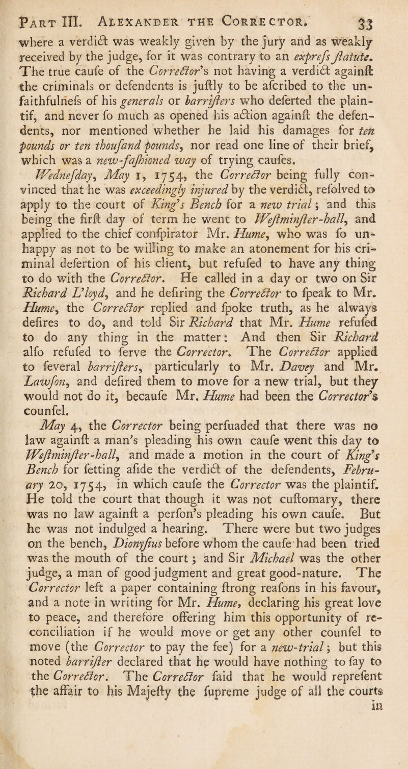 where a verdict was weakly given by the jury and as weakly received by the judge, for it was contrary to an exprefsJiatute. The true caufe of the Corrector s not having a verdict againft the criminals or defendents is juftly to be afcribed to the un- faithfulnefs of his generals or barrifters who deferted the plain - tif, and never fo much as opened his adtion againft the defen¬ dents, nor mentioned whether he laid his damages for ten pounds or ten thoufand pounds, nor read one line of their brief, which was a new-fajhioned way of trying caufes. Wednefday, May 1, 1754, the Corrector being fully con¬ vinced that he was exceedingly injured by the verdidt, refolved to apply to the court of King’s Bench for a new trial; and this being the firfb day of term he went to Wejlminjier-hall, and applied to the chief confpirator Mr. Hume, who was fo un¬ happy as not to be willing to make an atonement for his cri¬ minal defertion of his client, but refufed to have any thing to do with the Corrector. He called in a day or two on Sir Richard Uloyd, and he defiring the Corrector to fpeak to Mr, Hume, the Corrector replied and fpoke truth, as he always defires to do, and told Sir Richard that Mr. Hume refufed to do any thing in the matter: And then Sir Richard alfo refufed to ferve the Corrector. The Corrector applied to feveral barrifters, particularly to Mr. Davey and Mr. Lawfon, and defired them to move for a new trial, but they would not do it, becaufe Mr. Hume had been the Corrector's counfel. May 4, the Corrector being perfuaded that there was no law againft a man's pleading his own caufe went this day to Wejlminjier-hall, and made a motion in the court of King's Bench for fetting afide the verdidf of the defendents, Febru¬ ary 20, 1754, in which caufe the Corrector was the plaintif. He told the court that though it was not cuftomary, there was no law againft a perfon’s pleading his own caufe. But he was not indulged a hearing. There were but two judges on the bench, Dionyfius before whom the caufe had been tried was the mouth of the court; and Sir Michael was the other judge, a man of good judgment and great good-nature. The Corrector left a paper containing ftrong reafons in his favour, and a note in writing for Mr. Hume, declaring his great love to peace, and therefore offering him this opportunity of re¬ conciliation if he would move or get any other counfel to move (the Corrector to pay the fee) for a new-trial but this noted barrifter declared that he would have nothing to fay to the Corrector. The Corrector faid that he would reprefent the affair to his Majefty the fupreme judge of all the courts