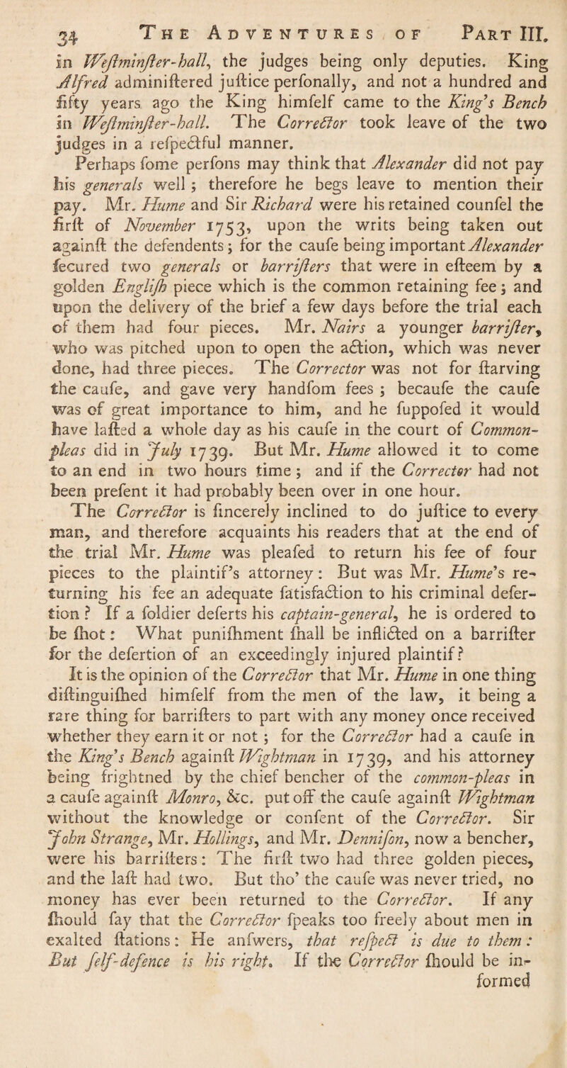 in Wejlminjler-hall, the judges being only deputies. King Alfred adminiftered juftice perfonally, and not a hundred and fifty years ago the King himfelf came to the King's Bench in Wejlminjler-hall. The Corrector took leave of the two judges in a refpedtful manner. Perhaps fome perfons may think that Alexander did not pay his generals well ; therefore he begs leave to mention their pay. Mr. Hume and Sir Richard were his retained counfel the iirft of November 1753, upon the writs being taken out againft the defendents; for the caufe being important Alexander fecu red two generals or bar rifters that were in efteem by a golden Englijh piece which is the common retaining fee; and upon the delivery of the brief a few days before the trial each of them had four pieces. Mr. Nairs a younger barrifter, who was pitched upon to open the adtion, which was never done, had three pieces. The Corrector was not for ftarving the caufe, and gave very handfom fees ; becaufe the caufe was of great importance to him, and he fuppofed it w7ould have lafted a whole day as his caufe in the court of Common- fleas did in July 1739. But Mr. Hume allowed it to come to an end in two hours time ; and if the Corrector had not been prefent it had probably been over in one hour. The Corrector is fincerely inclined to do juftice to every man, and therefore acquaints his readers that at the end of the trial Mr. Hume was pleafed to return his fee of four pieces to the plaintiPs attorney: But was Mr. Hume's re¬ turning his fee an adequate fatisfadtion to his criminal defer- don ? If a foldier deferts his captain-general, he is ordered to be ftiot: What puniihment fnall be inflidted on a barrifter for the defertion of an exceedingly injured plaintif ? It is the opinion of the Corrector that Mr. Hume in one thing diftinguiflied himfelf from the men of the law, it being a rare thing for barrifters to part with any money once received whether they earn it or not ; for the Correlator had a caufe in the King's Bench againft Wightman in 1739, an^ his attorney being frightned by the chief bencher of the common-fleas in a caufe againft Monro, &c. put oft* the caufe againft Wightman without the knowledge or confent of the Corrector. Sir John Strange, Mr. Holdings, and Mr. Dennifon, now a bencher, were his barrifters: The firft two had three golden pieces, and the laft had two. But tho’ the caufe was never tried, no money has ever been returned to the Correlator. If any fhould fay that the Corrector fpeaks too freely about men in exalted ftations: He anfwers, that refpedl is due to them: But felf-defence is his right. If tlie Corrector fhould be in¬ formed