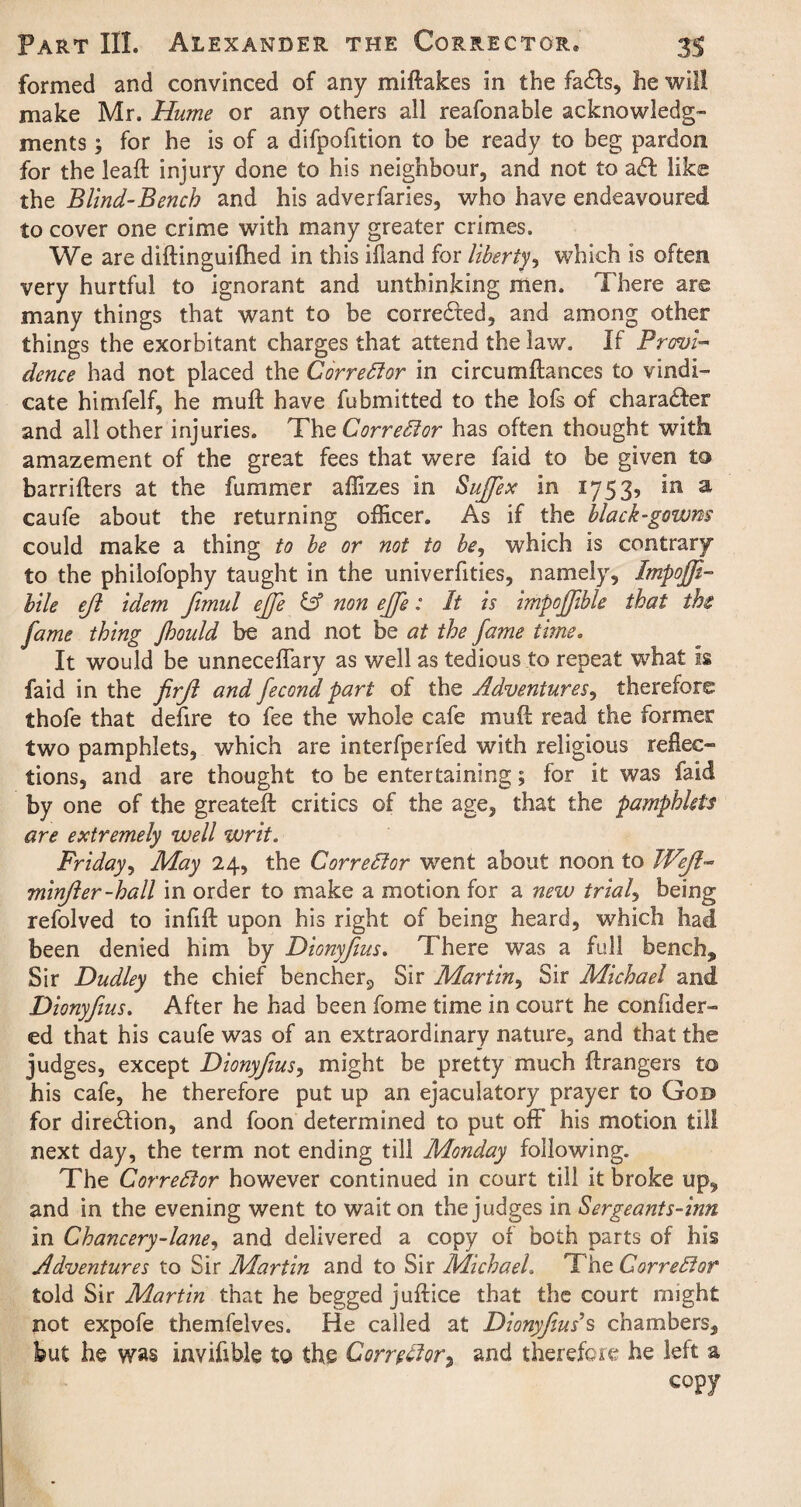 formed and convinced of any miftakes in the fails, he will make Mr, Hume or any others all reafonable acknowledg¬ ments ; for he is of a difpofition to be ready to beg pardon for the leaft injury done to his neighbour, and not to ail like the Blind-Bench and his adverfaries, who have endeavoured to cover one crime with many greater crimes. We are diftinguilhed in this illand for liberty, which is often very hurtful to ignorant and unthinking men. There are many things that want to be corrected, and among other things the exorbitant charges that attend the law. If Provi¬ dence had not placed the Corrector in circumflances to vindi¬ cate himfelf, he mu ft have fubmitted to the lofs of charailer and all other injuries. Thq Corrector has often thought with amazement of the great fees that were faid to be given to barrifters at the fummer allizes in Sujfex in 1753, in a caufe about the returning officer. As if the black-gowns could make a thing to be or not to be, which is contrary to the philofophy taught in the univerfities, namely, Impojfi- bile ejl idem fimul ejje & non ejje: St is impojfible that th fame thing Jhould be and not be at the fame time. It would be unneceffary as well as tedious to repeat what is faid in the firjl and fecond part of the Adventures, therefore thofe that defire to fee the whole cafe muft read the former two pamphlets, which are interfperfed with religious reflec¬ tions, and are thought to be entertaining; for it was faid by one of the greateft critics of the age, that the pamphlets are extremely well writ. Friday, May 24, the Corrector w7ent about noon to Weft- minfter-hall in order to make a motion for a new trials being refolved to infift upon his right of being heard, w7hich had been denied him by Dionyfius. There was a full bench. Sir Dudley the chief bencher3 Sir Martin, Sir Michael and Dionyfius. After he had been fome time in court he confider- ed that his caufe was of an extraordinary nature, and that the judges, except Dionyfius, might be pretty much ftrangers to his cafe, he therefore put up an ejaculatory prayer to God for direction, and foon determined to put off his motion till next day, the term not ending till Monday following. The Corrector however continued in court till it broke up, and in the evening went to wait on the judges in Sergeants-inn in Chancery-lane, and delivered a copy of both parts of his Adventures to Sir Martin and to Sir Michael. The G or re El or told Sir Martin that he begged juftice that the court might not expofe themfelves. He called at Dionyfius $ chambers, but he was invifible to the Corrector, and therefore he left a copy